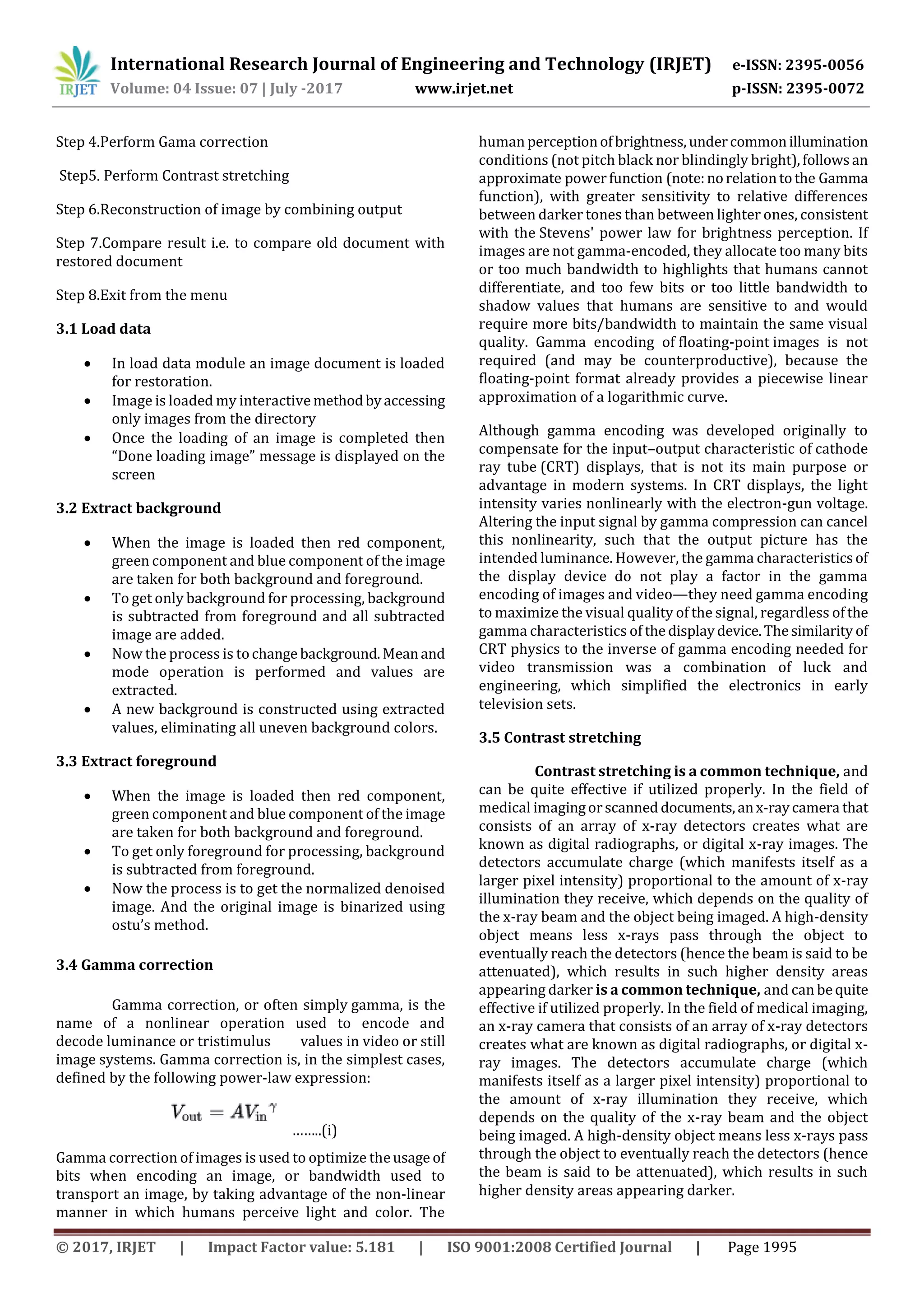 International Research Journal of Engineering and Technology (IRJET) e-ISSN: 2395-0056
Volume: 04 Issue: 07 | July -2017 www.irjet.net p-ISSN: 2395-0072
© 2017, IRJET | Impact Factor value: 5.181 | ISO 9001:2008 Certified Journal | Page 1995
Step 4.Perform Gama correction
Step5. Perform Contrast stretching
Step 6.Reconstruction of image by combining output
Step 7.Compare result i.e. to compare old document with
restored document
Step 8.Exit from the menu
3.1 Load data
 In load data module an image document is loaded
for restoration.
 Image is loaded my interactive methodbyaccessing
only images from the directory
 Once the loading of an image is completed then
“Done loading image” message is displayed on the
screen
3.2 Extract background
 When the image is loaded then red component,
green component and blue component of the image
are taken for both background and foreground.
 To get only background for processing, background
is subtracted from foreground and all subtracted
image are added.
 Now the process is tochange background.Meanand
mode operation is performed and values are
extracted.
 A new background is constructed using extracted
values, eliminating all uneven background colors.
3.3 Extract foreground
 When the image is loaded then red component,
green component and blue component of the image
are taken for both background and foreground.
 To get only foreground for processing, background
is subtracted from foreground.
 Now the process is to get the normalized denoised
image. And the original image is binarized using
ostu’s method.
3.4 Gamma correction
Gamma correction, or often simply gamma, is the
name of a nonlinear operation used to encode and
decode luminance or tristimulus values in video or still
image systems. Gamma correction is, in the simplest cases,
defined by the following power-law expression:
……..(i)
Gamma correction of images is used to optimize theusage of
bits when encoding an image, or bandwidth used to
transport an image, by taking advantage of the non-linear
manner in which humans perceive light and color. The
human perceptionofbrightness,undercommonillumination
conditions (not pitch black nor blindingly bright),followsan
approximate powerfunction (note:norelationtothe Gamma
function), with greater sensitivity to relative differences
between darker tones than between lighter ones, consistent
with the Stevens' power law for brightness perception. If
images are not gamma-encoded, they allocate too many bits
or too much bandwidth to highlights that humans cannot
differentiate, and too few bits or too little bandwidth to
shadow values that humans are sensitive to and would
require more bits/bandwidth to maintain the same visual
quality. Gamma encoding of floating-point images is not
required (and may be counterproductive), because the
floating-point format already provides a piecewise linear
approximation of a logarithmic curve.
Although gamma encoding was developed originally to
compensate for the input–output characteristic of cathode
ray tube (CRT) displays, that is not its main purpose or
advantage in modern systems. In CRT displays, the light
intensity varies nonlinearly with the electron-gun voltage.
Altering the input signal by gamma compression can cancel
this nonlinearity, such that the output picture has the
intended luminance. However, the gamma characteristicsof
the display device do not play a factor in the gamma
encoding of images and video—they need gamma encoding
to maximize the visual quality of the signal, regardless ofthe
gamma characteristics of the displaydevice.Thesimilarity of
CRT physics to the inverse of gamma encoding needed for
video transmission was a combination of luck and
engineering, which simplified the electronics in early
television sets.
3.5 Contrast stretching
Contrast stretching is a common technique, and
can be quite effective if utilized properly. In the field of
medical imagingorscanned documents,anx-raycamera that
consists of an array of x-ray detectors creates what are
known as digital radiographs, or digital x-ray images. The
detectors accumulate charge (which manifests itself as a
larger pixel intensity) proportional to the amount of x-ray
illumination they receive, which depends on the quality of
the x-ray beam and the object being imaged. A high-density
object means less x-rays pass through the object to
eventually reach the detectors (hence the beam is said to be
attenuated), which results in such higher density areas
appearing darker is a common technique, and can bequite
effective if utilized properly. In the field of medical imaging,
an x-ray camera that consists of an array of x-ray detectors
creates what are known as digital radiographs, or digital x-
ray images. The detectors accumulate charge (which
manifests itself as a larger pixel intensity) proportional to
the amount of x-ray illumination they receive, which
depends on the quality of the x-ray beam and the object
being imaged. A high-density object means less x-rays pass
through the object to eventually reach the detectors (hence
the beam is said to be attenuated), which results in such
higher density areas appearing darker.
 