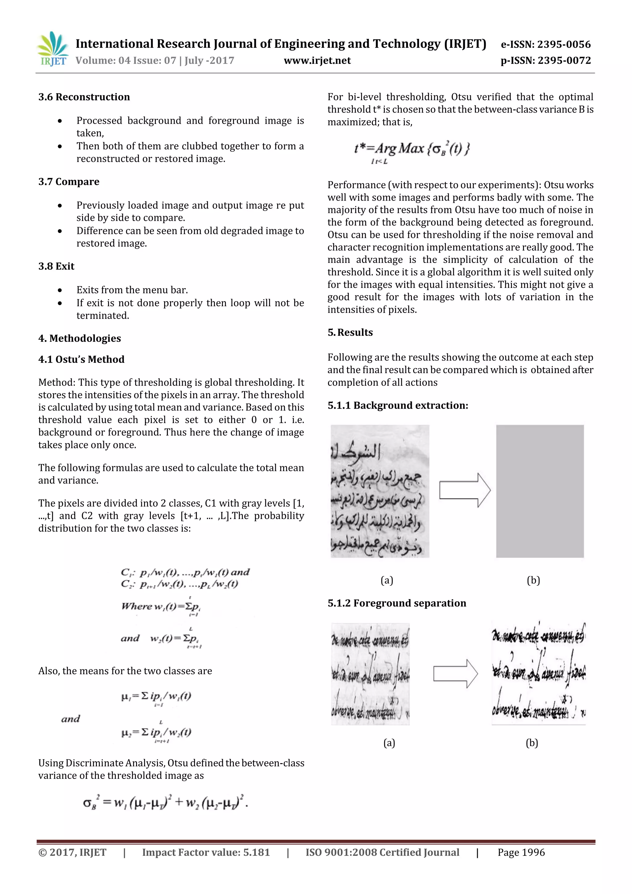 International Research Journal of Engineering and Technology (IRJET) e-ISSN: 2395-0056
Volume: 04 Issue: 07 | July -2017 www.irjet.net p-ISSN: 2395-0072
© 2017, IRJET | Impact Factor value: 5.181 | ISO 9001:2008 Certified Journal | Page 1996
3.6 Reconstruction
 Processed background and foreground image is
taken,
 Then both of them are clubbed together to form a
reconstructed or restored image.
3.7 Compare
 Previously loaded image and output image re put
side by side to compare.
 Difference can be seen from old degraded image to
restored image.
3.8 Exit
 Exits from the menu bar.
 If exit is not done properly then loop will not be
terminated.
4. Methodologies
4.1 Ostu’s Method
Method: This type of thresholding is global thresholding. It
stores the intensities of the pixels in an array. The threshold
is calculated by using total mean and variance. Based on this
threshold value each pixel is set to either 0 or 1. i.e.
background or foreground. Thus here the change of image
takes place only once.
The following formulas are used to calculate the total mean
and variance.
The pixels are divided into 2 classes, C1 with gray levels [1,
...,t] and C2 with gray levels [t+1, ... ,L].The probability
distribution for the two classes is:
Also, the means for the two classes are
Using Discriminate Analysis, Otsu definedthebetween-class
variance of the thresholded image as
For bi-level thresholding, Otsu verified that the optimal
threshold t* is chosen so that the between-classvarianceBis
maximized; that is,
Performance (with respect to our experiments): Otsu works
well with some images and performs badly with some. The
majority of the results from Otsu have too much of noise in
the form of the background being detected as foreground.
Otsu can be used for thresholding if the noise removal and
character recognition implementations are really good. The
main advantage is the simplicity of calculation of the
threshold. Since it is a global algorithm it is well suited only
for the images with equal intensities. This might not give a
good result for the images with lots of variation in the
intensities of pixels.
5.Results
Following are the results showing the outcome at each step
and the final result can be compared which is obtained after
completion of all actions
5.1.1 Background extraction:
(a) (b)
5.1.2 Foreground separation
(a) (b)
 