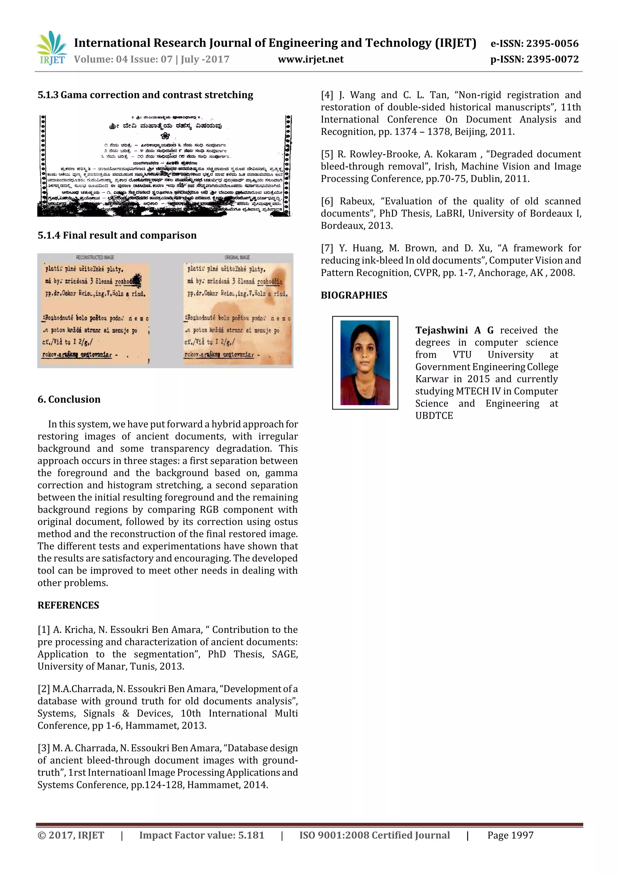 International Research Journal of Engineering and Technology (IRJET) e-ISSN: 2395-0056
Volume: 04 Issue: 07 | July -2017 www.irjet.net p-ISSN: 2395-0072
© 2017, IRJET | Impact Factor value: 5.181 | ISO 9001:2008 Certified Journal | Page 1997
5.1.3Gama correction and contrast stretching
5.1.4 Final result and comparison
6. Conclusion
In this system, we have put forward a hybrid approachfor
restoring images of ancient documents, with irregular
background and some transparency degradation. This
approach occurs in three stages: a first separation between
the foreground and the background based on, gamma
correction and histogram stretching, a second separation
between the initial resulting foreground and the remaining
background regions by comparing RGB component with
original document, followed by its correction using ostus
method and the reconstruction of the final restored image.
The different tests and experimentations have shown that
the results are satisfactory and encouraging. The developed
tool can be improved to meet other needs in dealing with
other problems.
REFERENCES
[1] A. Kricha, N. Essoukri Ben Amara, “ Contribution to the
pre processing and characterization of ancient documents:
Application to the segmentation”, PhD Thesis, SAGE,
University of Manar, Tunis, 2013.
[2] M.A.Charrada, N. Essoukri Ben Amara,“Developmentofa
database with ground truth for old documents analysis”,
Systems, Signals & Devices, 10th International Multi
Conference, pp 1-6, Hammamet, 2013.
[3] M. A. Charrada, N. Essoukri Ben Amara, “Databasedesign
of ancient bleed-through document images with ground-
truth”, 1rst Internatioanl Image ProcessingApplicationsand
Systems Conference, pp.124-128, Hammamet, 2014.
[4] J. Wang and C. L. Tan, “Non-rigid registration and
restoration of double-sided historical manuscripts”, 11th
International Conference On Document Analysis and
Recognition, pp. 1374 – 1378, Beijing, 2011.
[5] R. Rowley-Brooke, A. Kokaram , “Degraded document
bleed-through removal”, Irish, Machine Vision and Image
Processing Conference, pp.70-75, Dublin, 2011.
[6] Rabeux, “Evaluation of the quality of old scanned
documents”, PhD Thesis, LaBRI, University of Bordeaux I,
Bordeaux, 2013.
[7] Y. Huang, M. Brown, and D. Xu, “A framework for
reducing ink-bleed In old documents”, Computer Vision and
Pattern Recognition, CVPR, pp. 1-7, Anchorage, AK , 2008.
BIOGRAPHIES
Tejashwini A G received the
degrees in computer science
from VTU University at
Government EngineeringCollege
Karwar in 2015 and currently
studying MTECH IV in Computer
Science and Engineering at
UBDTCE
 