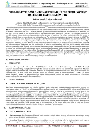 International Research Journal of Engineering and Technology (IRJET) e-ISSN: 2395-0056
© 2017, IRJET | Impact Factor value: 5.181 | ISO 9001:2008 Certified Journal | Page 2015
PROBABILISTIC RANDOM RANGE TECHNIQUE FOR SECURING TEXT
OVER MOBILE ADHOC NETWORK
Pritpal kaur1, Er. Gaurav kumar2
1M.Tech, CSE, Global Institute of Management and Emerging Technology, Punjab, India
2Professor, CSE, Global Institute of Management and Emerging Technology, Punjab, India
-------------------------------------------------------------***----------------------------------------------------------------
ABSTRACT: The MANET is infrastructure less and self-configured network due to which MANET is most favourable network
for wireless transmission the MANET is better medium of communication that old method the transmission in MANET is fast
and more efficient in case of long distance MANET is less expensive than old system. There are currently two variations of
movable wireless networks communication and a smaller amount of networks. The infrastructure networks, also known as
Cellular network, have permanent and energetic gateways. The various communication devices are evolved in MANET for
efficient transmissions some fixed devices are used for better transmission are called base station. The security of data send by
sender and receiver are done by encryption and decryption the various encryption and decryption technique are used for
stopping the tempering of data the less energy consuming technique are used for encryption and decryption are used with
less time consumption for efficient and fast transmission. In selective encryption only particular part of message is encrypted.
Selective encryption works on some portion message it reduces time but the message is not fully secure in selective encryption
technique .the probabilistically selective encryption.in proposed technique the uncertainty will be generated for encryption
the percentage amount of encryption will be done by proposed technique which will increases security and it will perform
better and fast while transmission .the proposed technique help in reducing encryption decryption time and enhances security
in comparison to the selective encryption approach, since the encryption ratio is randomly decided and the encryption pattern
is not pre-determined which enhances security of message while transmission.
KEYWORDS: MANET, SSDE, PSRE .
Wireless technologies such as Bluetooth or the 802.11 standards allow mobile devices to set up a Mobile Ad-hoc Network
(MANET) by connecting energetically through the wireless medium without any centralised organization .MANETs
propose several advantages over traditional networks including cheap communications costs, ease of establishment and
fault tolerance. The set of connections of Infrastructure less system is known as Mobile Ad Network (MANET). A Mobile
Ad-hoc Network (MANET) is a self-configuring set of connections of wireless and hence mobile devices that form a
network talented of energetically altering topology.
II. ROUTING PROTOCOL
A. AD-HOC ON-DEMAND DISTANCE VECTOR (AODV)
AODV uses arrangement numbers and steering reference points from DSDV yet performs course disclosure utilizing on-
request course asks for (RREQ); an indistinguishable procedure from the DSR convention. AODV is diverse to DSR in that it
utilizes separate vector directing; this requires each hub in the course to keep up an impermanent steering table for the
term of the correspondence. AODV has enhanced the DSR course ask for process utilizing a growing ring look system in
view of augmenting time-to-live (TTL) to counteract unreasonable RREQ flooding. Hubs inside a dynamic course record
the senders address, succession numbers and source/goal IP address inside their directing tables, this data is utilized by
course answer (RREP) to build invert ways. AODV manages hub versatility utilizing succession numbers to distinguish and
dispose of obsolete courses, this is consolidated with course mistake (RERR) messages which are sent when broken
connections are identified, RERR parcels make a trip upstream to the source educating hubs to erase the broken
connections and trigger new course revelation if elective courses are not accessible.
III. CLASSIFICATION OF ATTACKS
A. ATTACKS AT PHYSICAL LAYER
1. Eavesdropping: The fundamental focus of such assaults is to get to that mystery information which ought to stay
private up and down the correspondence.
2. Jamming: The point of sticking is to make a check between two associating hubs by diminishing the radio signs to
clamour proportion. An assailant can win this objective by creating another more grounded signal.
Volume: 04 Issue: 08 | Aug -2017 www.irjet.net p-ISSN: 2395-0072
I. INTRODUCTION
 
