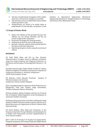 International Research Journal of Engineering and Technology (IRJET) e-ISSN: 2395-0056
Volume: 04 Issue: 08 | Aug -2017 www.irjet.net p-ISSN: 2395-0072
© 2017, IRJET | Impact Factor value: 5.181 | ISO 9001:2008 Certified Journal | Page 225
 And also considering the elongation of this rubber
materials is 454 percent elongation is possible.
 The simulation stress is withinfailurestressandthe
rubber grommet is safe.
 Displacements are found to be within limits in
experimental 4.5 mm and after simulation 1.5 mm
7.2 Scope of Future Work
 Reduce the stiffness of the grommet because low
stiffness are not always desirable and thy are
sustain weight of the compressor
 Determine the fatigue life of the grommets
 Finding the product life cycle of the grommet
 Dynamic response analysis shell be performed for
the input acceleration spectrum.
 Optimizing the given results using the mechanical
softwar
REFERENCE
[1] Zaidi Mohd Ripin and Ooi Lu Ean, Dynamic
characterization of engine mount at different orientation
using sine swept frequency test. Regional Conference on
Mechanical and Aerospace Technology Bali,February9 – 10,
201.
[2] Aleks Kuyumcuoglu, Ozgun Sakalli Arcelik A.S. Ankara
Asfalti investigation of vibration transmission Properties of
compressor grommets in Domestic refrigerators
34950 Tuzla, Istanbul, Turkey
[3] Embraco, Carlos Eduardo Vendrami Analysis of
Vibration Isolators for Hermetic
Compressors Brazil, Claudio Pellegrini
[4] G. Lampugnani Aspera Compressor Noise Reductionona
Refrigerator 1994 Yuki Tanaka*, keigo matsushima,
Yoshinao kobayashi, Masaru shitamichi,
[5] Koji miyajima, hidemi Tanigawa and koji ota Practical
Use of Computer-Aided Engineerin in the Development of
Automotive Rubber Grommets
[6] Xianpai Zeng, Jared Liette, Scott Noll, and Rajendra Singh
Analysis of Motor Vibration Isolation System with Focus on
Mount Resonances for Application to Electric Vehicles Ohio
State University
[7] David Koblar1, Miha Bolte_zar2 Evaluation of the
frequency-dependent Young's Modulus and damping factor
of rubber from Experiment and their implementation in
anite-element analysis
[8] T. S. Dol*, D. N. Korade, P. D. Darade, K. R. Jagtap Narhe,
Design Development and Testing of Hydraulic EngineMount
Isolation in Agricultural Applications Mechanical
Engineering Department, Sinhgad Institute of Technology
and Science, Pune, Maharashtra India
 