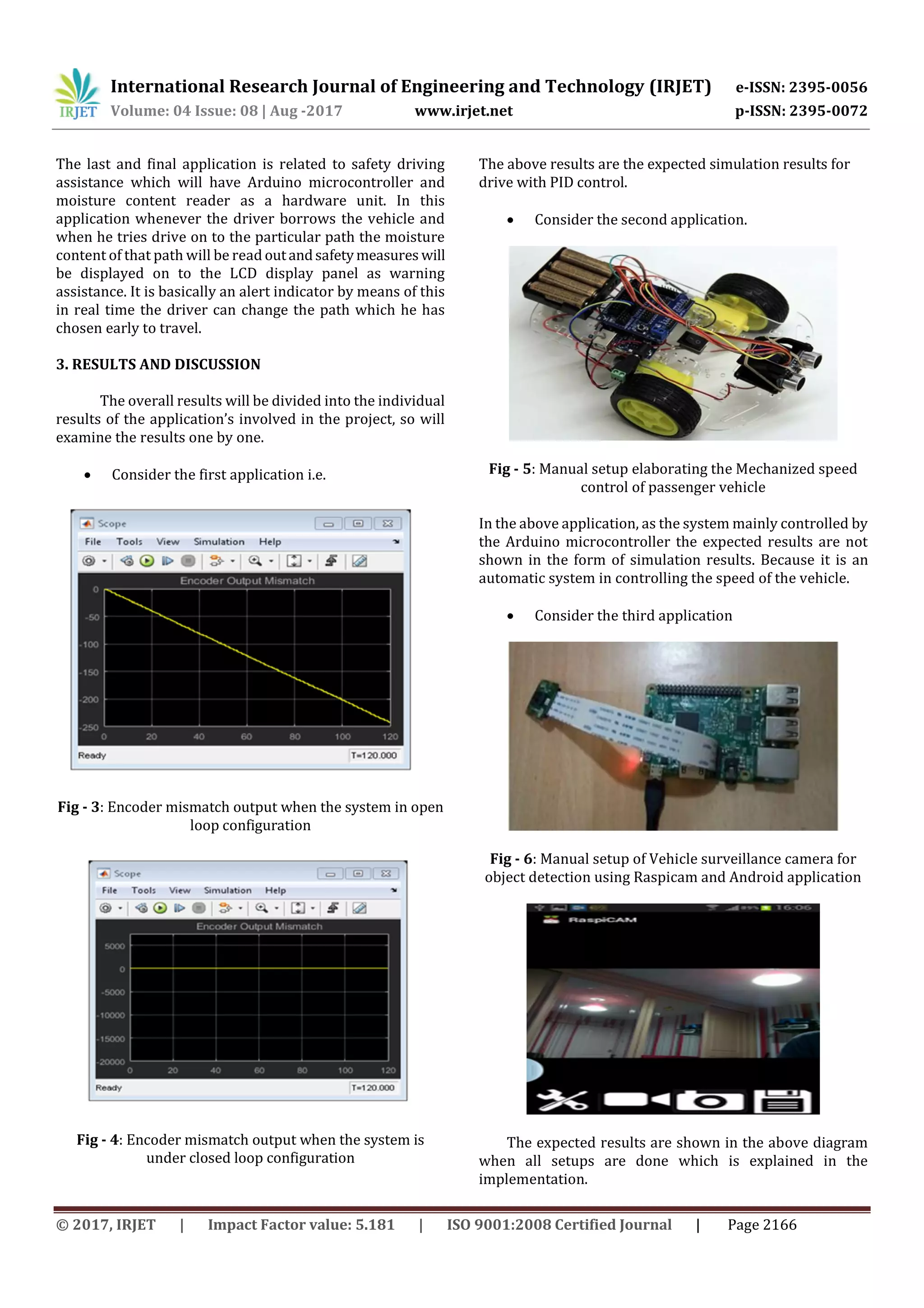 International Research Journal of Engineering and Technology (IRJET) e-ISSN: 2395-0056
Volume: 04 Issue: 08 | Aug -2017 www.irjet.net p-ISSN: 2395-0072
© 2017, IRJET | Impact Factor value: 5.181 | ISO 9001:2008 Certified Journal | Page 2166
The last and final application is related to safety driving
assistance which will have Arduino microcontroller and
moisture content reader as a hardware unit. In this
application whenever the driver borrows the vehicle and
when he tries drive on to the particular path the moisture
content of that path will be read outandsafetymeasures will
be displayed on to the LCD display panel as warning
assistance. It is basically an alert indicator by means of this
in real time the driver can change the path which he has
chosen early to travel.
3. RESULTS AND DISCUSSION
The overall results will be divided into the individual
results of the application’s involved in the project, so will
examine the results one by one.
 Consider the first application i.e.
Fig - 3: Encoder mismatch output when the system in open
loop configuration
Fig - 4: Encoder mismatch output when the system is
under closed loop configuration
The above results are the expected simulation results for
drive with PID control.
 Consider the second application.
Fig - 5: Manual setup elaborating the Mechanized speed
control of passenger vehicle
In the above application, as the system mainly controlled by
the Arduino microcontroller the expected results are not
shown in the form of simulation results. Because it is an
automatic system in controlling the speed of the vehicle.
 Consider the third application
Fig - 6: Manual setup of Vehicle surveillance camera for
object detection using Raspicam and Android application
The expected results are shown in the above diagram
when all setups are done which is explained in the
implementation.
 