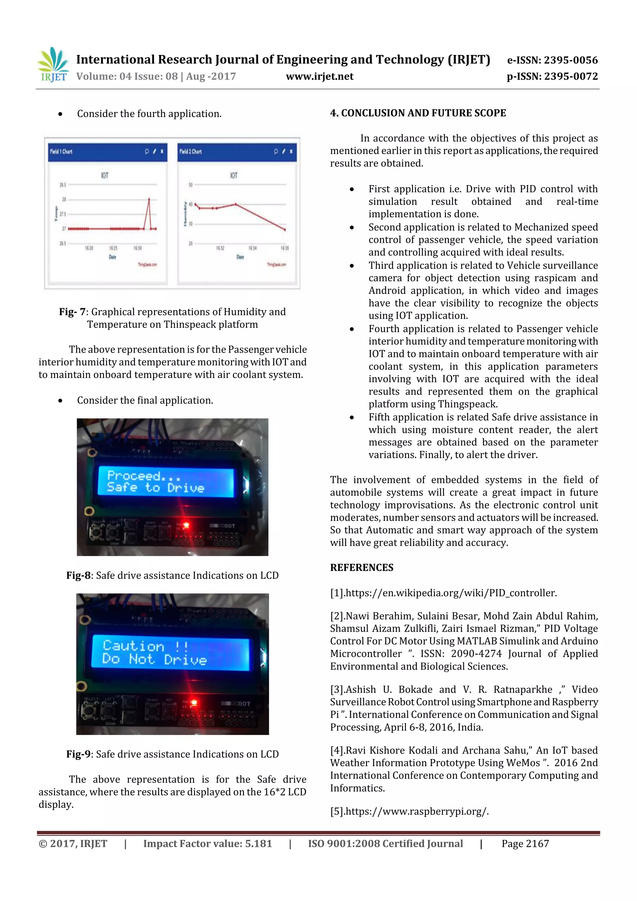 International Research Journal of Engineering and Technology (IRJET) e-ISSN: 2395-0056
Volume: 04 Issue: 08 | Aug -2017 www.irjet.net p-ISSN: 2395-0072
© 2017, IRJET | Impact Factor value: 5.181 | ISO 9001:2008 Certified Journal | Page 2167
 Consider the fourth application.
Fig- 7: Graphical representations of Humidity and
Temperature on Thinspeack platform
The above representation is for the Passengervehicle
interior humidity and temperature monitoring withIOTand
to maintain onboard temperature with air coolant system.
 Consider the final application.
Fig-8: Safe drive assistance Indications on LCD
Fig-9: Safe drive assistance Indications on LCD
The above representation is for the Safe drive
assistance, where the results are displayed on the 16*2 LCD
display.
4. CONCLUSION AND FUTURE SCOPE
In accordance with the objectives of this project as
mentioned earlier in this report asapplications,therequired
results are obtained.
 First application i.e. Drive with PID control with
simulation result obtained and real-time
implementation is done.
 Second application is related to Mechanized speed
control of passenger vehicle, the speed variation
and controlling acquired with ideal results.
 Third application is related to Vehicle surveillance
camera for object detection using raspicam and
Android application, in which video and images
have the clear visibility to recognize the objects
using IOT application.
 Fourth application is related to Passenger vehicle
interior humidity and temperaturemonitoring with
IOT and to maintain onboard temperature with air
coolant system, in this application parameters
involving with IOT are acquired with the ideal
results and represented them on the graphical
platform using Thingspeack.
 Fifth application is related Safe drive assistance in
which using moisture content reader, the alert
messages are obtained based on the parameter
variations. Finally, to alert the driver.
The involvement of embedded systems in the field of
automobile systems will create a great impact in future
technology improvisations. As the electronic control unit
moderates, number sensors and actuators will be increased.
So that Automatic and smart way approach of the system
will have great reliability and accuracy.
REFERENCES
[1].https://en.wikipedia.org/wiki/PID_controller.
[2].Nawi Berahim, Sulaini Besar, Mohd Zain Abdul Rahim,
Shamsul Aizam Zulkifli, Zairi Ismael Rizman,” PID Voltage
Control For DC Motor Using MATLAB Simulink and Arduino
Microcontroller ”. ISSN: 2090-4274 Journal of Applied
Environmental and Biological Sciences.
[3].Ashish U. Bokade and V. R. Ratnaparkhe ,” Video
SurveillanceRobotControl usingSmartphoneandRaspberry
Pi ”. International Conference on Communication and Signal
Processing, April 6-8, 2016, India.
[4].Ravi Kishore Kodali and Archana Sahu,” An IoT based
Weather Information Prototype Using WeMos ”. 2016 2nd
International Conference on Contemporary Computing and
Informatics.
[5].https://www.raspberrypi.org/.
 