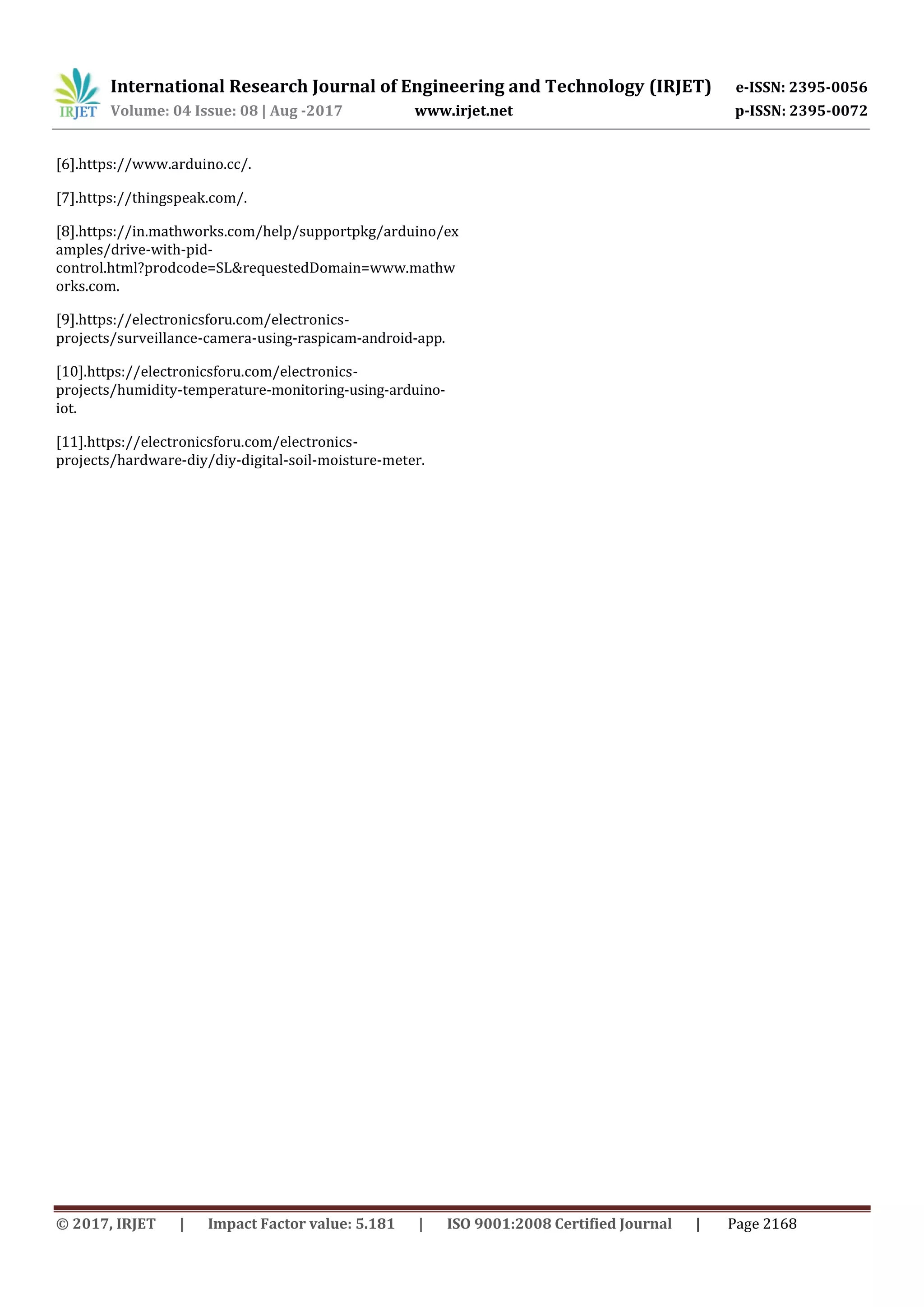 International Research Journal of Engineering and Technology (IRJET) e-ISSN: 2395-0056
Volume: 04 Issue: 08 | Aug -2017 www.irjet.net p-ISSN: 2395-0072
© 2017, IRJET | Impact Factor value: 5.181 | ISO 9001:2008 Certified Journal | Page 2168
[6].https://www.arduino.cc/.
[7].https://thingspeak.com/.
[8].https://in.mathworks.com/help/supportpkg/arduino/ex
amples/drive-with-pid-
control.html?prodcode=SL&requestedDomain=www.mathw
orks.com.
[9].https://electronicsforu.com/electronics-
projects/surveillance-camera-using-raspicam-android-app.
[10].https://electronicsforu.com/electronics-
projects/humidity-temperature-monitoring-using-arduino-
iot.
[11].https://electronicsforu.com/electronics-
projects/hardware-diy/diy-digital-soil-moisture-meter.
 