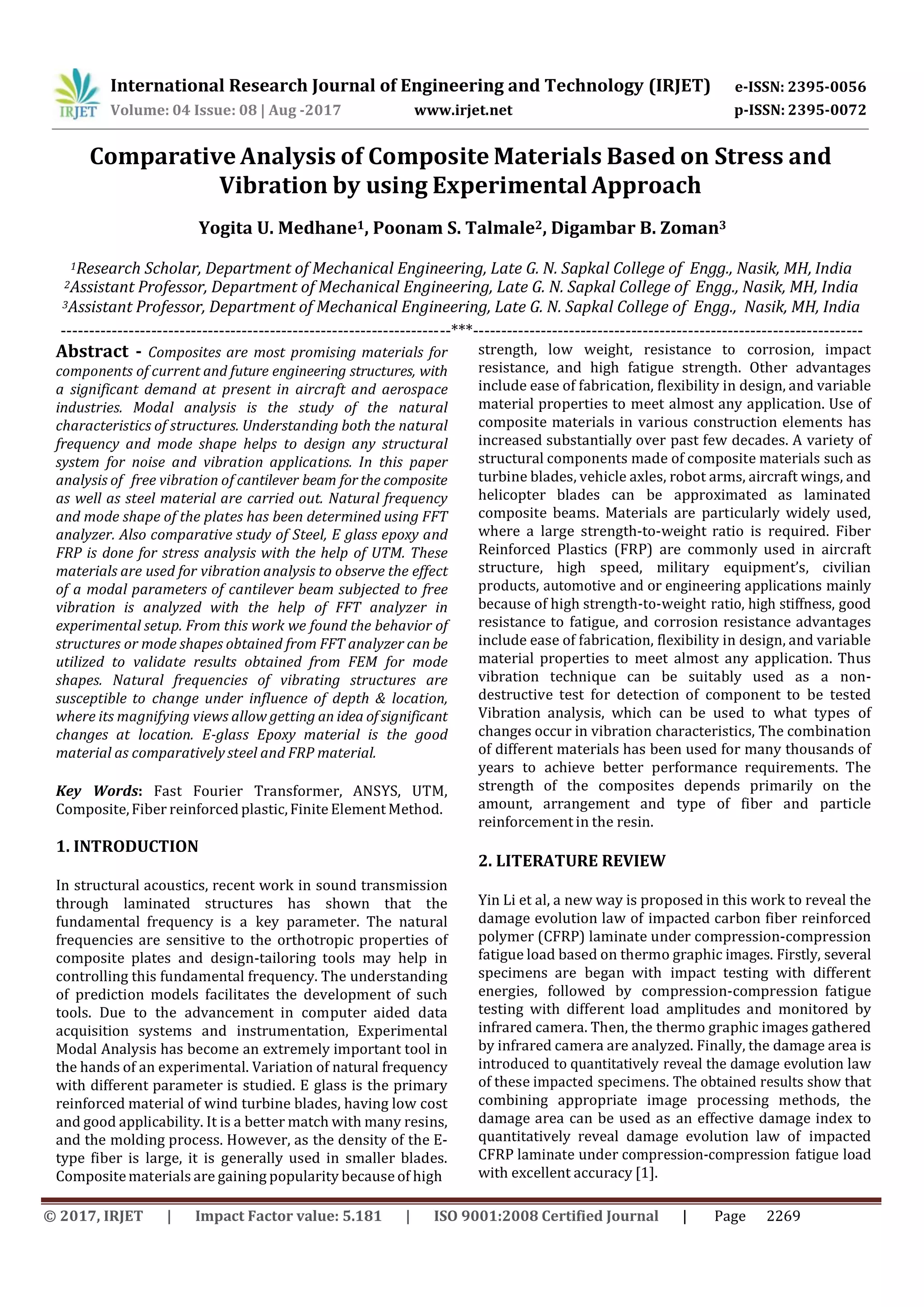 International Research Journal of Engineering and Technology (IRJET) e-ISSN: 2395-0056
p-ISSN: 2395-0072Volume: 04 Issue: 08 | Aug -2017 www.irjet.net
© 2017, IRJET | Impact Factor value: 5.181 | ISO 9001:2008 Certified Journal | Page 2269
Comparative Analysis of Composite Materials Based on Stress and
Vibration by using Experimental Approach
Yogita U. Medhane1, Poonam S. Talmale2, Digambar B. Zoman3
1Research Scholar, Department of Mechanical Engineering, Late G. N. Sapkal College of Engg., Nasik, MH, India
2Assistant Professor, Department of Mechanical Engineering, Late G. N. Sapkal College of Engg., Nasik, MH, India
3Assistant Professor, Department of Mechanical Engineering, Late G. N. Sapkal College of Engg., Nasik, MH, India
---------------------------------------------------------------------***---------------------------------------------------------------------
Abstract - Composites are most promising materials for
components of current and future engineering structures, with
a significant demand at present in aircraft and aerospace
industries. Modal analysis is the study of the natural
characteristics of structures. Understanding both the natural
frequency and mode shape helps to design any structural
system for noise and vibration applications. In this paper
analysis of free vibration of cantilever beam for the composite
as well as steel material are carried out. Natural frequency
and mode shape of the plates has been determined using FFT
analyzer. Also comparative study of Steel, E glass epoxy and
FRP is done for stress analysis with the help of UTM. These
materials are used for vibration analysis to observe the effect
of a modal parameters of cantilever beam subjected to free
vibration is analyzed with the help of FFT analyzer in
experimental setup. From this work we found the behavior of
structures or mode shapes obtained from FFT analyzer can be
utilized to validate results obtained from FEM for mode
shapes. Natural frequencies of vibrating structures are
susceptible to change under influence of depth & location,
where its magnifying views allow getting an idea of significant
changes at location. E-glass Epoxy material is the good
material as comparatively steel and FRP material.
Key Words: Fast Fourier Transformer, ANSYS, UTM,
Composite,Fiber reinforced plastic,Finite Element Method.
1. INTRODUCTION
In structural acoustics, recent work in sound transmission
through laminated structures has shown that the
fundamental frequency is a key parameter. The natural
frequencies are sensitive to the orthotropic properties of
composite plates and design-tailoring tools may help in
controlling this fundamental frequency. The understanding
of prediction models facilitates the development of such
tools. Due to the advancement in computer aided data
acquisition systems and instrumentation, Experimental
Modal Analysis has become an extremely important tool in
the hands of an experimental. Variation of natural frequency
with different parameter is studied. E glass is the primary
reinforced material of wind turbine blades, having low cost
and good applicability. It is a better match with many resins,
and the molding process. However, as the density of the E‐
type fiber is large, it is generally used in smaller blades.
Compositematerials are gaining popularity because of high
strength, low weight, resistance to corrosion, impact
resistance, and high fatigue strength. Other advantages
include ease of fabrication, flexibility in design, and variable
material properties to meet almost any application. Use of
composite materials in various construction elements has
increased substantially over past few decades. A variety of
structural components made of composite materials such as
turbine blades, vehicle axles, robot arms, aircraft wings, and
helicopter blades can be approximated as laminated
composite beams. Materials are particularly widely used,
where a large strength-to-weight ratio is required. Fiber
Reinforced Plastics (FRP) are commonly used in aircraft
structure, high speed, military equipment’s, civilian
products, automotive and or engineering applications mainly
because of high strength-to-weight ratio, high stiffness, good
resistance to fatigue, and corrosion resistance advantages
include ease of fabrication, flexibility in design, and variable
material properties to meet almost any application. Thus
vibration technique can be suitably used as a non-
destructive test for detection of component to be tested
Vibration analysis, which can be used to what types of
changes occur in vibration characteristics, The combination
of different materials has been used for many thousands of
years to achieve better performance requirements. The
strength of the composites depends primarily on the
amount, arrangement and type of fiber and particle
reinforcement in the resin.
2. LITERATURE REVIEW
Yin Li et al, a new way is proposed in this work to reveal the
damage evolution law of impacted carbon fiber reinforced
polymer (CFRP) laminate under compression-compression
fatigue load based on thermo graphic images. Firstly, several
specimens are began with impact testing with different
energies, followed by compression-compression fatigue
testing with different load amplitudes and monitored by
infrared camera. Then, the thermo graphic images gathered
by infrared camera are analyzed. Finally, the damage area is
introduced to quantitatively reveal the damage evolution law
of these impacted specimens. The obtained results show that
combining appropriate image processing methods, the
damage area can be used as an effective damage index to
quantitatively reveal damage evolution law of impacted
CFRP laminate under compression-compression fatigue load
with excellent accuracy [1].
 