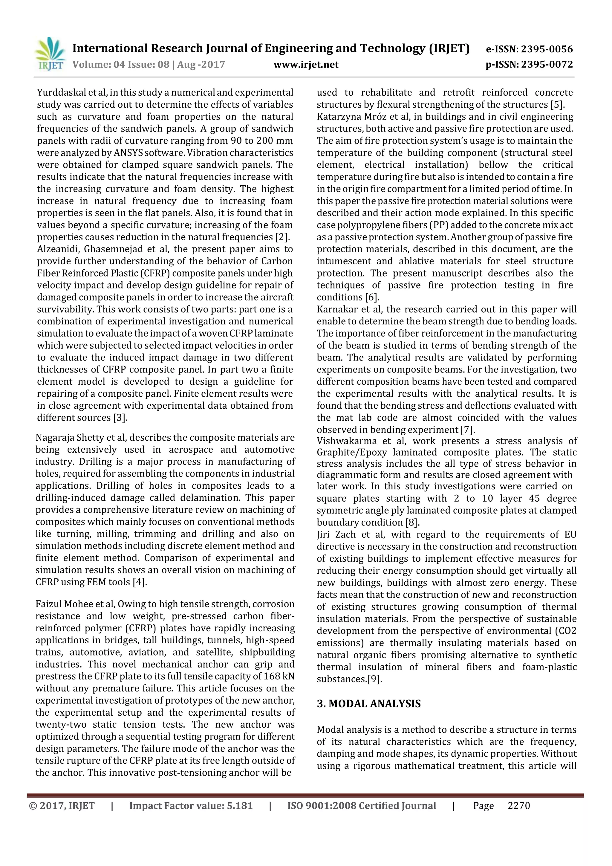 International Research Journal of Engineering and Technology (IRJET) e-ISSN: 2395-0056
p-ISSN: 2395-0072Volume: 04 Issue: 08 | Aug -2017 www.irjet.net
© 2017, IRJET | Impact Factor value: 5.181 | ISO 9001:2008 Certified Journal | Page 2270
Yurddaskal et al, in this study a numericaland experimental
study was carried out to determine the effects of variables
such as curvature and foam properties on the natural
frequencies of the sandwich panels. A group of sandwich
panels with radii of curvature ranging from 90 to 200 mm
wereanalyzedby ANSYSsoftware.Vibration characteristics
were obtained for clamped square sandwich panels. The
results indicate that the natural frequencies increase with
the increasing curvature and foam density. The highest
increase in natural frequency due to increasing foam
properties is seen in the flat panels. Also, it is found that in
values beyond a specific curvature; increasing of the foam
Alzeanidi, Ghasemnejad et al, the present paper aims to
provide further understanding of the behavior of Carbon
Fiber Reinforced Plastic (CFRP) composite panels under high
velocity impact and develop design guideline for repair of
damaged composite panels in order to increase the aircraft
survivability. This work consists of two parts: part one is a
combination of experimental investigation and numerical
simulation to evaluate the impactof a wovenCFRPlaminate
which were subjected to selected impact velocities in order
to evaluate the induced impact damage in two different
thicknesses of CFRP composite panel. In part two a finite
element model is developed to design a guideline for
repairing of a composite panel. Finite element results were
in close agreement with experimental data obtained from
different sources [3].
Nagaraja Shetty et al, describes the composite materials are
being extensively used in aerospace and automotive
industry. Drilling is a major process in manufacturing of
holes, required for assembling the components in industrial
applications. Drilling of holes in composites leads to a
drilling-induced damage called delamination. This paper
provides a comprehensive literature review on machining of
composites which mainly focuses on conventional methods
like turning, milling, trimming and drilling and also on
simulation methods including discrete element method and
finite element method. Comparison of experimental and
simulation results shows an overall vision on machining of
CFRP using FEM tools [4].
Faizul Mohee et al, Owing to high tensile strength, corrosion
resistance and low weight, pre-stressed carbon fiber-
reinforced polymer (CFRP) plates have rapidly increasing
applications in bridges, tall buildings, tunnels, high-speed
trains, automotive, aviation, and satellite, shipbuilding
industries. This novel mechanical anchor can grip and
prestress the CFRP plate to its full tensile capacity of 168 kN
without any premature failure. This article focuses on the
experimental investigation of prototypes of the new anchor,
the experimental setup and the experimental results of
twenty-two static tension tests. The new anchor was
optimized through a sequential testing program for different
design parameters. The failure mode of the anchor was the
tensile rupture of the CFRP plate at its free length outside of
the anchor. This innovative post-tensioning anchor will be
used to rehabilitate and retrofit reinforced concrete
structures by flexural strengthening of the structures [5].
Katarzyna Mróz et al, in buildings and in civil engineering
structures, both active and passive fire protection are used.
The aim of fire protection system’s usage is to maintain the
temperature of the building component (structural steel
element, electrical installation) bellow the critical
temperature duringfire but also is intendedto containa fire
in the originfire compartment for a limited period oftime. In
this paperthe passive fire protection material solutions were
described and their action mode explained. In this specific
case polypropylene fibers (PP)added tothe concrete mixact
protection materials, described in this document, are the
intumescent and ablative materials for steel structure
protection. The present manuscript describes also the
techniques of passive fire protection testing in fire
conditions [6].
Karnakar et al, the research carried out in this paper will
enable to determine the beam strength due to bending loads.
The importance of fiber reinforcement in the manufacturing
of the beam is studied in terms of bending strength of the
beam. The analytical results are validated by performing
experiments on composite beams. For the investigation, two
different composition beams have been tested and compared
the experimental results with the analytical results. It is
found that the bending stress and deflections evaluated with
the mat lab code are almost coincided with the values
observed in bending experiment [7].
Vishwakarma et al, work presents a stress analysis of
Graphite/Epoxy laminated composite plates. The static
stress analysis includes the all type of stress behavior in
diagrammatic form and results are closed agreement with
later work. In this study investigations were carried on
square plates starting with 2 to 10 layer 45 degree
symmetric angle ply laminated composite plates at clamped
boundary condition [8].
Jiri Zach et al, with regard to the requirements of EU
directive is necessary in the construction and reconstruction
of existing buildings to implement effective measures for
reducing their energy consumption should get virtually all
new buildings, buildings with almost zero energy. These
facts mean that the construction of new and reconstruction
of existing structures growing consumption of thermal
insulation materials. From the perspective of sustainable
development from the perspective of environmental (CO2
emissions) are thermally insulating materials based on
natural organic fibers promising alternative to synthetic
thermal insulation of mineral fibers and foam-plastic
substances.[9].
3. MODAL ANALYSIS
Modal analysis is a method to describe a structure in terms
of its natural characteristics which are the frequency,
damping and mode shapes, its dynamic properties. Without
using a rigorous mathematical treatment, this article will
properties causes reduction in the natural frequencies [2]. as a passiveprotection system.Another groupof passive fire
 