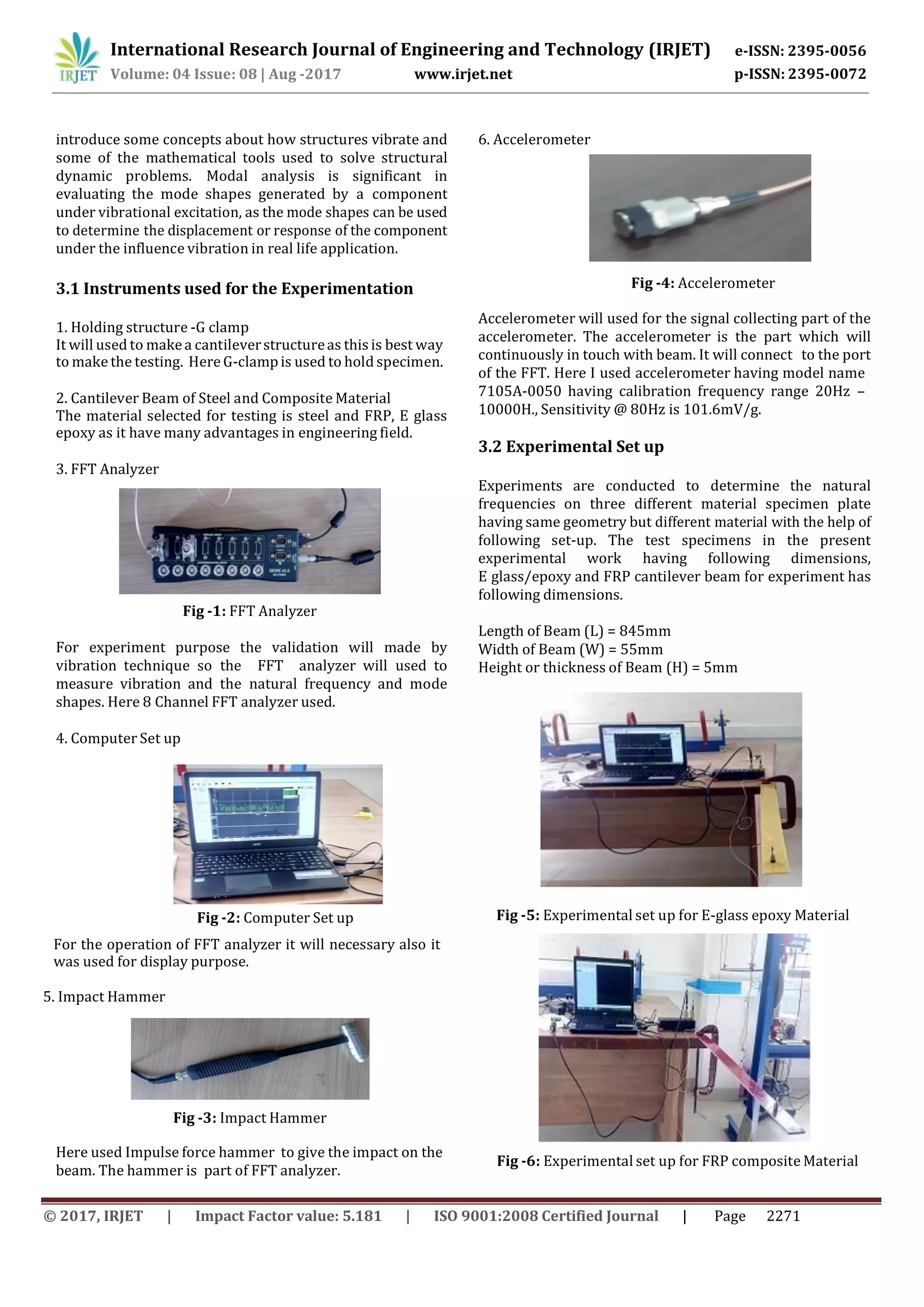 e-ISSN: 2395-0056
p-ISSN: 2395-0072Volume: 04 Issue: 08 | Aug -2017 www.irjet.net
© 2017, IRJET | Impact Factor value: 5.181 | ISO 9001:2008 Certified Journal | Page 2271
some of the mathematical tools used to solve structural
dynamic problems. Modal analysis is significant in
evaluating the mode shapes generated by a component
under vibrational excitation, as the mode shapes can be used
to determine the displacement or response of the component
under the influence vibration in real life application.
3.1 Instruments used for the Experimentation Fig -4: Accelerometer
1. Holding structure -G clamp
It will used to makea cantileverstructureas this is best way
to make the testing. Here G-clampis used to hold specimen.
2. Cantilever Beam of Steel and Composite Material
The material selected for testing is steel and FRP, E glass
epoxy as it have many advantages in engineering field.
3. FFT Analyzer
Fig -1: FFT Analyzer
For experiment purpose the validation will made by
vibration technique so the FFT analyzer will used to
measure vibration and the natural frequency and mode
shapes. Here 8 Channel FFT analyzer used.
4. Computer Set up
Fig -2: Computer Set up
For the operation of FFT analyzer it will necessary also it
was used for display purpose.
5. Impact Hammer
beam. The hammer is part of FFT analyzer.
Accelerometer will used for the signal collecting part of the
accelerometer. The accelerometer is the part which will
continuously in touch with beam. It will connect to the port
of the FFT. Here I used accelerometer having model name
7105A-0050 having calibration frequency range 20Hz –
10000H., Sensitivity @ 80Hz is 101.6mV/g.
3.2 Experimental Set up
Experiments are conducted to determine the natural
frequencies on three different material specimen plate
having same geometry but different material with the help of
following set-up. The test specimens in the present
experimental work having following dimensions,
E glass/epoxy and FRP cantilever beam for experiment has
following dimensions.
Length of Beam (L) = 845mm
Width of Beam (W) = 55mm
Fig -5: Experimental set up for E-glass epoxy Material
Fig -6: Experimental set up for FRP composite Material
International Research Journal of Engineering and Technology (IRJET)
introduce some concepts about how structures vibrate and 6. Accelerometer
Here used Impulse force hammer to give the impact on the
Fig -3: Impact Hammer
Height or thickness of Beam (H) = 5mm
 