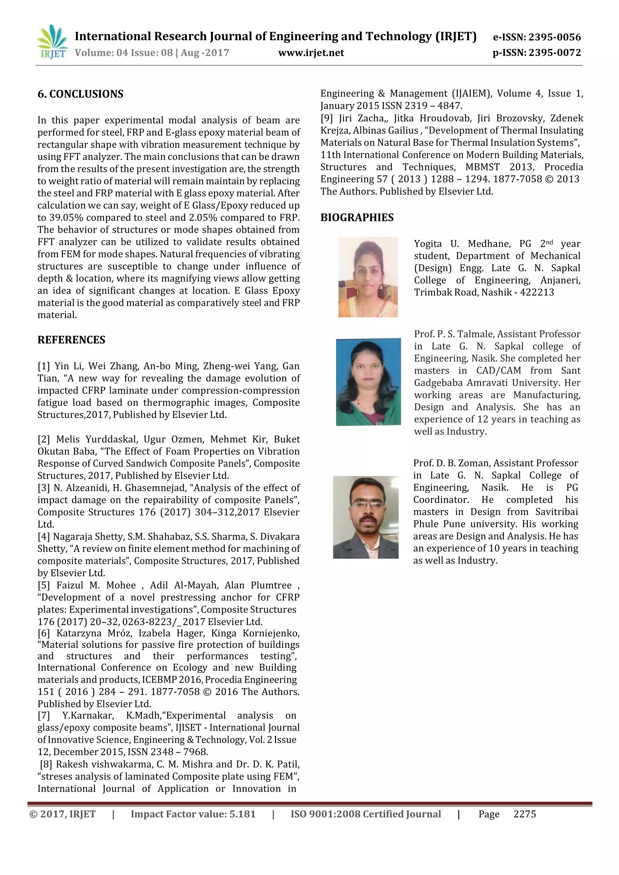 International Research Journal of Engineering and Technology (IRJET) e-ISSN: 2395-0056
p-ISSN: 2395-0072Volume: 04 Issue: 08 | Aug -2017 www.irjet.net
© 2017, IRJET | Impact Factor value: 5.181 | ISO 9001:2008 Certified Journal | Page 2275
6. CONCLUSIONS
In this paper experimental modal analysis of beam are
performed for steel, FRP and E-glass epoxy material beam of
rectangular shape with vibration measurement technique by
using FFT analyzer. The main conclusions that can be drawn
from the results of the present investigation are, the strength
to weight ratio of material will remain maintain by replacing
the steel and FRP material with E glass epoxy material. After
calculation we can say, weight of E Glass/Epoxy reduced up
to 39.05% compared to steel and 2.05% compared to FRP.
The behavior of structures or mode shapes obtained from
FFT analyzer can be utilized to validate results obtained
from FEM for mode shapes. Natural frequencies of vibrating
structures are susceptible to change under influence of
depth & location, where its magnifying views allow getting
an idea of significant changes at location. E Glass Epoxy
material is the good material as comparatively steel and FRP
material.
REFERENCES
[1] Yin Li, Wei Zhang, An-bo Ming, Zheng-wei Yang, Gan
Tian, “A new way for revealing the damage evolution of
impacted CFRP laminate under compression-compression
fatigue load based on thermographic images, Composite
Structures,2017, Published by Elsevier Ltd.
[2] Melis Yurddaskal, Ugur Ozmen, Mehmet Kir, Buket
Okutan Baba, “The Effect of Foam Properties on Vibration
Response of Curved Sandwich Composite Panels”, Composite
Structures, 2017, Published by Elsevier Ltd.
[3] N. Alzeanidi, H. Ghasemnejad, “Analysis of the effect of
impact damage on the repairability of composite Panels”,
Composite Structures 176 (2017) 304–312,2017 Elsevier
Ltd.
[4] Nagaraja Shetty, S.M. Shahabaz, S.S. Sharma, S. Divakara
Shetty, “A review on finite element method for machining of
composite materials”, Composite Structures, 2017, Published
by Elsevier Ltd.
[5] Faizul M. Mohee , Adil Al-Mayah, Alan Plumtree ,
“Development of a novel prestressing anchor for CFRP
plates: Experimental investigations”, Composite Structures
176 (2017) 20–32, 0263-8223/_ 2017 Elsevier Ltd.
[6] Katarzyna Mróz, Izabela Hager, Kinga Korniejenko,
“Material solutions for passive fire protection of buildings
and structures and their performances testing”,
International Conference on Ecology and new Building
materials and products, ICEBMP2016,Procedia Engineering
151 ( 2016 ) 284 – 291. 1877-7058 © 2016 The Authors.
Published by Elsevier Ltd.
[7] Y.Karnakar, K.Madh,“Experimental analysis on
glass/epoxy composite beams”, IJISET - International Journal
of Innovative Science, Engineering &Technology, Vol. 2Issue
12, December 2015, ISSN 2348 – 7968.
[8] Rakesh vishwakarma, C. M. Mishra and Dr. D. K. Patil,
“streses analysis of laminated Composite plate using FEM”,
International Journal of Application or Innovation in
Engineering & Management (IJAIEM), Volume 4, Issue 1,
January 2015 ISSN 2319 – 4847.
[9] Jiri Zacha,, Jitka Hroudovab, Jiri Brozovsky, Zdenek
Krejza, Albinas Gailius , “Development of Thermal Insulating
Materials on Natural Base for Thermal Insulation Systems”,
11th International Conference on Modern Building Materials,
Structures and Techniques, MBMST 2013, Procedia
Engineering 57 ( 2013 ) 1288 – 1294. 1877-7058 © 2013
The Authors. Published by Elsevier Ltd.
BIOGRAPHIES
Yogita U. Medhane, PG 2nd year
student, Department of Mechanical
(Design) Engg. Late G. N. Sapkal
College of Engineering, Anjaneri,
Trimbak Road, Nashik - 422213
Prof. P. S. Talmale, Assistant Professor
in Late G. N. Sapkal college of
Engineering, Nasik. She completed her
Gadgebaba Amravati University. Her
working areas are Manufacturing,
Design and Analysis. She has an
experience of 12 years in teaching as
well as Industry.
Prof. D. B. Zoman, Assistant Professor
in Late G. N. Sapkal College of
Engineering, Nasik. He is PG
Coordinator. He completed his
masters in Design from Savitribai
Phule Pune university. His working
areas are Design and Analysis. He has
an experience of 10 years in teaching
as well as Industry.
masters in CAD/CAM from Sant
 