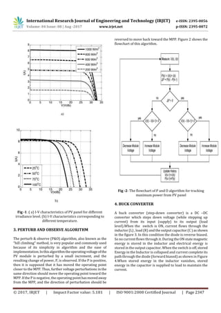 International Research Journal of Engineering and Technology (IRJET) e-ISSN: 2395-0056
Volume: 04 Issue: 08 | Aug -2017 www.irjet.net p-ISSN: 2395-0072
© 2017, IRJET | Impact Factor value: 5.181 | ISO 9001:2008 Certified Journal | Page 2347
Fig -1 :( a) I-V characteristics of PV panel for different
irradiance level. (b) I-V characteristics corresponding to
different temperature.
3. PERTURB AND OBSERVE ALGORITHM
The perturb & observe (P&O) algorithm, also known as the
“hill climbing” method, is very popular and commonly used
because of its simplicity in algorithm and the ease of
implementation.Inthisalgorithmtheoperatingvoltageofthe
PV module is perturbed by a small increment, and the
resulting change of power, P, is observed. If the P is positive,
then it is supposed that it has moved the operating point
closer to the MPP. Thus, further voltage perturbations in the
same direction should move the operating point toward the
MPP. If the P is negative, the operating pointhasmovedaway
from the MPP, and the direction of perturbation should be
reversed to move back toward the MPP. Figure 2 shows the
flowchart of this algorithm.
Fig -2: The flowchart of P and O algorithm for tracking
maximum power from PV panel
4. BUCK CONVERTER
A buck converter (step-down converter) is a DC –DC
converter which steps down voltage (while stepping up
current) from its input (supply) to its output (load
level).When the switch is ON, current flows through the
inductor (L) , load (R) and the output capacitor(C)asshown
in the figure 3. In this condition the diode is reverse biased.
So no current flows through it. During the ON state magnetic
energy is stored in the inductor and electrical energy is
stored in the output capacitor. When the switch is off,stored
Energy in the Inductor is collapsed and current complete its
path through the diode (forward biased) as shown in Figure
4.When stored energy in the inductor vanishes, stored
energy in the capacitor is supplied to load to maintain the
current.
 