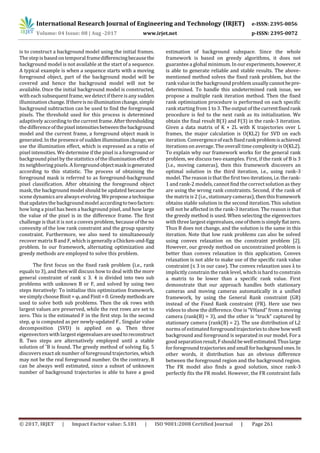 International Research Journal of Engineering and Technology (IRJET) e-ISSN: 2395-0056
Volume: 04 Issue: 08 | Aug -2017 www.irjet.net p-ISSN: 2395-0072
© 2017, IRJET | Impact Factor value: 5.181 | ISO 9001:2008 Certified Journal | Page 261
is to construct a background model using the initial frames.
The step is based on temporal framedifferencingbecausethe
background model is not available at the start of a sequence.
A typical example is when a sequence starts with a moving
foreground object, part of the background model will be
covered and hence the background model will not be
available. Once the initial background model is constructed,
with each subsequent frame,wedetect if there is any sudden
illumination change. Ifthereisnoilluminationchange,simple
background subtraction can be used to find the foreground
pixels. The threshold used for this process is determined
adaptively according to the current frame.Afterthresholding
the differenceofthepixelintensitiesbetweenthebackground
model and the current frame, a foreground object mask is
generated. In the presence of suddenilluminationchange,we
use the illumination effect, which is expressed as a ratio of
pixel intensities. We determine if the pixel is a foreground or
background pixel by the statistics of the illuminationeffectof
its neighboring pixels. A foregroundobjectmaskisgenerated
according to this statistic. The process of obtaining the
foreground mask is referred to as foreground-background
pixel classification. After obtaining the foreground object
mask, the background model should be updated because the
scene dynamics are always evolving.Weproposeatechnique
that updates the backgroundmodel accordingtotwofactors:
how long a pixel has been a background pixel, and how large
the value of the pixel is in the difference frame. The first
challenge is that it is not a convex problem, because of the no
convexity of the low rank constraint and the group sparsity
constraint. Furthermore, we also need to simultaneously
recover matrix B and F, which is generallyaChicken-and-Egg
problem. In our framework, alternating optimization and
greedy methods are employed to solve this problem.
The first focus on the fixed rank problem (i.e., rank
equals to 3), and then will discuss how to deal with the more
general constraint of rank ≤ 3. 4 is divided into two sub
problems with unknown B or F, and solved by using two
steps iteratively: To initialize this optimization framework,
wesimplychoose Binit = φ,and Finit=0.Greedymethodsare
used to solve both sub problems. Then the αk rows with
largest values are preserved, while the rest rows are set to
zero. This is the estimated F in the first step. In the second
step, φ is computed as per newly-updated F.. Singular value
decomposition (SVD) is applied on φ. Then three
eigenvectors with largesteigenvaluesareusedtoreconstruct
B. Two steps are alternatively employed until a stable
solution of ˆB is found. The greedy method of solving Eq. 5
discovers exact αk number of foreground trajectories, which
may not be the real foreground number. On the contrary, B
can be always well estimated, since a subset of unknown
number of background trajectories is able to have a good
estimation of background subspace. Since the whole
framework is based on greedy algorithms, it does not
guarantee a global minimum.In our experiments,however,it
is able to generate reliable and stable results. The above-
mentioned method solves the fixed rank problem, but the
rank value in the backgroundproblem usuallycannotbepre-
determined. To handle this undetermined rank issue, we
propose a multiple rank iteration method. Then the fixed
rank optimization procedure is performed on each specific
rank starting from 1 to 3. The output of the currentfixedrank
procedure is fed to the next rank as its initialization. We
obtain the final result B(3) and F(3) in the rank-3 iteration.
Given a data matrix of K × 2L with K trajectories over L
frames, the major calculation is O(KL2) for SVD on each
iteration. Convergenceofeachfixedrankproblemisachieved
iterations on average. The overall timecomplexity isO(KL2).
To explain why our framework works for the general rank
problem, we discuss two examples. First, if the rank of B is 3
(i.e., moving cameras), then this framework discovers an
optimal solution in the third iteration, i.e., using rank-3
model. The reason is that the first two iterations,i.e.therank-
1 and rank-2 models, cannot find the correct solution as they
are using the wrong rank constraints. Second, if the rank of
the matrix is 2 (i.e., stationarycameras), thenthisframework
obtains stable solution in the second iteration. This solution
will not be affected in the rank-3 iteration. The reason is that
the greedy method is used. When selecting the eigenvectors
with three largest eigenvalues,oneofthemissimplyflatzero.
Thus B does not change, and the solution is the same in this
iteration. Note that low rank problems can also be solved
using convex relaxation on the constraint problem [2].
However, our greedy method on unconstrained problem is
better than convex relaxation in this application. Convex
relaxation is not able to make use of the specific rank value
constraint (≤ 3 in our case). The convex relaxation uses λ to
implicitly constrain the rank level, which is hard to constrain
a matrix to be lower than a specific rank value. First
demonstrate that our approach handles both stationary
cameras and moving cameras automatically in a unified
framework, by using the General Rank constraint (GR)
instead of the Fixed Rank constraint (FR). Here use two
videos to show the difference. One is “VHand” from a moving
camera (rank(B) = 3), and the other is “truck” captured by
stationary camera (rank(B) = 2). The use distribution of L2
norms of estimated foregroundtrajectoriestoshowhowwell
background and foreground is separated in our model. For a
good separationresult,Fshouldbewellestimated.Thuslarge
for foreground trajectories and smallforbackgroundones.In
other words, it distribution has an obvious difference
between the foreground region and the background region.
The FR model also finds a good solution, since rank-3
perfectly fits the FR model. However, the FR constraint fails
 