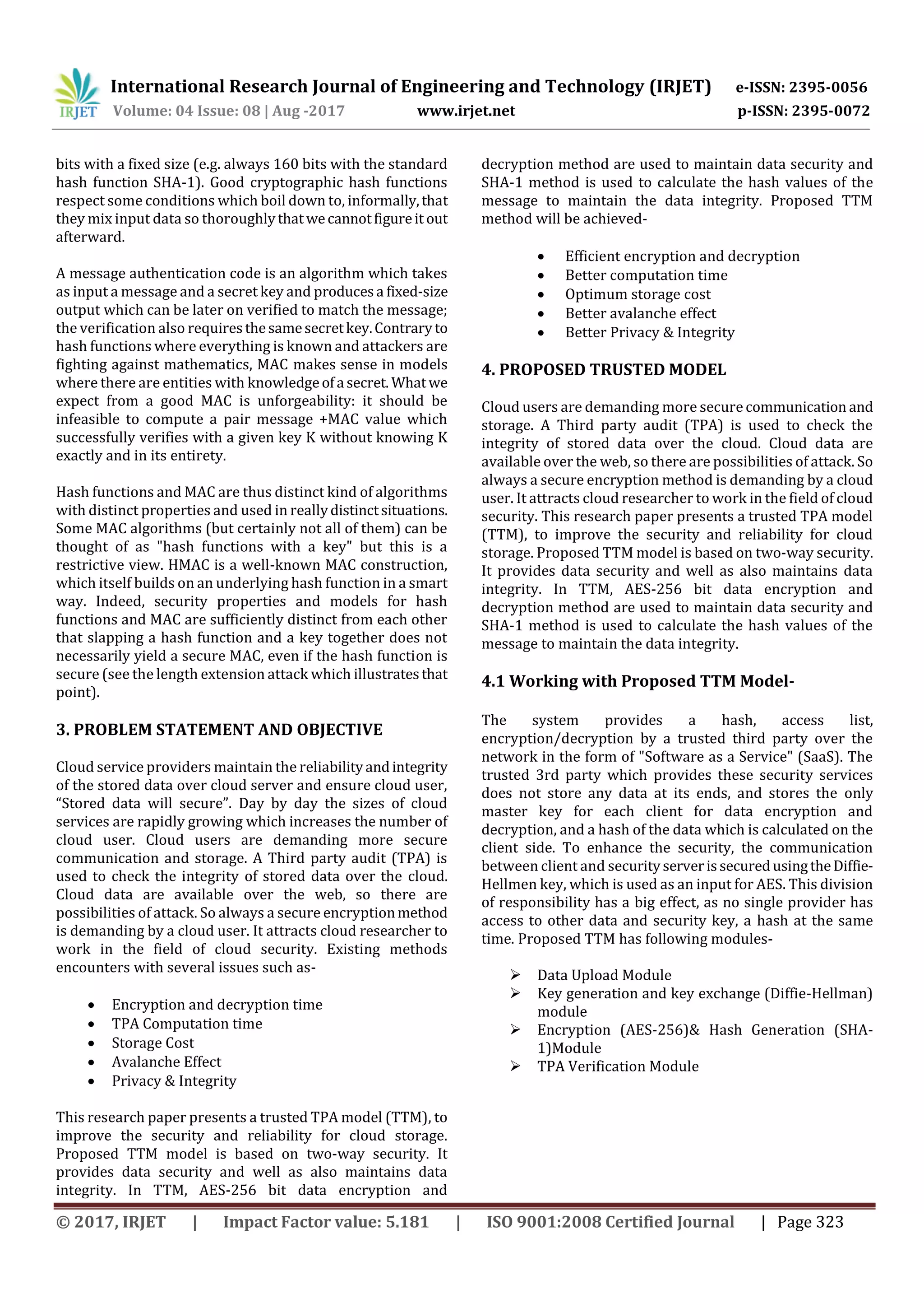International Research Journal of Engineering and Technology (IRJET) e-ISSN: 2395-0056
Volume: 04 Issue: 08 | Aug -2017 www.irjet.net p-ISSN: 2395-0072
© 2017, IRJET | Impact Factor value: 5.181 | ISO 9001:2008 Certified Journal | Page 323
bits with a fixed size (e.g. always 160 bits with the standard
hash function SHA-1). Good cryptographic hash functions
respect some conditions which boil down to, informally,that
they mix input data so thoroughlythatwecannotfigureit out
afterward.
A message authentication code is an algorithm which takes
as input a message and a secret key and producesa fixed-size
output which can be later on verified to match the message;
the verification also requiresthesamesecretkey.Contraryto
hash functions where everything is known and attackers are
fighting against mathematics, MAC makes sense in models
where there are entities with knowledgeofa secret. Whatwe
expect from a good MAC is unforgeability: it should be
infeasible to compute a pair message +MAC value which
successfully verifies with a given key K without knowing K
exactly and in its entirety.
Hash functions and MAC are thus distinct kind of algorithms
with distinct properties and used in reallydistinctsituations.
Some MAC algorithms (but certainly not all of them) can be
thought of as "hash functions with a key" but this is a
restrictive view. HMAC is a well-known MAC construction,
which itself builds on an underlying hash function in a smart
way. Indeed, security properties and models for hash
functions and MAC are sufficiently distinct from each other
that slapping a hash function and a key together does not
necessarily yield a secure MAC, even if the hash function is
secure (see the length extension attack which illustratesthat
point).
3. PROBLEM STATEMENT AND OBJECTIVE
Cloud service providers maintain the reliabilityandintegrity
of the stored data over cloud server and ensure cloud user,
“Stored data will secure”. Day by day the sizes of cloud
services are rapidly growing which increases the number of
cloud user. Cloud users are demanding more secure
communication and storage. A Third party audit (TPA) is
used to check the integrity of stored data over the cloud.
Cloud data are available over the web, so there are
possibilities of attack. So always a secure encryptionmethod
is demanding by a cloud user. It attracts cloud researcher to
work in the field of cloud security. Existing methods
encounters with several issues such as-
 Encryption and decryption time
 TPA Computation time
 Storage Cost
 Avalanche Effect
 Privacy & Integrity
This research paper presents a trusted TPA model (TTM), to
improve the security and reliability for cloud storage.
Proposed TTM model is based on two-way security. It
provides data security and well as also maintains data
integrity. In TTM, AES-256 bit data encryption and
decryption method are used to maintain data security and
SHA-1 method is used to calculate the hash values of the
message to maintain the data integrity. Proposed TTM
method will be achieved-
 Efficient encryption and decryption
 Better computation time
 Optimum storage cost
 Better avalanche effect
 Better Privacy & Integrity
4. PROPOSED TRUSTED MODEL
Cloud users are demanding more secure communication and
storage. A Third party audit (TPA) is used to check the
integrity of stored data over the cloud. Cloud data are
available over the web, so there are possibilities of attack. So
always a secure encryption method is demanding by a cloud
user. It attracts cloud researcher to work in the field of cloud
security. This research paper presents a trusted TPA model
(TTM), to improve the security and reliability for cloud
storage. Proposed TTM model is based on two-way security.
It provides data security and well as also maintains data
integrity. In TTM, AES-256 bit data encryption and
decryption method are used to maintain data security and
SHA-1 method is used to calculate the hash values of the
message to maintain the data integrity.
4.1 Working with Proposed TTM Model-
The system provides a hash, access list,
encryption/decryption by a trusted third party over the
network in the form of "Software as a Service" (SaaS). The
trusted 3rd party which provides these security services
does not store any data at its ends, and stores the only
master key for each client for data encryption and
decryption, and a hash of the data which is calculated on the
client side. To enhance the security, the communication
between client and securityserverissecuredusingtheDiffie-
Hellmen key, which is used as an input for AES. This division
of responsibility has a big effect, as no single provider has
access to other data and security key, a hash at the same
time. Proposed TTM has following modules-
 Data Upload Module
 Key generation and key exchange (Diffie-Hellman)
module
 Encryption (AES-256)& Hash Generation (SHA-
1)Module
 TPA Verification Module
 