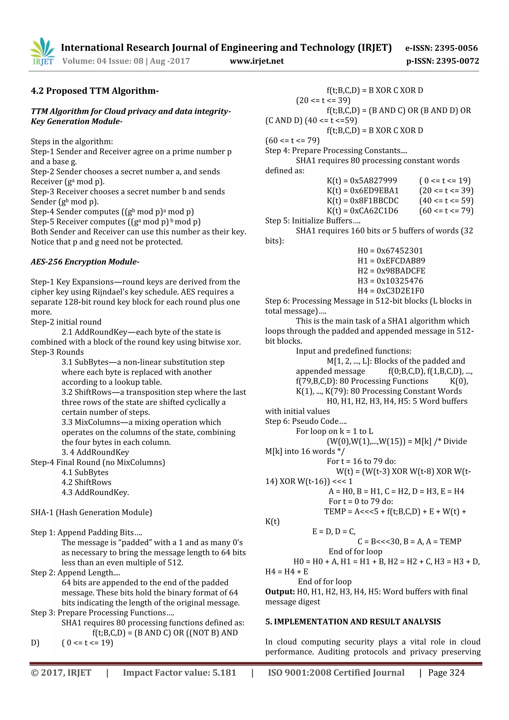 International Research Journal of Engineering and Technology (IRJET) e-ISSN: 2395-0056
Volume: 04 Issue: 08 | Aug -2017 www.irjet.net p-ISSN: 2395-0072
© 2017, IRJET | Impact Factor value: 5.181 | ISO 9001:2008 Certified Journal | Page 324
4.2 Proposed TTM Algorithm-
TTM Algorithm for Cloud privacy and data integrity-
Key Generation Module-
Steps in the algorithm:
Step-1 Sender and Receiver agree on a prime number p
and a base g.
Step-2 Sender chooses a secret number a, and sends
Receiver (ga mod p).
Step-3 Receiver chooses a secret number b and sends
Sender (gb mod p).
Step-4 Sender computes ((gb mod p)a mod p)
Step-5 Receiver computes ((ga mod p) b mod p)
Both Sender and Receiver can use this number as their key.
Notice that p and g need not be protected.
AES-256 Encryption Module-
Step-1 Key Expansions—round keys are derived from the
cipher key using Rijndael's key schedule. AES requires a
separate 128-bit round key block for each round plus one
more.
Step-2 initial round
2.1 AddRoundKey—each byte of the state is
combined with a block of the round key using bitwise xor.
Step-3 Rounds
3.1 SubBytes—a non-linear substitution step
where each byte is replaced with another
according to a lookup table.
3.2 ShiftRows—a transposition step where the last
three rows of the state are shifted cyclically a
certain number of steps.
3.3 MixColumns—a mixing operation which
operates on the columns of the state, combining
the four bytes in each column.
3. 4 AddRoundKey
Step-4 Final Round (no MixColumns)
4.1 SubBytes
4.2 ShiftRows
4.3 AddRoundKey.
SHA-1 (Hash Generation Module)
Step 1: Append Padding Bits….
The message is “padded” with a 1 and as many 0’s
as necessary to bring the message length to 64 bits
less than an even multiple of 512.
Step 2: Append Length....
64 bits are appended to the end of the padded
message. These bits hold the binary format of 64
bits indicating the length of the original message.
Step 3: Prepare Processing Functions….
SHA1 requires 80 processing functions defined as:
f(t;B,C,D) = (B AND C) OR ((NOT B) AND
D) ( 0 <= t <= 19)
f(t;B,C,D) = B XOR C XOR D
(20 <= t <= 39)
f(t;B,C,D) = (B AND C) OR (B AND D) OR
(C AND D) (40 <= t <=59)
f(t;B,C,D) = B XOR C XOR D
(60 <= t <= 79)
Step 4: Prepare Processing Constants....
SHA1 requires 80 processing constant words
defined as:
K(t) = 0x5A827999 ( 0 <= t <= 19)
K(t) = 0x6ED9EBA1 (20 <= t <= 39)
K(t) = 0x8F1BBCDC (40 <= t <= 59)
K(t) = 0xCA62C1D6 (60 <= t <= 79)
Step 5: Initialize Buffers….
SHA1 requires 160 bits or 5 buffers of words (32
bits):
H0 = 0x67452301
H1 = 0xEFCDAB89
H2 = 0x98BADCFE
H3 = 0x10325476
H4 = 0xC3D2E1F0
Step 6: Processing Message in 512-bit blocks (L blocks in
total message)….
This is the main task of a SHA1 algorithm which
loops through the padded and appended message in 512-
bit blocks.
Input and predefined functions:
M[1, 2, ..., L]: Blocks of the padded and
appended message f(0;B,C,D), f(1,B,C,D), ...,
f(79,B,C,D): 80 Processing Functions K(0),
K(1), ..., K(79): 80 Processing Constant Words
H0, H1, H2, H3, H4, H5: 5 Word buffers
with initial values
Step 6: Pseudo Code….
For loop on k = 1 to L
(W(0),W(1),...,W(15)) = M[k] /* Divide
M[k] into 16 words */
For t = 16 to 79 do:
W(t) = (W(t-3) XOR W(t-8) XOR W(t-
14) XOR W(t-16)) <<< 1
A = H0, B = H1, C = H2, D = H3, E = H4
For t = 0 to 79 do:
TEMP = A<<<5 + f(t;B,C,D) + E + W(t) +
K(t)
E = D, D = C,
C = B<<<30, B = A, A = TEMP
End of for loop
H0 = H0 + A, H1 = H1 + B, H2 = H2 + C, H3 = H3 + D,
H4 = H4 + E
End of for loop
Output: H0, H1, H2, H3, H4, H5: Word buffers with final
message digest
5. IMPLEMENTATION AND RESULT ANALYSIS
In cloud computing security plays a vital role in cloud
performance. Auditing protocols and privacy preserving
 