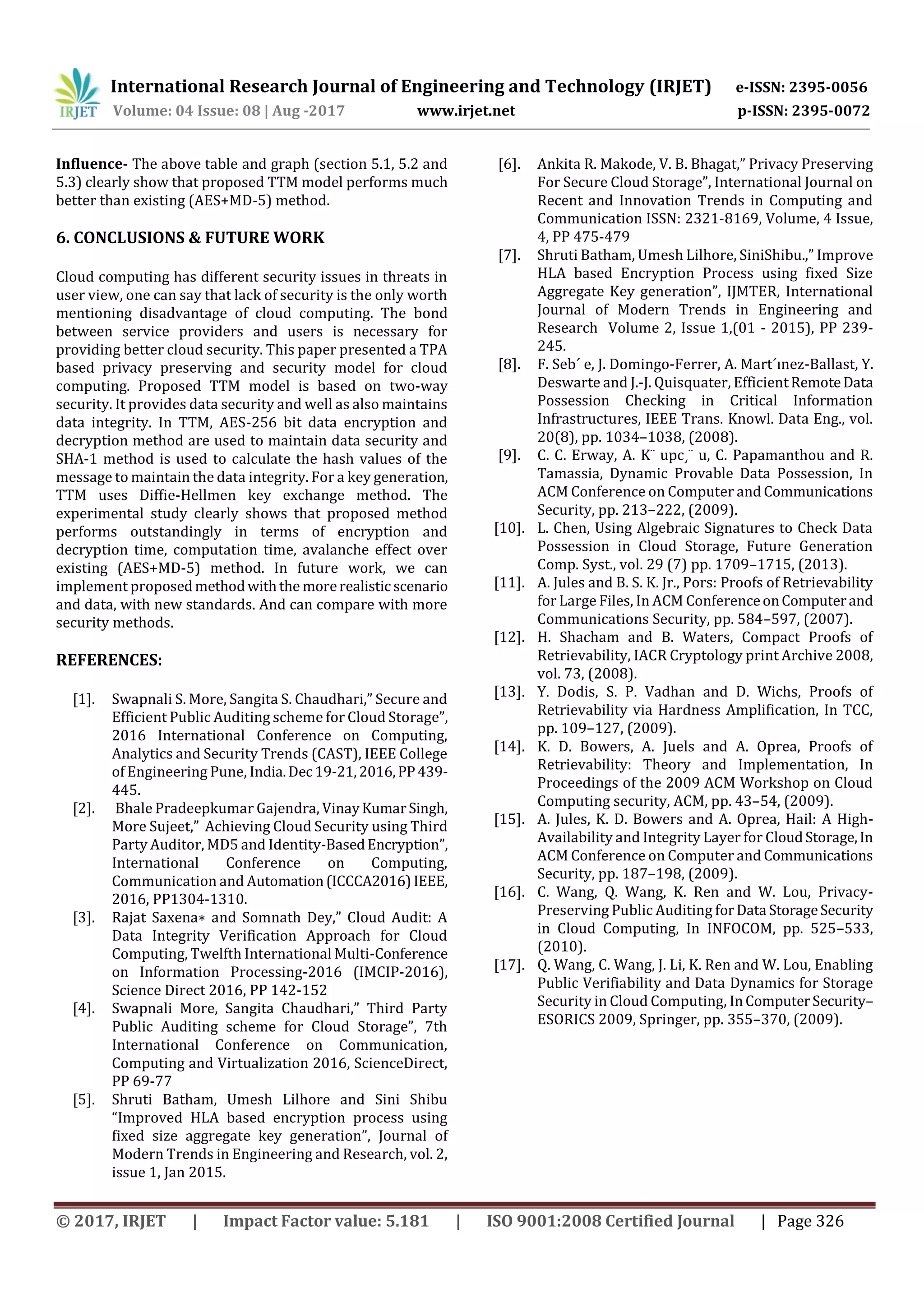 International Research Journal of Engineering and Technology (IRJET) e-ISSN: 2395-0056
Volume: 04 Issue: 08 | Aug -2017 www.irjet.net p-ISSN: 2395-0072
© 2017, IRJET | Impact Factor value: 5.181 | ISO 9001:2008 Certified Journal | Page 326
Influence- The above table and graph (section 5.1, 5.2 and
5.3) clearly show that proposed TTM model performs much
better than existing (AES+MD-5) method.
6. CONCLUSIONS & FUTURE WORK
Cloud computing has different security issues in threats in
user view, one can say that lack of security is the only worth
mentioning disadvantage of cloud computing. The bond
between service providers and users is necessary for
providing better cloud security. This paper presented a TPA
based privacy preserving and security model for cloud
computing. Proposed TTM model is based on two-way
security. It provides data security and well as also maintains
data integrity. In TTM, AES-256 bit data encryption and
decryption method are used to maintain data security and
SHA-1 method is used to calculate the hash values of the
message to maintain the data integrity. For a key generation,
TTM uses Diffie-Hellmen key exchange method. The
experimental study clearly shows that proposed method
performs outstandingly in terms of encryption and
decryption time, computation time, avalanche effect over
existing (AES+MD-5) method. In future work, we can
implement proposedmethodwiththe morerealistic scenario
and data, with new standards. And can compare with more
security methods.
REFERENCES:
[1]. Swapnali S. More, Sangita S. Chaudhari,” Secure and
Efficient Public Auditing scheme for Cloud Storage”,
2016 International Conference on Computing,
Analytics and Security Trends (CAST), IEEE College
of Engineering Pune, India.Dec 19-21,2016,PP439-
445.
[2]. Bhale Pradeepkumar Gajendra, VinayKumarSingh,
More Sujeet,” Achieving Cloud Security using Third
Party Auditor, MD5 and Identity-BasedEncryption”,
International Conference on Computing,
Communication and Automation(ICCCA2016)IEEE,
2016, PP1304-1310.
[3]. Rajat Saxena∗ and Somnath Dey,” Cloud Audit: A
Data Integrity Verification Approach for Cloud
Computing, Twelfth International Multi-Conference
on Information Processing-2016 (IMCIP-2016),
Science Direct 2016, PP 142-152
[4]. Swapnali More, Sangita Chaudhari,” Third Party
Public Auditing scheme for Cloud Storage”, 7th
International Conference on Communication,
Computing and Virtualization 2016, ScienceDirect,
PP 69-77
[5]. Shruti Batham, Umesh Lilhore and Sini Shibu
“Improved HLA based encryption process using
fixed size aggregate key generation”, Journal of
Modern Trends in Engineering and Research, vol. 2,
issue 1, Jan 2015.
[6]. Ankita R. Makode, V. B. Bhagat,” Privacy Preserving
For Secure Cloud Storage”, International Journal on
Recent and Innovation Trends in Computing and
Communication ISSN: 2321-8169, Volume, 4 Issue,
4, PP 475-479
[7]. Shruti Batham, Umesh Lilhore, SiniShibu.,” Improve
HLA based Encryption Process using fixed Size
Aggregate Key generation”, IJMTER, International
Journal of Modern Trends in Engineering and
Research Volume 2, Issue 1,(01 - 2015), PP 239-
245.
[8]. F. Seb´ e, J. Domingo-Ferrer, A. Mart´ınez-Ballast, Y.
Deswarte and J.-J. Quisquater, EfficientRemoteData
Possession Checking in Critical Information
Infrastructures, IEEE Trans. Knowl. Data Eng., vol.
20(8), pp. 1034–1038, (2008).
[9]. C. C. Erway, A. K¨ upc¸¨ u, C. Papamanthou and R.
Tamassia, Dynamic Provable Data Possession, In
ACM Conference on Computer and Communications
Security, pp. 213–222, (2009).
[10]. L. Chen, Using Algebraic Signatures to Check Data
Possession in Cloud Storage, Future Generation
Comp. Syst., vol. 29 (7) pp. 1709–1715, (2013).
[11]. A. Jules and B. S. K. Jr., Pors: Proofs of Retrievability
for Large Files, In ACM ConferenceonComputerand
Communications Security, pp. 584–597, (2007).
[12]. H. Shacham and B. Waters, Compact Proofs of
Retrievability, IACR Cryptology print Archive 2008,
vol. 73, (2008).
[13]. Y. Dodis, S. P. Vadhan and D. Wichs, Proofs of
Retrievability via Hardness Amplification, In TCC,
pp. 109–127, (2009).
[14]. K. D. Bowers, A. Juels and A. Oprea, Proofs of
Retrievability: Theory and Implementation, In
Proceedings of the 2009 ACM Workshop on Cloud
Computing security, ACM, pp. 43–54, (2009).
[15]. A. Jules, K. D. Bowers and A. Oprea, Hail: A High-
Availability and Integrity Layer for CloudStorage,In
ACM Conference on Computer and Communications
Security, pp. 187–198, (2009).
[16]. C. Wang, Q. Wang, K. Ren and W. Lou, Privacy-
Preserving Public Auditing forData StorageSecurity
in Cloud Computing, In INFOCOM, pp. 525–533,
(2010).
[17]. Q. Wang, C. Wang, J. Li, K. Ren and W. Lou, Enabling
Public Verifiability and Data Dynamics for Storage
Security in Cloud Computing, InComputerSecurity–
ESORICS 2009, Springer, pp. 355–370, (2009).
 