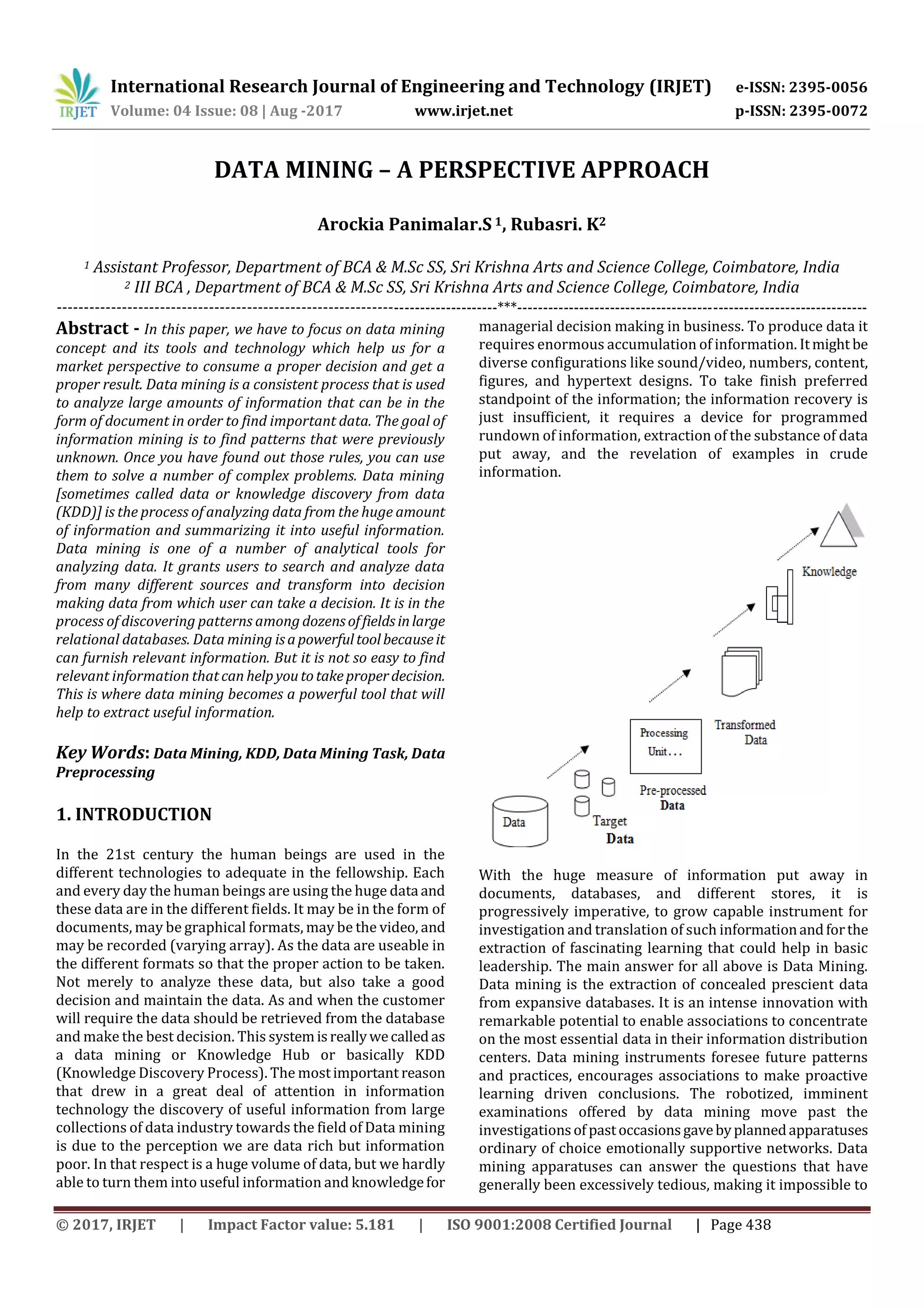 International Research Journal of Engineering and Technology (IRJET) e-ISSN: 2395-0056
Volume: 04 Issue: 08 | Aug -2017 www.irjet.net p-ISSN: 2395-0072
© 2017, IRJET | Impact Factor value: 5.181 | ISO 9001:2008 Certified Journal | Page 438
DATA MINING – A PERSPECTIVE APPROACH
Arockia Panimalar.S1, Rubasri. K2
1 Assistant Professor, Department of BCA & M.Sc SS, Sri Krishna Arts and Science College, Coimbatore, India
2 III BCA , Department of BCA & M.Sc SS, Sri Krishna Arts and Science College, Coimbatore, India
----------------------------------------------------------------------------------***--------------------------------------------------------------------
Abstract - In this paper, we have to focus on data mining
concept and its tools and technology which help us for a
market perspective to consume a proper decision and get a
proper result. Data mining is a consistent process that is used
to analyze large amounts of information that can be in the
form of document in order to find important data. The goal of
information mining is to find patterns that were previously
unknown. Once you have found out those rules, you can use
them to solve a number of complex problems. Data mining
[sometimes called data or knowledge discovery from data
(KDD)] is the process of analyzing data from the huge amount
of information and summarizing it into useful information.
Data mining is one of a number of analytical tools for
analyzing data. It grants users to search and analyze data
from many different sources and transform into decision
making data from which user can take a decision. It is in the
process of discovering patterns among dozensoffieldsinlarge
relational databases. Data mining isapowerfultoolbecauseit
can furnish relevant information. But it is not so easy to find
relevant information thatcan helpyoutotakeproperdecision.
This is where data mining becomes a powerful tool that will
help to extract useful information.
Key Words: Data Mining, KDD, Data Mining Task, Data
Preprocessing
1. INTRODUCTION
In the 21st century the human beings are used in the
different technologies to adequate in the fellowship. Each
and every day the human beings are using the huge data and
these data are in the different fields. It may be in the form of
documents, may be graphical formats, may be the video, and
may be recorded (varying array). As the data are useable in
the different formats so that the proper action to be taken.
Not merely to analyze these data, but also take a good
decision and maintain the data. As and when the customer
will require the data should be retrieved from the database
and make the best decision. This systemisreallywecalledas
a data mining or Knowledge Hub or basically KDD
(Knowledge Discovery Process). The mostimportant reason
that drew in a great deal of attention in information
technology the discovery of useful information from large
collections of data industry towards the field of Data mining
is due to the perception we are data rich but information
poor. In that respect is a huge volume of data, but we hardly
able to turn them into useful information and knowledgefor
managerial decision making in business. To produce data it
requires enormous accumulation of information. Itmight be
diverse configurations like sound/video, numbers, content,
figures, and hypertext designs. To take finish preferred
standpoint of the information; the information recovery is
just insufficient, it requires a device for programmed
rundown of information, extraction of the substance of data
put away, and the revelation of examples in crude
information.
With the huge measure of information put away in
documents, databases, and different stores, it is
progressively imperative, to grow capable instrument for
investigation and translation of such informationandforthe
extraction of fascinating learning that could help in basic
leadership. The main answer for all above is Data Mining.
Data mining is the extraction of concealed prescient data
from expansive databases. It is an intense innovation with
remarkable potential to enable associations to concentrate
on the most essential data in their information distribution
centers. Data mining instruments foresee future patterns
and practices, encourages associations to make proactive
learning driven conclusions. The robotized, imminent
examinations offered by data mining move past the
investigationsof pastoccasionsgavebyplannedapparatuses
ordinary of choice emotionally supportive networks. Data
mining apparatuses can answer the questions that have
generally been excessively tedious, making it impossible to
 