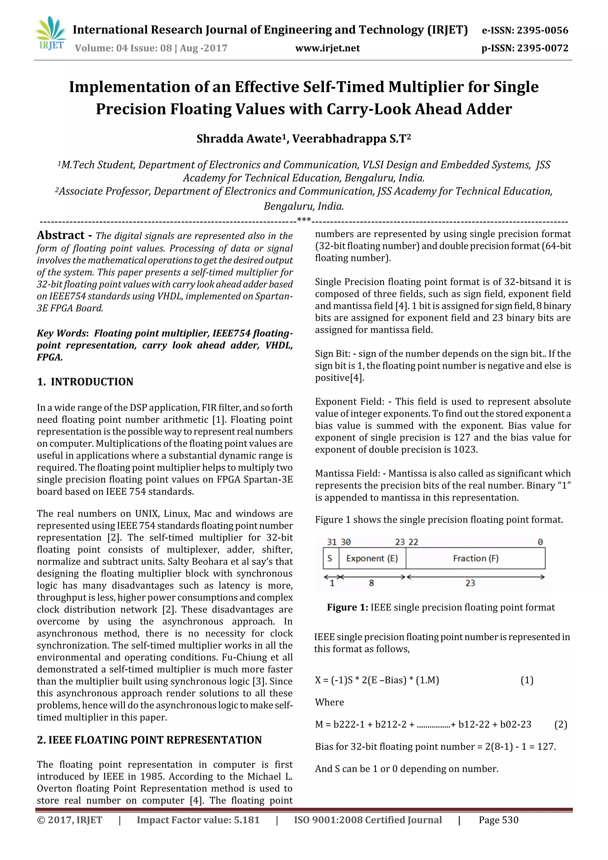 International Research Journal of Engineering and Technology (IRJET) e-ISSN: 2395-0056
Volume: 04 Issue: 08 | Aug -2017 www.irjet.net p-ISSN: 2395-0072
© 2017, IRJET | Impact Factor value: 5.181 | ISO 9001:2008 Certified Journal | Page 530
Implementation of an Effective Self-Timed Multiplier for Single
Precision Floating Values with Carry-Look Ahead Adder
Shradda Awate1, Veerabhadrappa S.T2
1M.Tech Student, Department of Electronics and Communication, VLSI Design and Embedded Systems, JSS
Academy for Technical Education, Bengaluru, India.
2Associate Professor, Department of Electronics and Communication, JSS Academy for Technical Education,
Bengaluru, India.
---------------------------------------------------------------------***---------------------------------------------------------------------
Abstract - The digital signals are represented also in the
form of floating point values. Processing of data or signal
involves the mathematicaloperationstogetthedesiredoutput
of the system. This paper presents a self-timed multiplier for
32-bit floating point values with carrylookaheadadderbased
on IEEE754 standards using VHDL, implemented on Spartan-
3E FPGA Board.
Key Words: Floating point multiplier, IEEE754 floating-
point representation, carry look ahead adder, VHDL,
FPGA.
1. INTRODUCTION
In a wide range of the DSP application, FIR filter,andsoforth
need floating point number arithmetic [1]. Floating point
representation is thepossiblewaytorepresent real numbers
on computer. Multiplications of the floating point values are
useful in applications where a substantial dynamic range is
required. The floating point multiplier helps to multiply two
single precision floating point values on FPGA Spartan-3E
board based on IEEE 754 standards.
The real numbers on UNIX, Linux, Mac and windows are
represented using IEEE754 standardsfloatingpoint number
representation [2]. The self-timed multiplier for 32-bit
floating point consists of multiplexer, adder, shifter,
normalize and subtract units. Salty Beohara et al say’s that
designing the floating multiplier block with synchronous
logic has many disadvantages such as latency is more,
throughput is less, higher power consumptionsandcomplex
clock distribution network [2]. These disadvantages are
overcome by using the asynchronous approach. In
asynchronous method, there is no necessity for clock
synchronization. The self-timed multiplier works in all the
environmental and operating conditions. Fu-Chiung et all
demonstrated a self-timed multiplier is much more faster
than the multiplier built using synchronous logic [3]. Since
this asynchronous approach render solutions to all these
problems, hence will do the asynchronouslogictomakeself-
timed multiplier in this paper.
2. IEEE FLOATING POINT REPRESENTATION
The floating point representation in computer is first
introduced by IEEE in 1985. According to the Michael L.
Overton floating Point Representation method is used to
store real number on computer [4]. The floating point
numbers are represented by using single precision format
(32-bit floating number)and doubleprecisionformat(64-bit
floating number).
Single Precision floating point format is of 32-bitsand it is
composed of three fields, such as sign field, exponent field
and mantissa field [4]. 1 bit is assigned forsignfield,8binary
bits are assigned for exponent field and 23 binary bits are
assigned for mantissa field.
Sign Bit: - sign of the number depends on the sign bit.. If the
sign bit is 1, the floating point number is negative and else is
positive[4].
Exponent Field: - This field is used to represent absolute
value of integer exponents. To find out thestored exponenta
bias value is summed with the exponent. Bias value for
exponent of single precision is 127 and the bias value for
exponent of double precision is 1023.
Mantissa Field: - Mantissa is also called as significant which
represents the precision bits of the real number. Binary “1”
is appended to mantissa in this representation.
Figure 1 shows the single precision floating point format.
Figure 1: IEEE single precision floating point format
IEEE single precision floatingpoint numberisrepresentedin
this format as follows,
X = (-1)S * 2(E –Bias) * (1.M) (1)
Where
M = b222-1 + b212-2 + ................+ b12-22 + b02-23 (2)
Bias for 32-bit floating point number = 2(8-1) - 1 = 127.
And S can be 1 or 0 depending on number.
 
