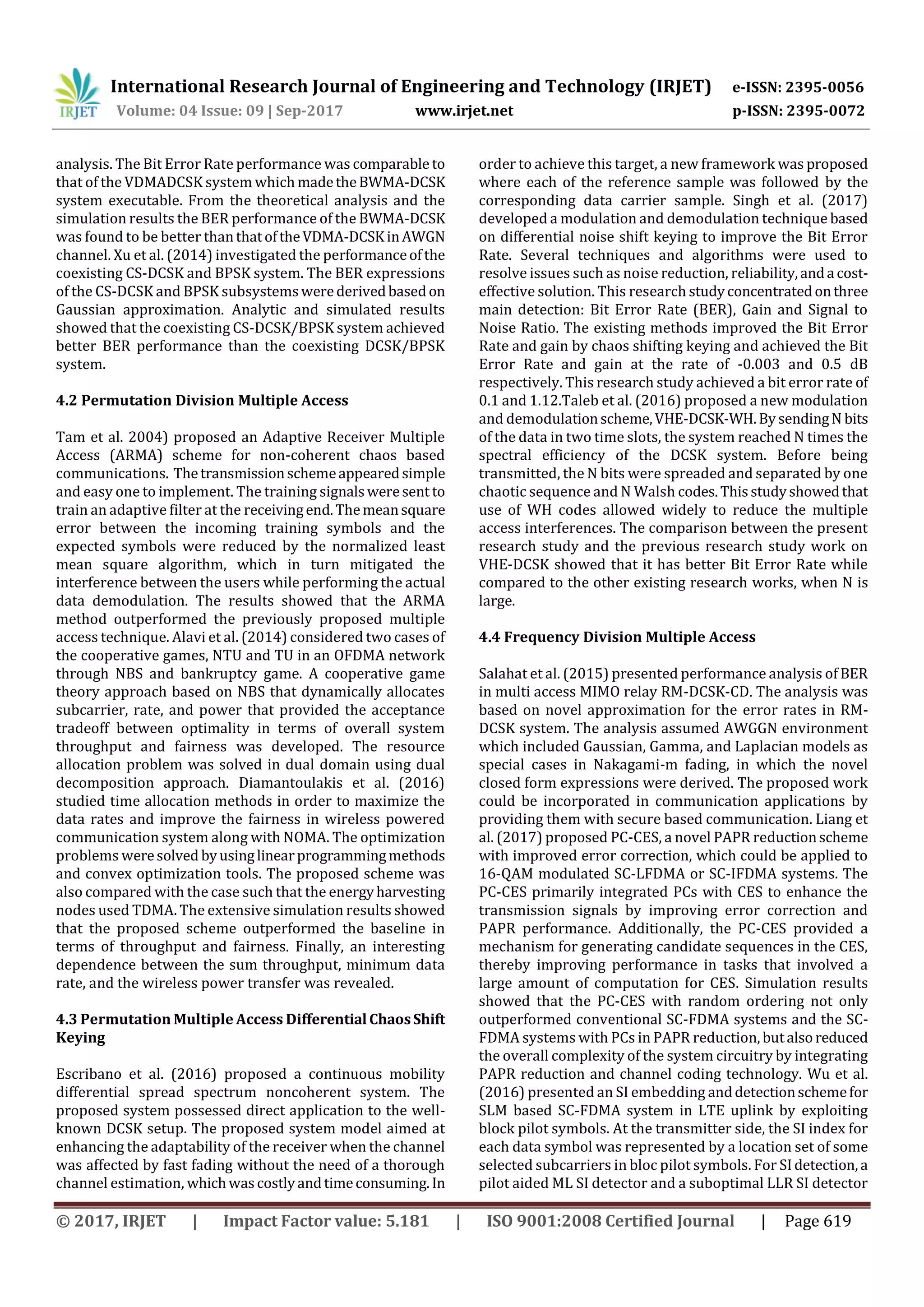 International Research Journal of Engineering and Technology (IRJET) e-ISSN: 2395-0056
Volume: 04 Issue: 09 | Sep-2017 www.irjet.net p-ISSN: 2395-0072
© 2017, IRJET | Impact Factor value: 5.181 | ISO 9001:2008 Certified Journal | Page 619
analysis. The Bit Error Rate performance was comparable to
that of the VDMADCSK system which madetheBWMA-DCSK
system executable. From the theoretical analysis and the
simulation results the BER performance of the BWMA-DCSK
was found to be better thanthatoftheVDMA-DCSKinAWGN
channel. Xu et al. (2014) investigated the performanceofthe
coexisting CS-DCSK and BPSK system. The BER expressions
of the CS-DCSK and BPSK subsystemswerederivedbasedon
Gaussian approximation. Analytic and simulated results
showed that the coexisting CS-DCSK/BPSK system achieved
better BER performance than the coexisting DCSK/BPSK
system.
4.2 Permutation Division Multiple Access
Tam et al. 2004) proposed an Adaptive Receiver Multiple
Access (ARMA) scheme for non-coherent chaos based
communications. Thetransmissionschemeappearedsimple
and easy one to implement. The training signalsweresent to
train an adaptive filter at the receivingend.Themeansquare
error between the incoming training symbols and the
expected symbols were reduced by the normalized least
mean square algorithm, which in turn mitigated the
interference between the users while performing the actual
data demodulation. The results showed that the ARMA
method outperformed the previously proposed multiple
access technique. Alavi et al. (2014) considered two cases of
the cooperative games, NTU and TU in an OFDMA network
through NBS and bankruptcy game. A cooperative game
theory approach based on NBS that dynamically allocates
subcarrier, rate, and power that provided the acceptance
tradeoff between optimality in terms of overall system
throughput and fairness was developed. The resource
allocation problem was solved in dual domain using dual
decomposition approach. Diamantoulakis et al. (2016)
studied time allocation methods in order to maximize the
data rates and improve the fairness in wireless powered
communication system along with NOMA. The optimization
problems weresolved byusinglinearprogrammingmethods
and convex optimization tools. The proposed scheme was
also compared with the case such that the energyharvesting
nodes used TDMA. The extensive simulation results showed
that the proposed scheme outperformed the baseline in
terms of throughput and fairness. Finally, an interesting
dependence between the sum throughput, minimum data
rate, and the wireless power transfer was revealed.
4.3 Permutation Multiple Access Differential ChaosShift
Keying
Escribano et al. (2016) proposed a continuous mobility
differential spread spectrum noncoherent system. The
proposed system possessed direct application to the well-
known DCSK setup. The proposed system model aimed at
enhancing the adaptability of the receiver when the channel
was affected by fast fading without the need of a thorough
channel estimation, whichwascostlyandtimeconsuming.In
order to achieve this target, a new framework was proposed
where each of the reference sample was followed by the
corresponding data carrier sample. Singh et al. (2017)
developed a modulation and demodulation technique based
on differential noise shift keying to improve the Bit Error
Rate. Several techniques and algorithms were used to
resolve issues such as noise reduction, reliability,anda cost-
effective solution. This research studyconcentratedonthree
main detection: Bit Error Rate (BER), Gain and Signal to
Noise Ratio. The existing methods improved the Bit Error
Rate and gain by chaos shifting keying and achieved the Bit
Error Rate and gain at the rate of -0.003 and 0.5 dB
respectively. This research study achieved a bit error rate of
0.1 and 1.12.Taleb et al. (2016) proposed a new modulation
and demodulationscheme,VHE-DCSK-WH.BysendingN bits
of the data in two time slots, the system reached N times the
spectral efficiency of the DCSK system. Before being
transmitted, the N bits were spreaded and separated by one
chaotic sequence and N Walsh codes.Thisstudyshowedthat
use of WH codes allowed widely to reduce the multiple
access interferences. The comparison between the present
research study and the previous research study work on
VHE-DCSK showed that it has better Bit Error Rate while
compared to the other existing research works, when N is
large.
4.4 Frequency Division Multiple Access
Salahat et al. (2015) presented performance analysis of BER
in multi access MIMO relay RM-DCSK-CD. The analysis was
based on novel approximation for the error rates in RM-
DCSK system. The analysis assumed AWGGN environment
which included Gaussian, Gamma, and Laplacian models as
special cases in Nakagami-m fading, in which the novel
closed form expressions were derived. The proposed work
could be incorporated in communication applications by
providing them with secure based communication. Liang et
al. (2017) proposed PC-CES, a novel PAPR reductionscheme
with improved error correction, which could be applied to
16-QAM modulated SC-LFDMA or SC-IFDMA systems. The
PC-CES primarily integrated PCs with CES to enhance the
transmission signals by improving error correction and
PAPR performance. Additionally, the PC-CES provided a
mechanism for generating candidate sequences in the CES,
thereby improving performance in tasks that involved a
large amount of computation for CES. Simulation results
showed that the PC-CES with random ordering not only
outperformed conventional SC-FDMA systems and the SC-
FDMA systems with PCs in PAPR reduction,butalsoreduced
the overall complexity of the system circuitry by integrating
PAPR reduction and channel coding technology. Wu et al.
(2016) presented an SI embedding anddetectionschemefor
SLM based SC-FDMA system in LTE uplink by exploiting
block pilot symbols. At the transmitter side, the SI index for
each data symbol was represented by a location set of some
selected subcarriers in bloc pilot symbols. For SIdetection,a
pilot aided ML SI detector and a suboptimal LLR SI detector
 