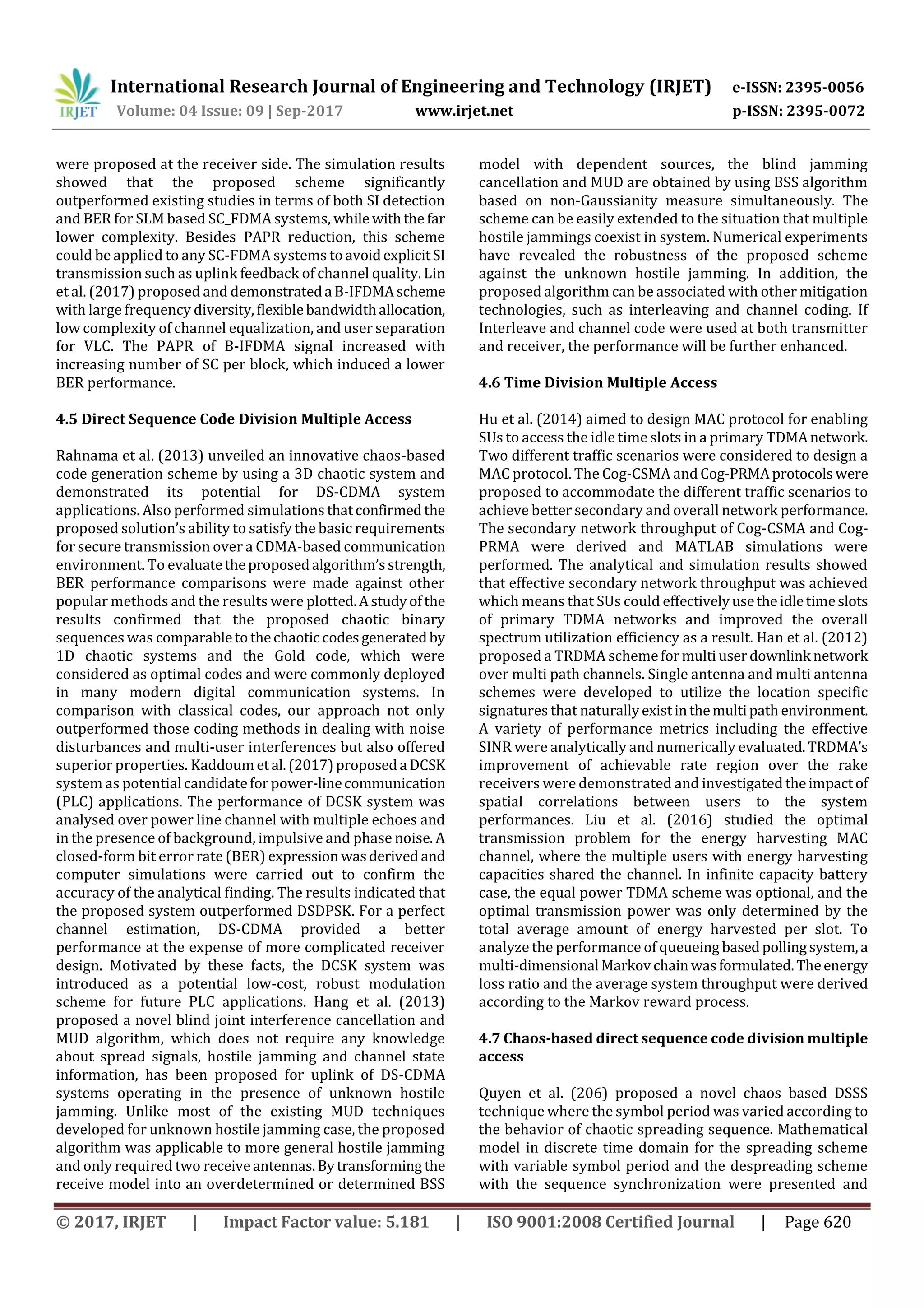International Research Journal of Engineering and Technology (IRJET) e-ISSN: 2395-0056
Volume: 04 Issue: 09 | Sep-2017 www.irjet.net p-ISSN: 2395-0072
© 2017, IRJET | Impact Factor value: 5.181 | ISO 9001:2008 Certified Journal | Page 620
were proposed at the receiver side. The simulation results
showed that the proposed scheme significantly
outperformed existing studies in terms of both SI detection
and BER for SLM based SC_FDMA systems, while withthe far
lower complexity. Besides PAPR reduction, this scheme
could be applied to any SC-FDMA systems to avoidexplicitSI
transmission such as uplink feedback of channel quality. Lin
et al. (2017) proposed and demonstrateda B-IFDMAscheme
with large frequency diversity,flexiblebandwidthallocation,
low complexity of channel equalization, and user separation
for VLC. The PAPR of B-IFDMA signal increased with
increasing number of SC per block, which induced a lower
BER performance.
4.5 Direct Sequence Code Division Multiple Access
Rahnama et al. (2013) unveiled an innovative chaos-based
code generation scheme by using a 3D chaotic system and
demonstrated its potential for DS-CDMA system
applications. Also performed simulations thatconfirmedthe
proposed solution’s ability to satisfy the basic requirements
for secure transmission over a CDMA-based communication
environment. To evaluatetheproposedalgorithm’sstrength,
BER performance comparisons were made against other
popular methods and the results were plotted.Astudyofthe
results confirmed that the proposed chaotic binary
sequences was comparabletothechaotic codesgeneratedby
1D chaotic systems and the Gold code, which were
considered as optimal codes and were commonly deployed
in many modern digital communication systems. In
comparison with classical codes, our approach not only
outperformed those coding methods in dealing with noise
disturbances and multi-user interferences but also offered
superior properties. Kaddoum etal.(2017)proposeda DCSK
system as potential candidateforpower-linecommunication
(PLC) applications. The performance of DCSK system was
analysed over power line channel with multiple echoes and
in the presence of background, impulsive and phase noise. A
closed-form bit error rate (BER) expression wasderived and
computer simulations were carried out to confirm the
accuracy of the analytical finding. The results indicated that
the proposed system outperformed DSDPSK. For a perfect
channel estimation, DS-CDMA provided a better
performance at the expense of more complicated receiver
design. Motivated by these facts, the DCSK system was
introduced as a potential low-cost, robust modulation
scheme for future PLC applications. Hang et al. (2013)
proposed a novel blind joint interference cancellation and
MUD algorithm, which does not require any knowledge
about spread signals, hostile jamming and channel state
information, has been proposed for uplink of DS-CDMA
systems operating in the presence of unknown hostile
jamming. Unlike most of the existing MUD techniques
developed for unknown hostile jamming case, the proposed
algorithm was applicable to more general hostile jamming
and only required two receiveantennas.Bytransforming the
receive model into an overdetermined or determined BSS
model with dependent sources, the blind jamming
cancellation and MUD are obtained by using BSS algorithm
based on non-Gaussianity measure simultaneously. The
scheme can be easily extended to the situation that multiple
hostile jammings coexist in system. Numerical experiments
have revealed the robustness of the proposed scheme
against the unknown hostile jamming. In addition, the
proposed algorithm can be associated with other mitigation
technologies, such as interleaving and channel coding. If
Interleave and channel code were used at both transmitter
and receiver, the performance will be further enhanced.
4.6 Time Division Multiple Access
Hu et al. (2014) aimed to design MAC protocol for enabling
SUs to access the idle time slots in a primary TDMAnetwork.
Two different traffic scenarios were considered to design a
MAC protocol. The Cog-CSMA and Cog-PRMAprotocolswere
proposed to accommodate the different traffic scenarios to
achieve better secondary and overall network performance.
The secondary network throughput of Cog-CSMA and Cog-
PRMA were derived and MATLAB simulations were
performed. The analytical and simulation results showed
that effective secondary network throughput was achieved
which means that SUs could effectivelyusetheidletimeslots
of primary TDMA networks and improved the overall
spectrum utilization efficiency as a result. Han et al. (2012)
proposed a TRDMA schemeformulti userdownlink network
over multi path channels. Single antenna and multi antenna
schemes were developed to utilize the location specific
signatures that naturallyexistinthemultipath environment.
A variety of performance metrics including the effective
SINR were analytically and numerically evaluated.TRDMA’s
improvement of achievable rate region over the rake
receivers were demonstrated and investigated theimpactof
spatial correlations between users to the system
performances. Liu et al. (2016) studied the optimal
transmission problem for the energy harvesting MAC
channel, where the multiple users with energy harvesting
capacities shared the channel. In infinite capacity battery
case, the equal power TDMA scheme was optional, and the
optimal transmission power was only determined by the
total average amount of energy harvested per slot. To
analyze the performance of queueing basedpollingsystem,a
multi-dimensional Markovchainwasformulated.Theenergy
loss ratio and the average system throughput were derived
according to the Markov reward process.
4.7 Chaos-based direct sequence code division multiple
access
Quyen et al. (206) proposed a novel chaos based DSSS
technique where the symbol period was varied according to
the behavior of chaotic spreading sequence. Mathematical
model in discrete time domain for the spreading scheme
with variable symbol period and the despreading scheme
with the sequence synchronization were presented and
 