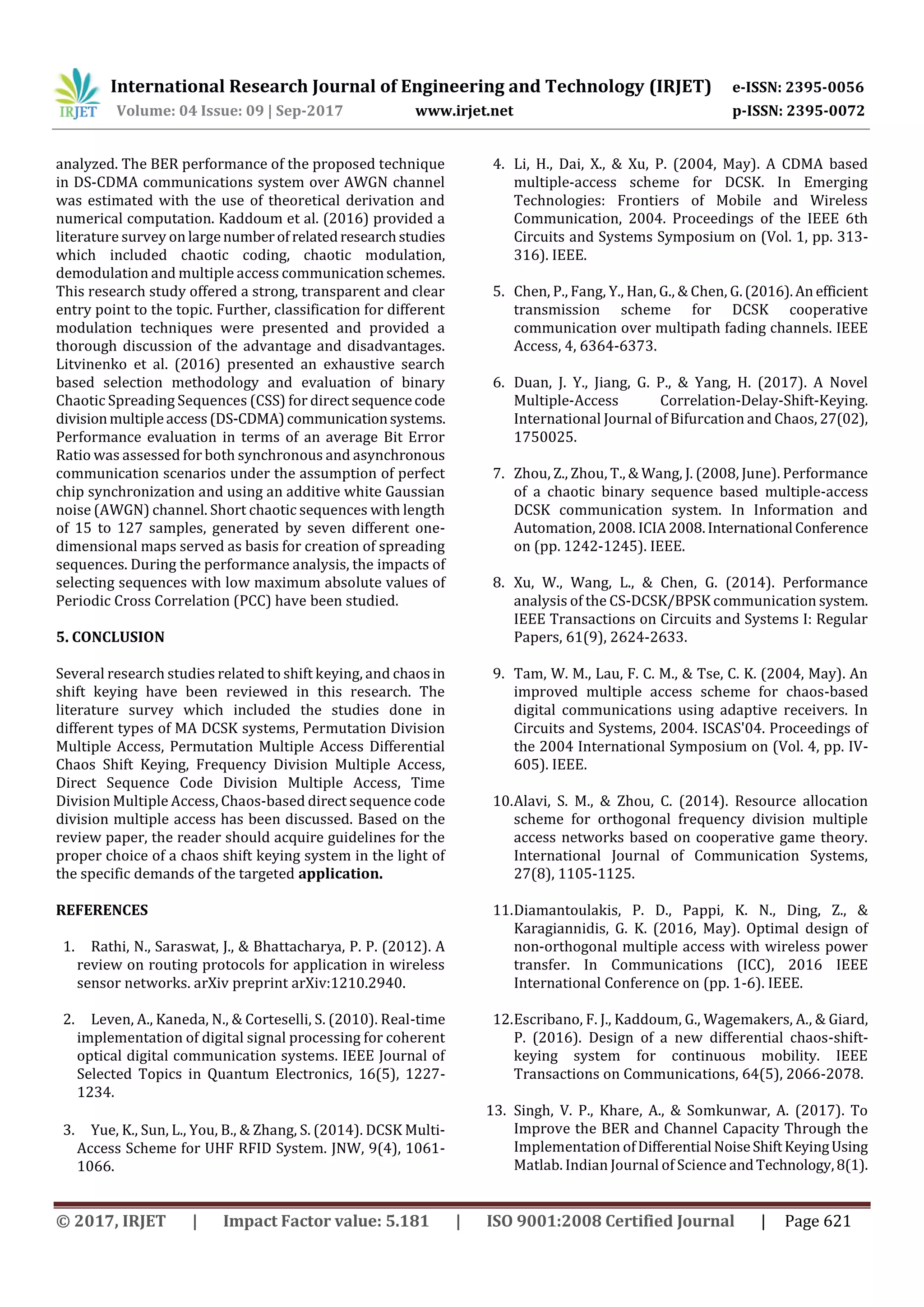 International Research Journal of Engineering and Technology (IRJET) e-ISSN: 2395-0056
Volume: 04 Issue: 09 | Sep-2017 www.irjet.net p-ISSN: 2395-0072
© 2017, IRJET | Impact Factor value: 5.181 | ISO 9001:2008 Certified Journal | Page 621
analyzed. The BER performance of the proposed technique
in DS-CDMA communications system over AWGN channel
was estimated with the use of theoretical derivation and
numerical computation. Kaddoum et al. (2016) provided a
literature survey on largenumberof relatedresearchstudies
which included chaotic coding, chaotic modulation,
demodulation and multiple access communicationschemes.
This research study offered a strong, transparent and clear
entry point to the topic. Further, classification for different
modulation techniques were presented and provided a
thorough discussion of the advantage and disadvantages.
Litvinenko et al. (2016) presented an exhaustive search
based selection methodology and evaluation of binary
Chaotic Spreading Sequences (CSS) for direct sequencecode
divisionmultipleaccess(DS-CDMA)communicationsystems.
Performance evaluation in terms of an average Bit Error
Ratio was assessed for both synchronous and asynchronous
communication scenarios under the assumption of perfect
chip synchronization and using an additive white Gaussian
noise (AWGN) channel. Short chaotic sequences with length
of 15 to 127 samples, generated by seven different one-
dimensional maps served as basis for creation of spreading
sequences. During the performance analysis, the impacts of
selecting sequences with low maximum absolute values of
Periodic Cross Correlation (PCC) have been studied.
5. CONCLUSION
Several research studies related to shift keying, and chaosin
shift keying have been reviewed in this research. The
literature survey which included the studies done in
different types of MA DCSK systems, Permutation Division
Multiple Access, Permutation Multiple Access Differential
Chaos Shift Keying, Frequency Division Multiple Access,
Direct Sequence Code Division Multiple Access, Time
Division Multiple Access, Chaos-based direct sequence code
division multiple access has been discussed. Based on the
review paper, the reader should acquire guidelines for the
proper choice of a chaos shift keying system in the light of
the specific demands of the targeted application.
REFERENCES
1. Rathi, N., Saraswat, J., & Bhattacharya, P. P. (2012). A
review on routing protocols for application in wireless
sensor networks. arXiv preprint arXiv:1210.2940.
2. Leven, A., Kaneda, N., & Corteselli, S. (2010). Real-time
implementation of digital signal processing for coherent
optical digital communication systems. IEEE Journal of
Selected Topics in Quantum Electronics, 16(5), 1227-
1234.
3. Yue, K., Sun, L., You, B., & Zhang, S. (2014). DCSK Multi-
Access Scheme for UHF RFID System. JNW, 9(4), 1061-
1066.
4. Li, H., Dai, X., & Xu, P. (2004, May). A CDMA based
multiple-access scheme for DCSK. In Emerging
Technologies: Frontiers of Mobile and Wireless
Communication, 2004. Proceedings of the IEEE 6th
Circuits and Systems Symposium on (Vol. 1, pp. 313-
316). IEEE.
5. Chen, P., Fang, Y., Han, G., & Chen, G.(2016).An efficient
transmission scheme for DCSK cooperative
communication over multipath fading channels. IEEE
Access, 4, 6364-6373.
6. Duan, J. Y., Jiang, G. P., & Yang, H. (2017). A Novel
Multiple-Access Correlation-Delay-Shift-Keying.
International Journal of Bifurcation and Chaos, 27(02),
1750025.
7. Zhou, Z., Zhou, T., & Wang, J. (2008, June). Performance
of a chaotic binary sequence based multiple-access
DCSK communication system. In Information and
Automation, 2008. ICIA2008.International Conference
on (pp. 1242-1245). IEEE.
8. Xu, W., Wang, L., & Chen, G. (2014). Performance
analysis of the CS-DCSK/BPSK communication system.
IEEE Transactions on Circuits and Systems I: Regular
Papers, 61(9), 2624-2633.
9. Tam, W. M., Lau, F. C. M., & Tse, C. K. (2004, May). An
improved multiple access scheme for chaos-based
digital communications using adaptive receivers. In
Circuits and Systems, 2004. ISCAS'04. Proceedings of
the 2004 International Symposium on (Vol. 4, pp. IV-
605). IEEE.
10.Alavi, S. M., & Zhou, C. (2014). Resource allocation
scheme for orthogonal frequency division multiple
access networks based on cooperative game theory.
International Journal of Communication Systems,
27(8), 1105-1125.
11.Diamantoulakis, P. D., Pappi, K. N., Ding, Z., &
Karagiannidis, G. K. (2016, May). Optimal design of
non-orthogonal multiple access with wireless power
transfer. In Communications (ICC), 2016 IEEE
International Conference on (pp. 1-6). IEEE.
12.Escribano, F. J., Kaddoum, G., Wagemakers, A., & Giard,
P. (2016). Design of a new differential chaos-shift-
keying system for continuous mobility. IEEE
Transactions on Communications, 64(5), 2066-2078.
13. Singh, V. P., Khare, A., & Somkunwar, A. (2017). To
Improve the BER and Channel Capacity Through the
Implementation ofDifferential NoiseShiftKeyingUsing
Matlab. Indian Journal of Science andTechnology,8(1).
 
