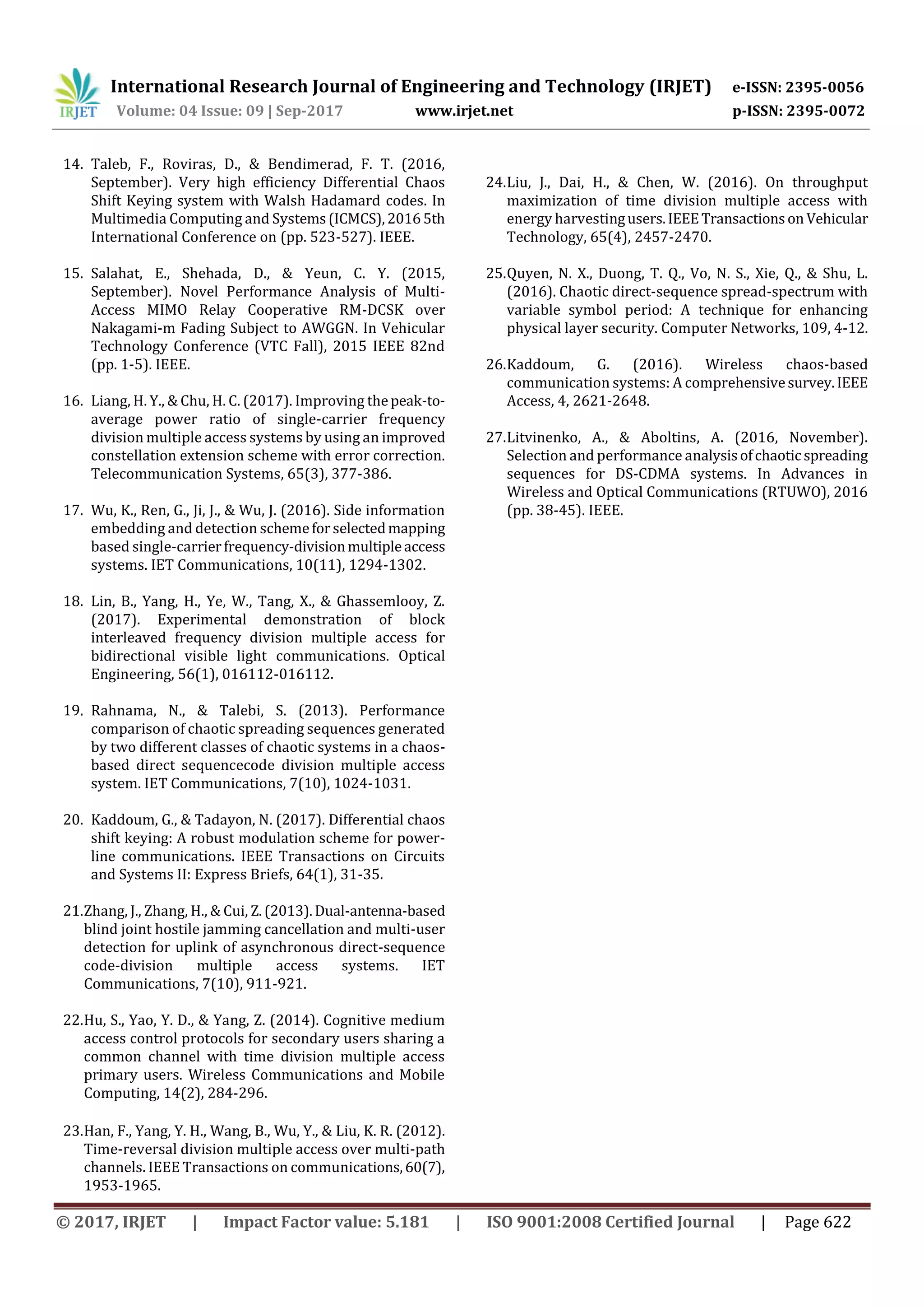 International Research Journal of Engineering and Technology (IRJET) e-ISSN: 2395-0056
Volume: 04 Issue: 09 | Sep-2017 www.irjet.net p-ISSN: 2395-0072
© 2017, IRJET | Impact Factor value: 5.181 | ISO 9001:2008 Certified Journal | Page 622
14. Taleb, F., Roviras, D., & Bendimerad, F. T. (2016,
September). Very high efficiency Differential Chaos
Shift Keying system with Walsh Hadamard codes. In
Multimedia Computing and Systems(ICMCS),20165th
International Conference on (pp. 523-527). IEEE.
15. Salahat, E., Shehada, D., & Yeun, C. Y. (2015,
September). Novel Performance Analysis of Multi-
Access MIMO Relay Cooperative RM-DCSK over
Nakagami-m Fading Subject to AWGGN. In Vehicular
Technology Conference (VTC Fall), 2015 IEEE 82nd
(pp. 1-5). IEEE.
16. Liang, H. Y., & Chu, H. C. (2017). Improving thepeak-to-
average power ratio of single-carrier frequency
division multiple access systems by using an improved
constellation extension scheme with error correction.
Telecommunication Systems, 65(3), 377-386.
17. Wu, K., Ren, G., Ji, J., & Wu, J. (2016). Side information
embedding and detection schemeforselectedmapping
based single-carrierfrequency-divisionmultipleaccess
systems. IET Communications, 10(11), 1294-1302.
18. Lin, B., Yang, H., Ye, W., Tang, X., & Ghassemlooy, Z.
(2017). Experimental demonstration of block
interleaved frequency division multiple access for
bidirectional visible light communications. Optical
Engineering, 56(1), 016112-016112.
19. Rahnama, N., & Talebi, S. (2013). Performance
comparison of chaotic spreading sequences generated
by two different classes of chaotic systems in a chaos-
based direct sequencecode division multiple access
system. IET Communications, 7(10), 1024-1031.
20. Kaddoum, G., & Tadayon, N. (2017). Differential chaos
shift keying: A robust modulation scheme for power-
line communications. IEEE Transactions on Circuits
and Systems II: Express Briefs, 64(1), 31-35.
21.Zhang, J., Zhang, H., & Cui, Z.(2013).Dual-antenna-based
blind joint hostile jamming cancellation and multi-user
detection for uplink of asynchronous direct-sequence
code-division multiple access systems. IET
Communications, 7(10), 911-921.
22.Hu, S., Yao, Y. D., & Yang, Z. (2014). Cognitive medium
access control protocols for secondary users sharing a
common channel with time division multiple access
primary users. Wireless Communications and Mobile
Computing, 14(2), 284-296.
23.Han, F., Yang, Y. H., Wang, B., Wu, Y., & Liu, K. R. (2012).
Time-reversal division multiple access over multi-path
channels. IEEE Transactions on communications,60(7),
1953-1965.
24.Liu, J., Dai, H., & Chen, W. (2016). On throughput
maximization of time division multiple access with
energy harvestingusers.IEEETransactionson Vehicular
Technology, 65(4), 2457-2470.
25.Quyen, N. X., Duong, T. Q., Vo, N. S., Xie, Q., & Shu, L.
(2016). Chaotic direct-sequence spread-spectrum with
variable symbol period: A technique for enhancing
physical layer security. Computer Networks, 109, 4-12.
26.Kaddoum, G. (2016). Wireless chaos-based
communication systems: A comprehensivesurvey.IEEE
Access, 4, 2621-2648.
27.Litvinenko, A., & Aboltins, A. (2016, November).
Selection and performance analysisofchaoticspreading
sequences for DS-CDMA systems. In Advances in
Wireless and Optical Communications (RTUWO), 2016
(pp. 38-45). IEEE.
 