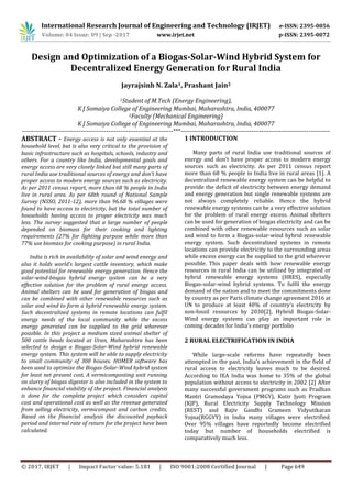 International Research Journal of Engineering and Technology (IRJET) e-ISSN: 2395-0056
Volume: 04 Issue: 09 | Sep -2017 www.irjet.net p-ISSN: 2395-0072
© 2017, IRJET | Impact Factor value: 5.181 | ISO 9001:2008 Certified Journal | Page 649
Design and Optimization of a Biogas-Solar-Wind Hybrid System for
Decentralized Energy Generation for Rural India
Jayrajsinh N. Zala1, Prashant Jain2
1Student of M.Tech (Energy Engineering),
K J Somaiya College of Engineering Mumbai, Maharashtra, India, 400077
2Faculty (Mechanical Engineering)
K J Somaiya College of Engineering Mumbai, Maharashtra, India, 400077
-----------------------------------------------------------------------------***----------------------------------------------------------------------------
ABSTRACT - Energy access is not only essential at the
household level, but is also very critical to the provision of
basic infrastructure such as hospitals, schools, industry and
others. For a country like India, developmental goals and
energy access are very closely linked but still many parts of
rural India use traditional sources of energy and don’t have
proper access to modern energy sources such as electricity.
As per 2011 census report, more than 68 % people in India
live in rural area. As per 68th round of National Sample
Survey (NSSO, 2011-12), more than 96.68 % villages were
found to have access to electricity, but the total number of
households having access to proper electricity was much
less. The survey suggested that a large number of people
depended on biomass for their cooking and lighting
requirements (27% for lighting purpose while more than
77% use biomass for cooking purpose) in rural India.
India is rich in availability of solar and wind energy and
also it holds world’s largest cattle inventory, which make
good potential for renewable energy generation. Hence the
solar-wind-biogas hybrid energy system can be a very
effective solution for the problem of rural energy access.
Animal shelters can be used for generation of biogas and
can be combined with other renewable resources such as
solar and wind to form a hybrid renewable energy system.
Such decentralized systems in remote locations can fulfil
energy needs of the local community while the excess
energy generated can be supplied to the grid wherever
possible. In this project a medium sized animal shelter of
500 cattle heads located at Uran, Maharashtra has been
selected to design a Biogas-Solar-Wind hybrid renewable
energy system. This system will be able to supply electricity
to small community of 300 houses. HOMER software has
been used to optimize the Biogas-Solar-Wind hybrid system
for least net present cost. A vermicomposting unit running
on slurry of biogas digester is also included in the system to
enhance financial viability of the project. Financial analysis
is done for the complete project which considers capital
cost and operational cost as well as the revenue generated
from selling electricity, vermicompost and carbon credits.
Based on the financial analysis the discounted payback
period and internal rate of return for the project have been
calculated.
1 INTRODUCTION
Many parts of rural India use traditional sources of
energy and don’t have proper access to modern energy
sources such as electricity. As per 2011 census report
more than 68 % people in India live in rural areas [1]. A
decentralized renewable energy system can be helpful to
provide the deficit of electricity between energy demand
and energy generation but single renewable systems are
not always completely reliable. Hence the hybrid
renewable energy systems can be a very effective solution
for the problem of rural energy excess. Animal shelters
can be used for generation of biogas electricity and can be
combined with other renewable resources such as solar
and wind to form a Biogas-solar-wind hybrid renewable
energy system. Such decentralized systems in remote
locations can provide electricity to the surrounding areas
while excess energy can be supplied to the grid wherever
possible. This paper deals with how renewable energy
resources in rural India can be utilized by integrated or
hybrid renewable energy systems (HRES), especially
Biogas-solar-wind hybrid systems. To fulfil the energy
demand of the nation and to meet the commitments done
by country as per Paris climate change agreement 2016 at
UN to produce at least 40% of country’s electricity by
non-fossil resources by 2030[2], Hybrid Biogas-Solar-
Wind energy systems can play an important role in
coming decades for India’s energy portfolio
2 RURAL ELECTRIFICATION IN INDIA
While large-scale reforms have repeatedly been
attempted in the past, India’s achievement in the field of
rural access to electricity leaves much to be desired.
According to IEA India was home to 35% of the global
population without access to electricity in 2002 [2] After
many successful government programs such as Pradhan
Mantri Gramodaya Yojna (PMGY), Kutir Jyoti Program
(KJP), Rural Electricity Supply Technology Mission
(REST) and Rajiv Gandhi Grameen Vidyutikaran
Yojna(RGGVY) in India many villages were electrified.
Over 95% villages have reportedly become electrified
today but number of households electrified is
comparatively much less.
 