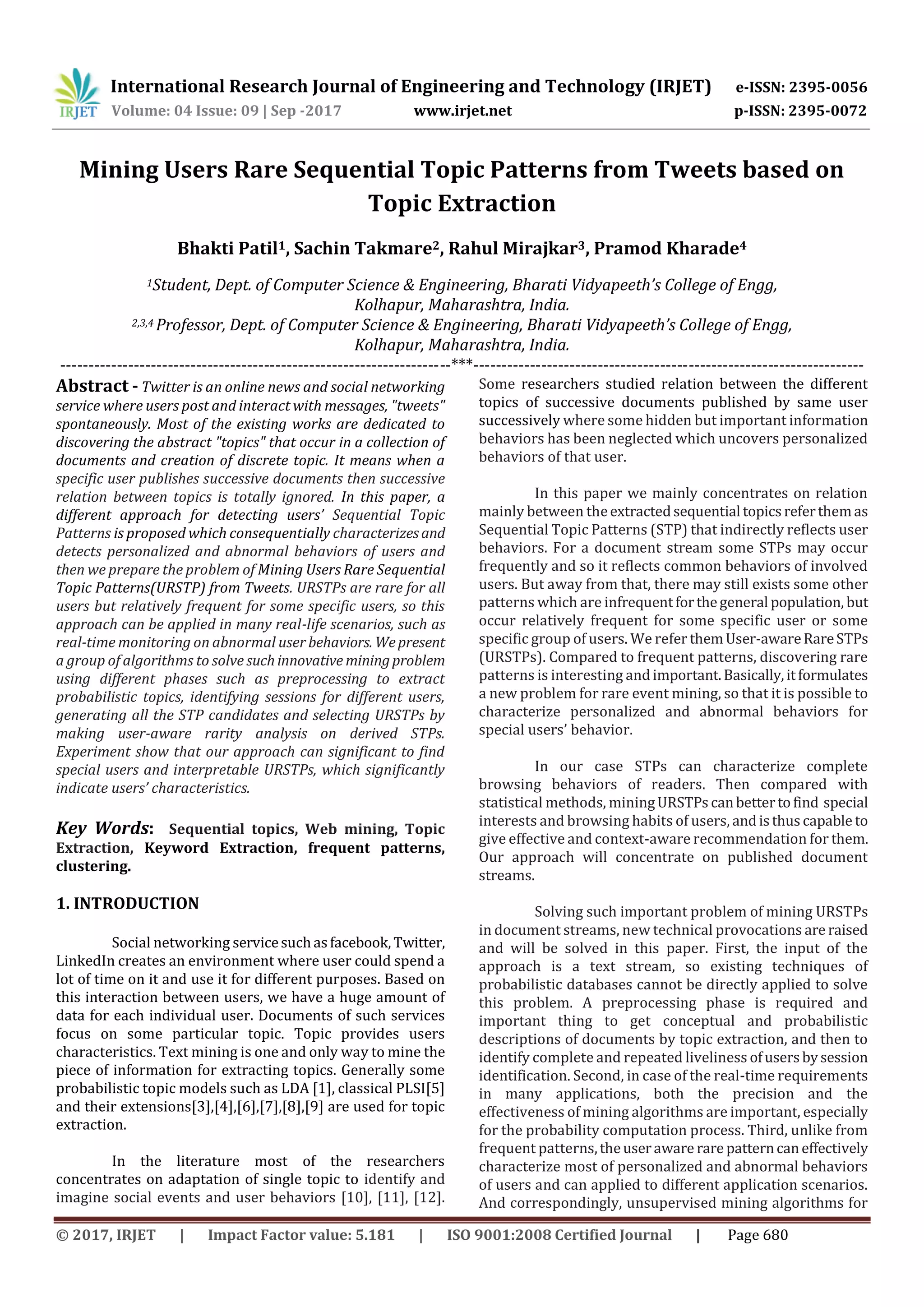 International Research Journal of Engineering and Technology (IRJET) e-ISSN: 2395-0056
Volume: 04 Issue: 09 | Sep -2017 www.irjet.net p-ISSN: 2395-0072
© 2017, IRJET | Impact Factor value: 5.181 | ISO 9001:2008 Certified Journal | Page 680
Mining Users Rare Sequential Topic Patterns from Tweets based on
Topic Extraction
Bhakti Patil1, Sachin Takmare2, Rahul Mirajkar3, Pramod Kharade4
1Student, Dept. of Computer Science & Engineering, Bharati Vidyapeeth’s College of Engg,
Kolhapur, Maharashtra, India.
2,3,4 Professor, Dept. of Computer Science & Engineering, Bharati Vidyapeeth’s College of Engg,
Kolhapur, Maharashtra, India.
---------------------------------------------------------------------***---------------------------------------------------------------------
Abstract - Twitter is an online news and social networking
service where users post and interact with messages, "tweets"
spontaneously. Most of the existing works are dedicated to
discovering the abstract "topics" that occur in a collection of
documents and creation of discrete topic. It means when a
specific user publishes successive documents then successive
relation between topics is totally ignored. In this paper, a
different approach for detecting users’ Sequential Topic
Patterns is proposed which consequentially characterizesand
detects personalized and abnormal behaviors of users and
then we prepare the problem of Mining Users Rare Sequential
Topic Patterns(URSTP) from Tweets. URSTPs are rare for all
users but relatively frequent for some specific users, so this
approach can be applied in many real-life scenarios, such as
real-time monitoring on abnormal user behaviors. Wepresent
a group of algorithms to solve suchinnovative miningproblem
using different phases such as preprocessing to extract
probabilistic topics, identifying sessions for different users,
generating all the STP candidates and selecting URSTPs by
making user-aware rarity analysis on derived STPs.
Experiment show that our approach can significant to find
special users and interpretable URSTPs, which significantly
indicate users’ characteristics.
Key Words: Sequential topics, Web mining, Topic
Extraction, Keyword Extraction, frequent patterns,
clustering.
1. INTRODUCTION
Social networking servicesuchasfacebook,Twitter,
LinkedIn creates an environment where user could spend a
lot of time on it and use it for different purposes. Based on
this interaction between users, we have a huge amount of
data for each individual user. Documents of such services
focus on some particular topic. Topic provides users
characteristics. Text mining is one and only way to mine the
piece of information for extracting topics. Generally some
probabilistic topic models such as LDA [1], classical PLSI[5]
and their extensions[3],[4],[6],[7],[8],[9] are used for topic
extraction.
In the literature most of the researchers
concentrates on adaptation of single topic to identify and
imagine social events and user behaviors [10], [11], [12].
Some researchers studied relation between the different
topics of successive documents published by same user
successively where some hidden but important information
behaviors has been neglected which uncovers personalized
behaviors of that user.
In this paper we mainly concentrates on relation
mainly between theextractedsequential topicsreferthemas
Sequential Topic Patterns (STP) that indirectly reflects user
behaviors. For a document stream some STPs may occur
frequently and so it reflects common behaviors of involved
users. But away from that, there may still exists some other
patterns which are infrequentforthegeneral population, but
occur relatively frequent for some specific user or some
specific group of users. We refer themUser-awareRareSTPs
(URSTPs). Compared to frequent patterns, discovering rare
patterns is interesting andimportant.Basically,itformulates
a new problem for rare event mining, so that it is possible to
characterize personalized and abnormal behaviors for
special users’ behavior.
In our case STPs can characterize complete
browsing behaviors of readers. Then compared with
statistical methods, miningURSTPs canbettertofind special
interests and browsing habits of users, andisthuscapable to
give effective and context-aware recommendation for them.
Our approach will concentrate on published document
streams.
Solving such important problem of mining URSTPs
in document streams, new technical provocations are raised
and will be solved in this paper. First, the input of the
approach is a text stream, so existing techniques of
probabilistic databases cannot be directly applied to solve
this problem. A preprocessing phase is required and
important thing to get conceptual and probabilistic
descriptions of documents by topic extraction, and then to
identify complete and repeated liveliness ofusersbysession
identification. Second, in case of the real-time requirements
in many applications, both the precision and the
effectiveness of mining algorithms are important, especially
for the probability computation process. Third, unlike from
frequent patterns,theuseraware rare patterncaneffectively
characterize most of personalized and abnormal behaviors
of users and can applied to different application scenarios.
And correspondingly, unsupervised mining algorithms for
 