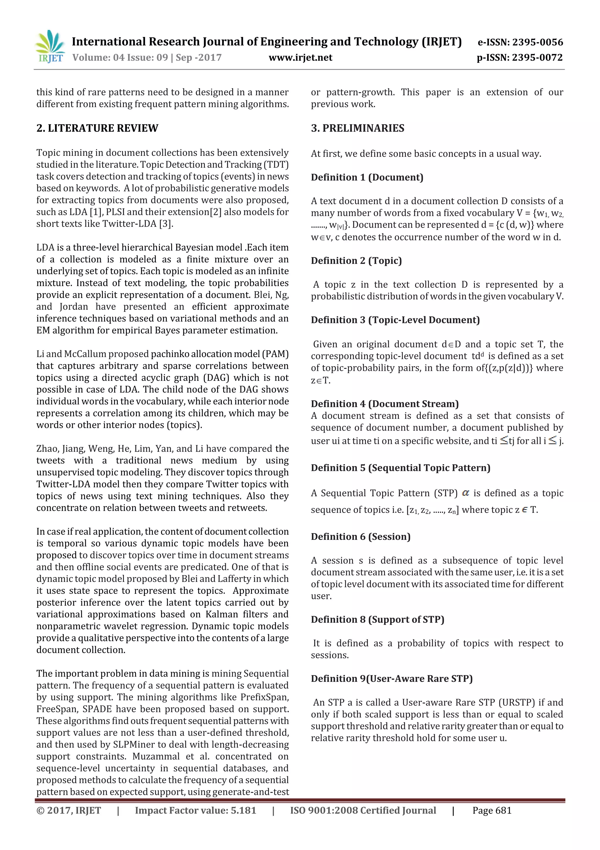 International Research Journal of Engineering and Technology (IRJET) e-ISSN: 2395-0056
Volume: 04 Issue: 09 | Sep -2017 www.irjet.net p-ISSN: 2395-0072
© 2017, IRJET | Impact Factor value: 5.181 | ISO 9001:2008 Certified Journal | Page 681
this kind of rare patterns need to be designed in a manner
different from existing frequent pattern mining algorithms.
2. LITERATURE REVIEW
Topic mining in document collections has been extensively
studied in the literature.Topic Detectionand Tracking(TDT)
task covers detection and tracking of topics (events)in news
based on keywords. A lot of probabilistic generative models
for extracting topics from documents were also proposed,
such as LDA [1], PLSI and their extension[2] also models for
short texts like Twitter-LDA [3].
LDA is a three-level hierarchical Bayesian model .Each item
of a collection is modeled as a finite mixture over an
underlying set of topics. Each topic is modeled as an infinite
mixture. Instead of text modeling, the topic probabilities
provide an explicit representation of a document. Blei, Ng,
and Jordan have presented an efficient approximate
inference techniques based on variational methods and an
EM algorithm for empirical Bayes parameter estimation.
Li and McCallum proposed pachinkoallocationmodel (PAM)
that captures arbitrary and sparse correlations between
topics using a directed acyclic graph (DAG) which is not
possible in case of LDA. The child node of the DAG shows
individual words in the vocabulary, while each interiornode
represents a correlation among its children, which may be
words or other interior nodes (topics).
Zhao, Jiang, Weng, He, Lim, Yan, and Li have compared the
tweets with a traditional news medium by using
unsupervised topic modeling. They discover topics through
Twitter-LDA model then they compare Twitter topics with
topics of news using text mining techniques. Also they
concentrate on relation between tweets and retweets.
In case if real application, the content ofdocumentcollection
is temporal so various dynamic topic models have been
proposed to discover topics over time in document streams
and then offline social events are predicated. One of that is
dynamic topic model proposed by Blei and Lafferty in which
it uses state space to represent the topics. Approximate
posterior inference over the latent topics carried out by
variational approximations based on Kalman filters and
nonparametric wavelet regression. Dynamic topic models
provide a qualitative perspective into the contents of a large
document collection.
The important problem in data mining is mining Sequential
pattern. The frequency of a sequential pattern is evaluated
by using support. The mining algorithms like PrefixSpan,
FreeSpan, SPADE have been proposed based on support.
These algorithms find outsfrequent sequential patterns with
support values are not less than a user-defined threshold,
and then used by SLPMiner to deal with length-decreasing
support constraints. Muzammal et al. concentrated on
sequence-level uncertainty in sequential databases, and
proposed methods to calculate the frequency of a sequential
pattern based on expected support, using generate-and-test
or pattern-growth. This paper is an extension of our
previous work.
3. PRELIMINARIES
At first, we define some basic concepts in a usual way.
Definition 1 (Document)
A text document d in a document collection D consists of a
many number of words from a fixed vocabulary V = {w1, w2,
......., w|v|}. Document can be represented d = {c (d, w)} where
wv, c denotes the occurrence number of the word w in d.
Definition 2 (Topic)
A topic z in the text collection D is represented by a
probabilistic distribution of wordsinthegiven vocabularyV.
Definition 3 (Topic-Level Document)
Given an original document dD and a topic set T, the
corresponding topic-level document tdd is defined as a set
of topic-probability pairs, in the form of{(z,p(z|d))} where
zT.
Definition 4 (Document Stream)
A document stream is defined as a set that consists of
sequence of document number, a document published by
user ui at time ti on a specific website, and ti tj for all i j.
Definition 5 (Sequential Topic Pattern)
A Sequential Topic Pattern (STP) is defined as a topic
sequence of topics i.e. [z1, z2, ....., zn] where topic z T.
Definition 6 (Session)
A session s is defined as a subsequence of topic level
document stream associated with thesameuser,i.e.itisa set
of topic level document with its associated time for different
user.
Definition 8 (Support of STP)
It is defined as a probability of topics with respect to
sessions.
Definition 9(User-Aware Rare STP)
An STP a is called a User-aware Rare STP (URSTP) if and
only if both scaled support is less than or equal to scaled
support threshold and relativeraritygreaterthanor equal to
relative rarity threshold hold for some user u.
 