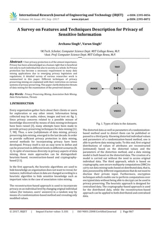 International Research Journal of Engineering and Technology (IRJET) e-ISSN: 2395-0056
Volume: 04 Issue: 09 | Sep -2017 www.irjet.net p-ISSN: 2395-0072
© 2017, IRJET | Impact Factor value: 5.181 | ISO 9001:2008 Certified Journal | Page 867
A Survey on Features and Techniques Description for Privacy of
Sensitive Information
Archana Singh1, Varun Singh2
1M.Tech. Scholar, Computer Science Dept. MIT College Rewa, M.P.
2Asst. Prof. Computer Science Dept. MIT College Rewa, M.P.
---------------------------------------------------------------------***---------------------------------------------------------------------
Abstract - User privacy protection is of the utmost importance.
Privacy has been acknowledged as a human right that is beneficial
not only to each individual but also to society as a whole.SoPrivacy
protection has become a necessary requirement in many data
mining applications due to emerging privacy legislation and
regulations. A detailed survey of various researcher work is
summarized in this paper. Different techniques of privacy
preserving mining are explained with their restriction on various
systems of privacy preserving. This paper clarifydistinctivethreats
of data mining for the examination of the preserved dataset.
Key Words: Privacy Preserving Mining, Association Rule Mining,
Data Perturbation, Threats
1.INTRODUCTION
Every organization gather facts about their clients or users
for exploration or any other intent. Information being
collected may be audio, videos, images and text etc fig. 1.
Since privacy concerns related to a possible misuse of
knowledge discovered by means of data mining techniques
have been raised [3], many attempts have been made to
provide privacy preserving techniques for data mining [12,
7, 98]. Thus, a new (sub)domain of data mining, privacy
preserving data mining, emerged in the last decade. Inorder
to provide sufficient privacy protection in data mining,
several methods for incorporating privacy have been
developed. Privacy itself is not an easy term to define and
can be preserved on different levels in differentscenarios[8,
1]. In spite of enormous diversity in privacy aspects of data
mining, three main approaches can be distinguished:
heuristic-based, reconstruction-based and cryptography-
based [11].
In the first approach, the heuristic algorithms are used to
hide knowledge an organization does not want to reveal, for
instance, individual valuesindata arechangedaccordingtoa
heuristic algorithm to hide sensitive knowledge such as
important rules in the case of association rules mining.
The reconstruction-based approach is used to incorporate
privacy on an individual level bychangingoriginal individual
values (for instance, users’ answers) in a random way by
means of a randomization-based method and revealingonly
modified values.
Fig. 1. Types of data in the datasets.
The distorted data as well as parametersofa randomization-
based method used to distort them can be published or
passed to a third party. Knowing distorted individual values
and parameters of a randomization-based method, one is
able to perform data mining tasks. To this end, first original
distributions of values of attributes are reconstructed
(estimated) based on the distorted values and the
parameters of the distortion method, and a data mining
model is built based on the distorted data. The creation of a
model is carried out without the need to access original
individual data. The third approach, which is based on
cryptography,usessecuremultipartycomputations(SMC)to
carry out data mining tasks basedondistributeddata,that is,
data possessed by differentorganizationsthatdonot wantto
disclose their private input. Furthermore, encryption
techniques which enable one to perform computations over
encrypted data without being able to decrypt can be used in
privacy preserving. The heuristic approach is designed for
centralized data. The cryptography-based approach is used
for the distributed data, while the reconstruction-based
approach can be applied to both distributed and centralized
data.
 