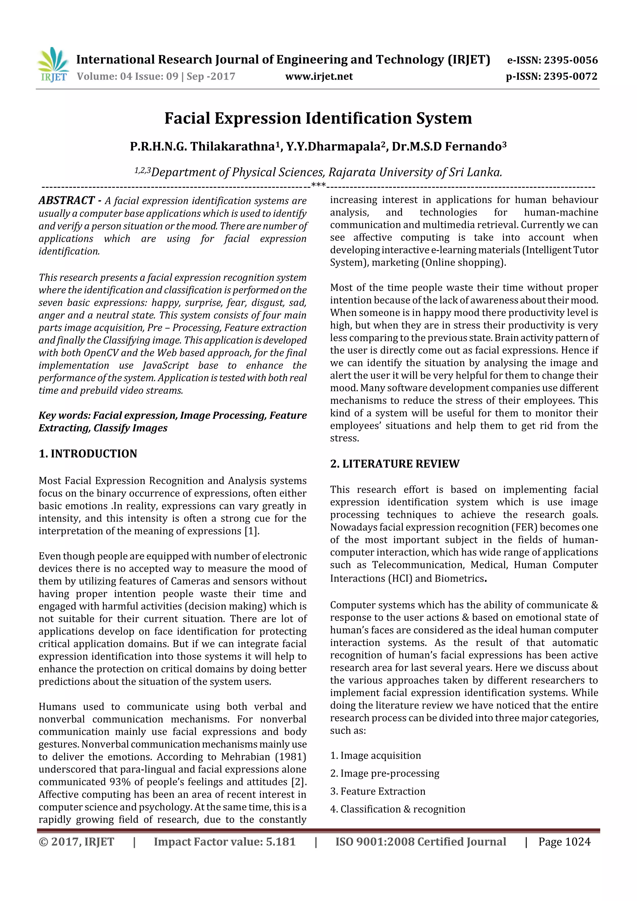International Research Journal of Engineering and Technology (IRJET) e-ISSN: 2395-0056
Volume: 04 Issue: 09 | Sep -2017 www.irjet.net p-ISSN: 2395-0072
© 2017, IRJET | Impact Factor value: 5.181 | ISO 9001:2008 Certified Journal | Page 1024
Facial Expression Identification System
P.R.H.N.G. Thilakarathna1, Y.Y.Dharmapala2, Dr.M.S.D Fernando3
1,2,3Department of Physical Sciences, Rajarata University of Sri Lanka.
---------------------------------------------------------------------***---------------------------------------------------------------------
ABSTRACT - A facial expression identification systems are
usually a computer base applications which is used to identify
and verify a person situation orthemood. Therearenumberof
applications which are using for facial expression
identification.
This research presents a facial expression recognition system
where the identification and classification is performedonthe
seven basic expressions: happy, surprise, fear, disgust, sad,
anger and a neutral state. This system consists of four main
parts image acquisition, Pre – Processing, Feature extraction
and finally the Classifying image. Thisapplicationisdeveloped
with both OpenCV and the Web based approach, for the final
implementation use JavaScript base to enhance the
performance of the system. Application istestedwithbothreal
time and prebuild video streams.
Key words: Facial expression, Image Processing, Feature
Extracting, Classify Images
1. INTRODUCTION
Most Facial Expression Recognition and Analysis systems
focus on the binary occurrence of expressions, often either
basic emotions .In reality, expressions can vary greatly in
intensity, and this intensity is often a strong cue for the
interpretation of the meaning of expressions [1].
Even though people are equipped with number of electronic
devices there is no accepted way to measure the mood of
them by utilizing features of Cameras and sensors without
having proper intention people waste their time and
engaged with harmful activities (decision making) which is
not suitable for their current situation. There are lot of
applications develop on face identification for protecting
critical application domains. But if we can integrate facial
expression identification into those systems it will help to
enhance the protection on critical domains by doing better
predictions about the situation of the system users.
Humans used to communicate using both verbal and
nonverbal communication mechanisms. For nonverbal
communication mainly use facial expressions and body
gestures. Nonverbal communicationmechanismsmainly use
to deliver the emotions. According to Mehrabian (1981)
underscored that para-lingual and facial expressions alone
communicated 93% of people’s feelings and attitudes [2].
Affective computing has been an area of recent interest in
computer science and psychology. At the same time, this is a
rapidly growing field of research, due to the constantly
increasing interest in applications for human behaviour
analysis, and technologies for human-machine
communication and multimedia retrieval. Currently we can
see affective computing is take into account when
developinginteractivee-learningmaterials(IntelligentTutor
System), marketing (Online shopping).
Most of the time people waste their time without proper
intention because of the lack of awarenessabouttheirmood.
When someone is in happy mood there productivity level is
high, but when they are in stress their productivity is very
less comparing to the previousstate.Brainactivitypatternof
the user is directly come out as facial expressions. Hence if
we can identify the situation by analysing the image and
alert the user it will be very helpful for them to change their
mood. Many software development companies use different
mechanisms to reduce the stress of their employees. This
kind of a system will be useful for them to monitor their
employees’ situations and help them to get rid from the
stress.
2. LITERATURE REVIEW
This research effort is based on implementing facial
expression identification system which is use image
processing techniques to achieve the research goals.
Nowadays facial expression recognition (FER) becomes one
of the most important subject in the fields of human-
computer interaction, which has wide range of applications
such as Telecommunication, Medical, Human Computer
Interactions (HCI) and Biometrics.
Computer systems which has the ability of communicate &
response to the user actions & based on emotional state of
human’s faces are considered as the ideal human computer
interaction systems. As the result of that automatic
recognition of human’s facial expressions has been active
research area for last several years. Here we discuss about
the various approaches taken by different researchers to
implement facial expression identification systems. While
doing the literature review we have noticed that the entire
research process can be divided into three major categories,
such as:
1. Image acquisition
2. Image pre-processing
3. Feature Extraction
4. Classification & recognition
 