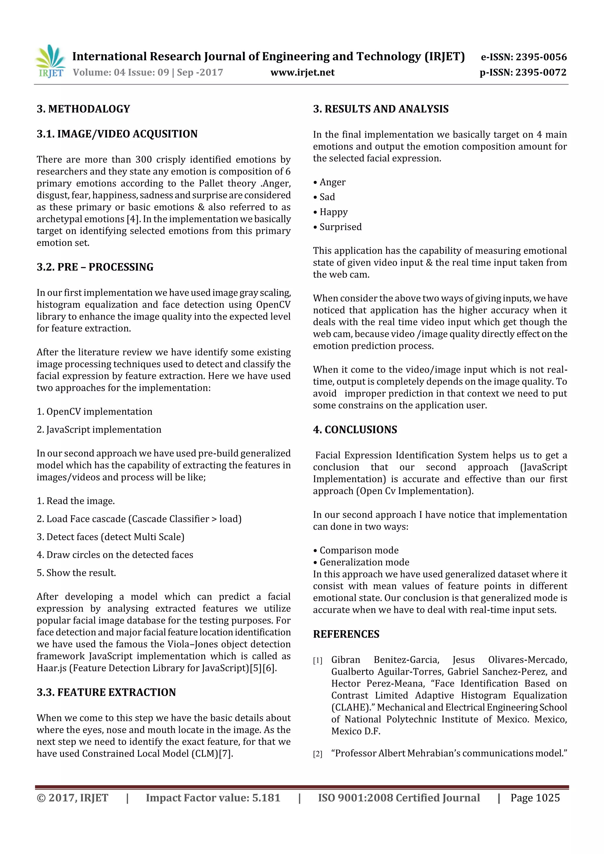 International Research Journal of Engineering and Technology (IRJET) e-ISSN: 2395-0056
Volume: 04 Issue: 09 | Sep -2017 www.irjet.net p-ISSN: 2395-0072
© 2017, IRJET | Impact Factor value: 5.181 | ISO 9001:2008 Certified Journal | Page 1025
3. METHODALOGY
3.1. IMAGE/VIDEO ACQUSITION
There are more than 300 crisply identified emotions by
researchers and they state any emotion is composition of 6
primary emotions according to the Pallet theory .Anger,
disgust, fear, happiness,sadnessandsurpriseareconsidered
as these primary or basic emotions & also referred to as
archetypal emotions [4]. In the implementation webasically
target on identifying selected emotions from this primary
emotion set.
3.2. PRE – PROCESSING
In our first implementation we haveusedimagegrayscaling,
histogram equalization and face detection using OpenCV
library to enhance the image quality into the expected level
for feature extraction.
After the literature review we have identify some existing
image processing techniques used to detect and classify the
facial expression by feature extraction. Here we have used
two approaches for the implementation:
1. OpenCV implementation
2. JavaScript implementation
In our second approach we have used pre-build generalized
model which has the capability of extracting the features in
images/videos and process will be like;
1. Read the image.
2. Load Face cascade (Cascade Classifier > load)
3. Detect faces (detect Multi Scale)
4. Draw circles on the detected faces
5. Show the result.
After developing a model which can predict a facial
expression by analysing extracted features we utilize
popular facial image database for the testing purposes. For
face detection and major facial featurelocationidentification
we have used the famous the Viola–Jones object detection
framework JavaScript implementation which is called as
Haar.js (Feature Detection Library for JavaScript)[5][6].
3.3. FEATURE EXTRACTION
When we come to this step we have the basic details about
where the eyes, nose and mouth locate in the image. As the
next step we need to identify the exact feature, for that we
have used Constrained Local Model (CLM)[7].
3. RESULTS AND ANALYSIS
In the final implementation we basically target on 4 main
emotions and output the emotion composition amount for
the selected facial expression.
• Anger
• Sad
• Happy
• Surprised
This application has the capability of measuring emotional
state of given video input & the real time input taken from
the web cam.
When consider the above two ways of givinginputs,wehave
noticed that application has the higher accuracy when it
deals with the real time video input which get though the
web cam, because video /image quality directly effecton the
emotion prediction process.
When it come to the video/image input which is not real-
time, output is completely depends on the image quality. To
avoid improper prediction in that context we need to put
some constrains on the application user.
4. CONCLUSIONS
Facial Expression Identification System helps us to get a
conclusion that our second approach (JavaScript
Implementation) is accurate and effective than our first
approach (Open Cv Implementation).
In our second approach I have notice that implementation
can done in two ways:
• Comparison mode
• Generalization mode
In this approach we have used generalized dataset where it
consist with mean values of feature points in different
emotional state. Our conclusion is that generalized mode is
accurate when we have to deal with real-time input sets.
REFERENCES
[1] Gibran Benitez-Garcia, Jesus Olivares-Mercado,
Gualberto Aguilar-Torres, Gabriel Sanchez-Perez, and
Hector Perez-Meana, “Face Identification Based on
Contrast Limited Adaptive Histogram Equalization
(CLAHE).” Mechanical and Electrical EngineeringSchool
of National Polytechnic Institute of Mexico. Mexico,
Mexico D.F.
[2] “Professor Albert Mehrabian’s communicationsmodel.”
 