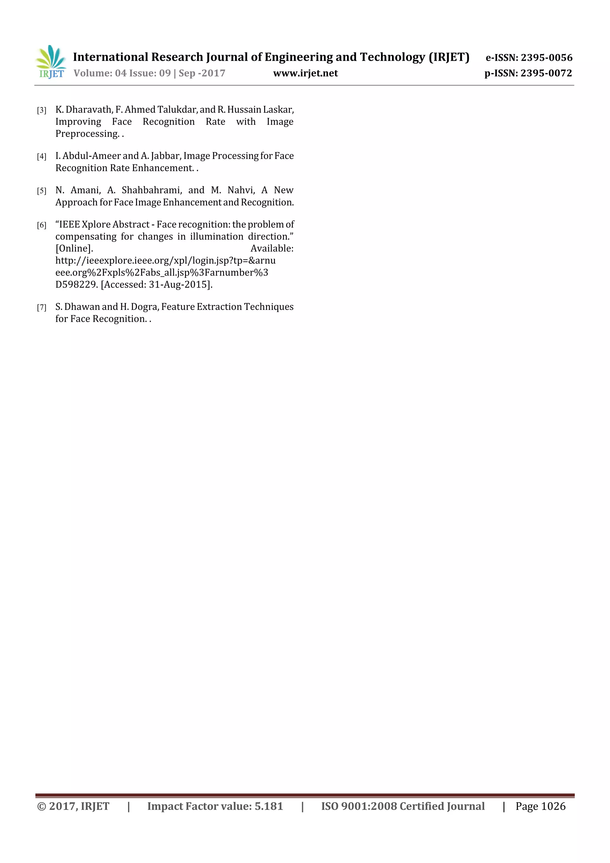 International Research Journal of Engineering and Technology (IRJET) e-ISSN: 2395-0056
Volume: 04 Issue: 09 | Sep -2017 www.irjet.net p-ISSN: 2395-0072
© 2017, IRJET | Impact Factor value: 5.181 | ISO 9001:2008 Certified Journal | Page 1026
[3] K. Dharavath, F. Ahmed Talukdar,andR.HussainLaskar,
Improving Face Recognition Rate with Image
Preprocessing. .
[4] I. Abdul-Ameer and A. Jabbar, Image ProcessingforFace
Recognition Rate Enhancement. .
[5] N. Amani, A. Shahbahrami, and M. Nahvi, A New
Approach forFaceImageEnhancementandRecognition.
[6] “IEEE Xplore Abstract - Face recognition:theproblemof
compensating for changes in illumination direction.”
[Online]. Available:
http://ieeexplore.ieee.org/xpl/login.jsp?tp=&arnu
eee.org%2Fxpls%2Fabs_all.jsp%3Farnumber%3
D598229. [Accessed: 31-Aug-2015].
[7] S. Dhawan and H. Dogra, Feature Extraction Techniques
for Face Recognition. .
 