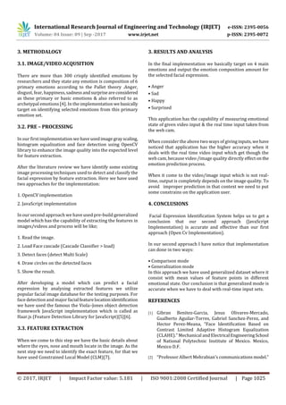 International Research Journal of Engineering and Technology (IRJET) e-ISSN: 2395-0056
Volume: 04 Issue: 09 | Sep -2017 www.irjet.net p-ISSN: 2395-0072
© 2017, IRJET | Impact Factor value: 5.181 | ISO 9001:2008 Certified Journal | Page 1025
3. METHODALOGY
3.1. IMAGE/VIDEO ACQUSITION
There are more than 300 crisply identified emotions by
researchers and they state any emotion is composition of 6
primary emotions according to the Pallet theory .Anger,
disgust, fear, happiness,sadnessandsurpriseareconsidered
as these primary or basic emotions & also referred to as
archetypal emotions [4]. In the implementation webasically
target on identifying selected emotions from this primary
emotion set.
3.2. PRE – PROCESSING
In our first implementation we haveusedimagegrayscaling,
histogram equalization and face detection using OpenCV
library to enhance the image quality into the expected level
for feature extraction.
After the literature review we have identify some existing
image processing techniques used to detect and classify the
facial expression by feature extraction. Here we have used
two approaches for the implementation:
1. OpenCV implementation
2. JavaScript implementation
In our second approach we have used pre-build generalized
model which has the capability of extracting the features in
images/videos and process will be like;
1. Read the image.
2. Load Face cascade (Cascade Classifier > load)
3. Detect faces (detect Multi Scale)
4. Draw circles on the detected faces
5. Show the result.
After developing a model which can predict a facial
expression by analysing extracted features we utilize
popular facial image database for the testing purposes. For
face detection and major facial featurelocationidentification
we have used the famous the Viola–Jones object detection
framework JavaScript implementation which is called as
Haar.js (Feature Detection Library for JavaScript)[5][6].
3.3. FEATURE EXTRACTION
When we come to this step we have the basic details about
where the eyes, nose and mouth locate in the image. As the
next step we need to identify the exact feature, for that we
have used Constrained Local Model (CLM)[7].
3. RESULTS AND ANALYSIS
In the final implementation we basically target on 4 main
emotions and output the emotion composition amount for
the selected facial expression.
• Anger
• Sad
• Happy
• Surprised
This application has the capability of measuring emotional
state of given video input & the real time input taken from
the web cam.
When consider the above two ways of givinginputs,wehave
noticed that application has the higher accuracy when it
deals with the real time video input which get though the
web cam, because video /image quality directly effecton the
emotion prediction process.
When it come to the video/image input which is not real-
time, output is completely depends on the image quality. To
avoid improper prediction in that context we need to put
some constrains on the application user.
4. CONCLUSIONS
Facial Expression Identification System helps us to get a
conclusion that our second approach (JavaScript
Implementation) is accurate and effective than our first
approach (Open Cv Implementation).
In our second approach I have notice that implementation
can done in two ways:
• Comparison mode
• Generalization mode
In this approach we have used generalized dataset where it
consist with mean values of feature points in different
emotional state. Our conclusion is that generalized mode is
accurate when we have to deal with real-time input sets.
REFERENCES
[1] Gibran Benitez-Garcia, Jesus Olivares-Mercado,
Gualberto Aguilar-Torres, Gabriel Sanchez-Perez, and
Hector Perez-Meana, “Face Identification Based on
Contrast Limited Adaptive Histogram Equalization
(CLAHE).” Mechanical and Electrical EngineeringSchool
of National Polytechnic Institute of Mexico. Mexico,
Mexico D.F.
[2] “Professor Albert Mehrabian’s communicationsmodel.”
 
