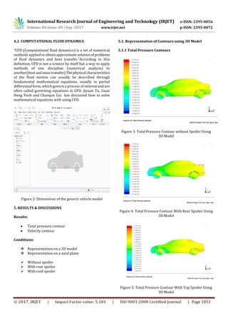 International Research Journal of Engineering and Technology (IRJET) e-ISSN: 2395-0056
Volume: 04 Issue: 09 | Sep -2017 www.irjet.net p-ISSN: 2395-0072
© 2017, IRJET | Impact Factor value: 5.181 | ISO 9001:2008 Certified Journal | Page 1051
4.2 COMPUTATIONAL FLUID DYNAMICS
“CFD (Computational fluid dynamics) is a set of numerical
methods applied to obtainapproximatesolutionofproblems
of fluid dynamics and heat transfer.”According to this
definition, CFD is not a science by itself but a way to apply
methods of one discipline (numerical analysis) to
another(heat andmasstransfer).Thephysical characteristics
of the fluid motion can usually be described through
fundamental mathematical equations, usually in partial
differential form, which govern a process of interest and are
often called governing equations in CFD. Jiyuan Tu, Guan
Heng Yeoh and Chaoqun Liu has discussed how to solve
mathematical equations with using CFD.
Figure 2: Dimensions of the generic vehicle model
5. RESULTS & DISCUSSIONS
Results:
 Total pressure contour
 Velocity contour
Conditions:
 Representation on a 3D model
 Representation on a axial plane
 Without spoiler
 With rear spoiler
 With roof spoiler
5.1. Representation of Contours using 3D Model
5.1.1 Total Pressure Contours
Figure 3: Total Pressure Contour without Spoiler Using
3D Model
Figure 4: Total Pressure Contour With Rear Spoiler Using
3D Model
Figure 5: Total Pressure Contour With Top Spoiler Using
3D Model
 