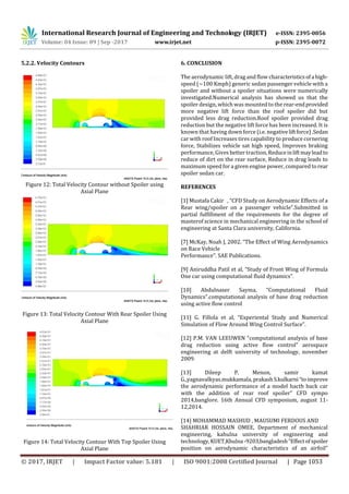 International Research Journal of Engineering and Technology (IRJET) e-ISSN: 2395-0056
Volume: 04 Issue: 09 | Sep -2017 www.irjet.net p-ISSN: 2395-0072
© 2017, IRJET | Impact Factor value: 5.181 | ISO 9001:2008 Certified Journal | Page 1053
5.2.2. Velocity Contours
Figure 12: Total Velocity Contour without Spoiler using
Axial Plane
Figure 13: Total Velocity Contour With Rear Spoiler Using
Axial Plane
Figure 14: Total Velocity Contour With Top Spoiler Using
Axial Plane
6. CONCLUSION
The aerodynamic lift, drag and flow characteristicsofa high-
speed (~100 Kmph) generic sedan passenger vehicle with a
spoiler and without a spoiler situations were numerically
investigated.Numerical analysis has showed us that the
spoiler design, which was mounted to the rear-endprovided
more negative lift force than the roof spoiler did but
provided less drag reduction.Roof spoiler provided drag
reduction but the negative lift force has been increased. It is
known that having down force (i.e. negativeliftforce).Sedan
car with roof Increases tires capability to produce cornering
force, Stabilizes vehicle sat high speed, Improves braking
performance, Gives better traction, Reduceinliftmayleadto
reduce of dirt on the rear surface, Reduce in drag leads to
maximum speed for a given engine power, compared torear
spoiler sedan car.
REFERENCES
[1] Mustafa Cakir , “CFD Study on Aerodynamic Effects of a
Rear wing/spoiler on a passenger vehicle”.Submitted in
partial fulfillment of the requirements for the degree of
masterof science in mechanical engineering in the school of
engineering at Santa Clara university, California.
[7] McKay, Noah J, 2002. “The Effect of Wing Aerodynamics
on Race Vehicle
Performance”. SAE Publications.
[9] Aniruddha Patil et al, “Study of Front Wing of Formula
One car using computational fluid dynamics”.
[10] Abdulnaser Sayma, “Computational Fluid
Dynamics”.computational analysis of base drag reduction
using active flow control
[11] G. Fillola et al, “Experiental Study and Numerical
Simulation of Flow Around Wing Control Surface”.
[12] P.M. VAN LEEUWEN “computational analysis of base
drag reduction using active flow control” aerospace
engineering at delft university of technology, november
2009.
[13] Dileep P. Menon, samir kamat
G.,yagnavalkyas.mukkamala,prakashS.kulkarni“toimprove
the aerodynamic performance of a model hacth back car
with the addition of rear roof spoiler” CFD sympo
2014,banglore. 16th Annual CFD symposium, august 11-
12,2014.
[14] MOHAMMAD MASHUD , MAUSUMI FERDOUS AND
SHAHRIAR HOSSAIN OMEE, Department of mechanical
engineering, kahulna university of engineering and
technology, KUET,Khulna -9203,bangladesh“Effectofspoiler
position on aerodynamic characteristics of an airfoil”
 