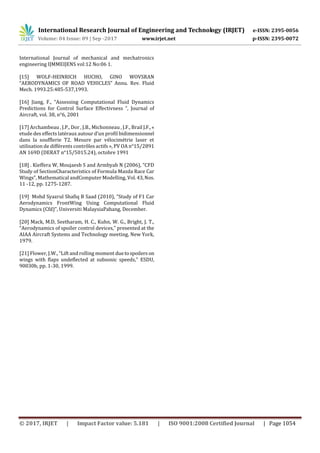 International Research Journal of Engineering and Technology (IRJET) e-ISSN: 2395-0056
Volume: 04 Issue: 09 | Sep -2017 www.irjet.net p-ISSN: 2395-0072
© 2017, IRJET | Impact Factor value: 5.181 | ISO 9001:2008 Certified Journal | Page 1054
International Journal of mechanical and mechatronics
engineering IJMMEIJENS vol:12 No:06 1.
[15] WOLF-HEINRICH HUCHO, GINO WOVSRAN
“AERODYNAMICS OF ROAD VEHICLES” Annu. Rev. Fluid
Mech. 1993.25:485-537,1993.
[16] Jiang, F., “Assessing Computational Fluid Dynamics
Predictions for Control Surface Effectivness ”, Journal of
Aircraft, vol. 38, n°6, 2001
[17] Archambeau , J.P., Dor , J.B., Michonneau , J.F., Brail J.F.,«
etude des effects latéraux autour d’un profil bidimensionnel
dans la soufflerie T2. Mesure par vélocimétrie laser et
utilisation de différents contrôles actifs », PV OA n°15/2891
AN 169D (DERAT n°15/5015.24), octobre 1991
[18] . Kieffera W, Moujaesb S and Armbyab N (2006), “CFD
Study of SectionCharacteristics of Formula Mazda Race Car
Wings”, Mathematical andComputer Modelling, Vol. 43,Nos.
11 -12, pp. 1275-1287.
[19] Mohd Syazrul Shafiq B Saad (2010), “Study of F1 Car
Aerodynamics FrontWing Using Computational Fluid
Dynamics (Cfd)”, Universiti MalaysiaPahang, December.
[20] Mack, M.D, Seetharam, H. C., Kuhn, W. G., Bright, J. T.,
“Aerodynamics of spoiler control devices,” presented at the
AIAA Aircraft Systems and Technology meeting, New York,
1979.
[21] Flower, J.W., “Lift and rolling moment duetospoilers on
wings with flaps undeflected at subsonic speeds,” ESDU,
90030b, pp. 1-30, 1999.
 