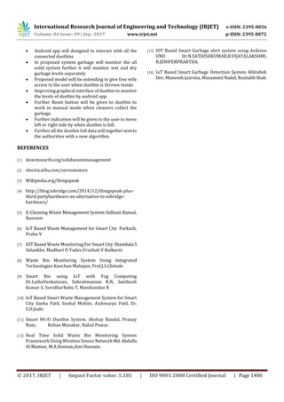 International Research Journal of Engineering and Technology (IRJET) e-ISSN: 2395-0056
Volume: 04 Issue: 09 | Sep -2017 www.irjet.net p-ISSN: 2395-0072
© 2017, IRJET | Impact Factor value: 5.181 | ISO 9001:2008 Certified Journal | Page 1486
 Android app will designed to interact with all the
connected dustbins
 In proposed system garbage will monitor the all
solid system further it will monitor wet and dry
garbage levels separately
 Proposed model will be extending to give free wife
access to the user when dustbin is thrown inside.
 Improving graphical interface of dustbin to monitor
the levels of dustbin by android app.
 Further Reset button will be given to dustbin to
work in manual mode when cleaners collect the
garbage.
 Further indication will be given to the user to move
left or right side by when dustbin is full.
 Further all the dustbin full data will togethersentto
the authorities with a new algorithm.
REFERENCES
[1] downtoearth.org/solidwastemanagement
[2] electrical4u.com/servomotors
[3] Wikipedia.org/thingspeak
[4] http://blog.iobridge.com/2014/12/thingspeak-plus-
third-partyhardware-an-alternative-to-iobridge-
hardware/
[5] E-Cleaning Waste Management System Sidhant Bansal,
Rasveen
[6] IoT Based Waste Management for Smart City Parkash,
Prabu V
[7] IOT Based Waste Monitoring For Smart City Shambala S
Salunkhe, Madhuri D Yadav,Vrushali V Kulkarni
[8] Waste Bin Monitoring System Using Integrated
Technologies Kanchan Mahajan, Prof.J.S.Chitode
[9] Smart Bin using IoT with Fog Computing
Dr.LathaVenkatesan, Subrahmanian R.N, Santhosh
Kumar S, SuvidharBabu T, Manikandan B
[10] IoT Based Smart Waste Management System for Smart
City Sneha Patil, Snehal Mohite, Aishwarya Patil, Dr.
S.D.Joshi
[11] Smart Wi-Fi Dustbin System. Akshay Bandal, Pranay
Nate, Rohan Manakar, Rahul Powar.
[12] Real Time Solid Waste Bin Monitoring System
Framework Using WirelessSensorNetwork Md.Abdulla
Al Mamun, M.A.Hannan,Aini Hussain.
[13] IOT Based Smart Garbage alert system using Arduino
UNO Dr.N.SATHISHKUMAR,B.VIJAYALAKSHMI,
R.JENIFERPRARTHA.
[14] IoT Based Smart Garbage Detection System Abhishek
Dev, Maneesh Jasrotia, Muzammil Nadaf, RushabhShah.
 