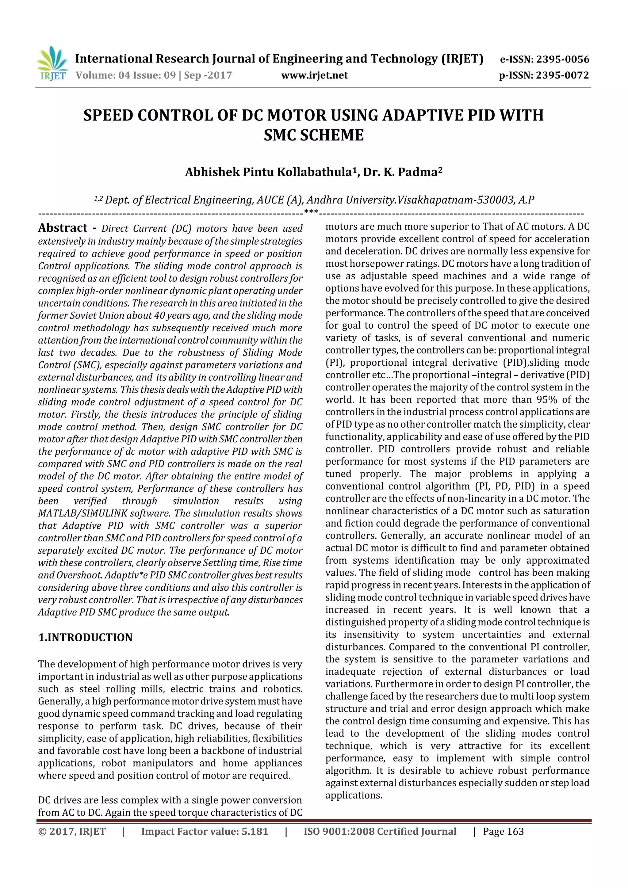 International Research Journal of Engineering and Technology (IRJET) e-ISSN: 2395-0056
Volume: 04 Issue: 09 | Sep -2017 www.irjet.net p-ISSN: 2395-0072
© 2017, IRJET | Impact Factor value: 5.181 | ISO 9001:2008 Certified Journal | Page 163
SPEED CONTROL OF DC MOTOR USING ADAPTIVE PID WITH
SMC SCHEME
Abhishek Pintu Kollabathula1, Dr. K. Padma2
1,2 Dept. of Electrical Engineering, AUCE (A), Andhra University.Visakhapatnam-530003, A.P
---------------------------------------------------------------------***---------------------------------------------------------------------
Abstract - Direct Current (DC) motors have been used
extensively in industry mainly because of the simplestrategies
required to achieve good performance in speed or position
Control applications. The sliding mode control approach is
recognised as an efficient tool to design robust controllers for
complex high-order nonlinear dynamic plant operatingunder
uncertain conditions. The research in this area initiated in the
former Soviet Union about 40 years ago, and the sliding mode
control methodology has subsequently received much more
attention from the internationalcontrolcommunitywithin the
last two decades. Due to the robustness of Sliding Mode
Control (SMC), especially against parameters variations and
external disturbances, and its ability in controlling linearand
nonlinear systems. This thesisdealswiththeAdaptivePIDwith
sliding mode control adjustment of a speed control for DC
motor. Firstly, the thesis introduces the principle of sliding
mode control method. Then, design SMC controller for DC
motor after that design Adaptive PID withSMCcontrollerthen
the performance of dc motor with adaptive PID with SMC is
compared with SMC and PID controllers is made on the real
model of the DC motor. After obtaining the entire model of
speed control system, Performance of these controllers has
been verified through simulation results using
MATLAB/SIMULINK software. The simulation results shows
that Adaptive PID with SMC controller was a superior
controller than SMC and PID controllers for speed control of a
separately excited DC motor. The performance of DC motor
with these controllers, clearly observe Settling time, Rise time
and Overshoot. Adaptiv*e PID SMCcontrollergivesbestresults
considering above three conditions and also this controller is
very robust controller. That is irrespective of any disturbances
Adaptive PID SMC produce the same output.
1.INTRODUCTION
The development of high performance motor drives is very
important in industrial as well as otherpurposeapplications
such as steel rolling mills, electric trains and robotics.
Generally, a highperformancemotordrivesystemmusthave
good dynamic speed command tracking and load regulating
response to perform task. DC drives, because of their
simplicity, ease of application, high reliabilities, flexibilities
and favorable cost have long been a backbone of industrial
applications, robot manipulators and home appliances
where speed and position control of motor are required.
DC drives are less complex with a single power conversion
from AC to DC. Again the speed torque characteristics of DC
motors are much more superior to That of AC motors. A DC
motors provide excellent control of speed for acceleration
and deceleration. DC drives are normally less expensive for
most horsepower ratings. DC motors have a longtraditionof
use as adjustable speed machines and a wide range of
options have evolved for this purpose. In these applications,
the motor should be precisely controlled to give the desired
performance. The controllers ofthespeedthatareconceived
for goal to control the speed of DC motor to execute one
variety of tasks, is of several conventional and numeric
controller types, the controllerscanbe:proportional integral
(PI), proportional integral derivative (PID),sliding mode
controller etc…The proportional –integral – derivative(PID)
controller operates the majority of the control system in the
world. It has been reported that more than 95% of the
controllers in the industrial process control applicationsare
of PID type as no other controller match the simplicity, clear
functionality, applicability and ease of use offered bythe PID
controller. PID controllers provide robust and reliable
performance for most systems if the PID parameters are
tuned properly. The major problems in applying a
conventional control algorithm (PI, PD, PID) in a speed
controller are the effects of non-linearity in a DC motor. The
nonlinear characteristics of a DC motor such as saturation
and fiction could degrade the performance of conventional
controllers. Generally, an accurate nonlinear model of an
actual DC motor is difficult to find and parameter obtained
from systems identification may be only approximated
values. The field of sliding mode control has been making
rapid progress in recent years. Interests in the applicationof
sliding mode control technique invariablespeeddriveshave
increased in recent years. It is well known that a
distinguished property ofa slidingmodecontrol techniqueis
its insensitivity to system uncertainties and external
disturbances. Compared to the conventional PI controller,
the system is sensitive to the parameter variations and
inadequate rejection of external disturbances or load
variations. Furthermore in order to design PI controller, the
challenge faced by the researchers due to multi loop system
structure and trial and error design approach which make
the control design time consuming and expensive. This has
lead to the development of the sliding modes control
technique, which is very attractive for its excellent
performance, easy to implement with simple control
algorithm. It is desirable to achieve robust performance
against external disturbances especially sudden orstepload
applications.
 