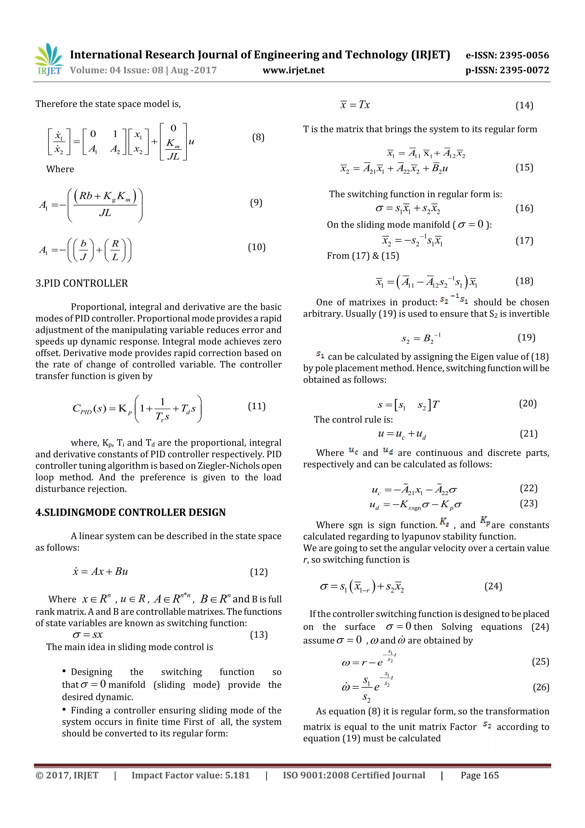 International Research Journal of Engineering and Technology (IRJET) e-ISSN: 2395-0056
Volume: 04 Issue: 08 | Aug -2017 www.irjet.net p-ISSN: 2395-0072
© 2017, IRJET | Impact Factor value: 5.181 | ISO 9001:2008 Certified Journal | Page 165
Therefore the state space model is,
11
1 2 22
0
0 1
m
xx
uK
A A xx
JL
 
                   
 
(8)
Where
 
1
g mRb K K
A
JL
 
 
 
 
(9)
1
b R
A
J L
    
      
    
(10)
3.PID CONTROLLER
Proportional, integral and derivative are the basic
modes of PID controller. Proportional modeprovidesa rapid
adjustment of the manipulating variable reduces error and
speeds up dynamic response. Integral mode achieves zero
offset. Derivative mode provides rapid correction based on
the rate of change of controlled variable. The controller
transfer function is given by
1
( ) K 1PID p dC s T s
T s
 
   
 
(11)
where, Kp, Ti and Td are the proportional, integral
and derivative constants of PID controller respectively. PID
controller tuning algorithm is based on Ziegler-Nicholsopen
loop method. And the preference is given to the load
disturbance rejection.
4.SLIDINGMODE CONTROLLER DESIGN
A linear system can be described in the state space
as follows:
x Ax Bu  (12)
Where
n
x R , u R ,
*n n
A R ,
n
B R and B is full
rank matrix. A and B are controllablematrixes.Thefunctions
of state variables are known as switching function:
sx  (13)
The main idea in sliding mode control is
• Designing the switching function so
that 0  manifold (sliding mode) provide the
desired dynamic.
• Finding a controller ensuring sliding mode of the
system occurs in finite time First of all, the system
should be converted to its regular form:
x Tx (14)
T is the matrix that brings the system to its regular form
1 11 1 12 2xx A A x 
2 21 1 22 2 2x A x A x B u   (15)
The switching function in regular form is:
1 1 2 2s x s x   (16)
On the sliding mode manifold ( 0  ):
1
2 2 1 1x s s x
  (17)
From (17) & (15)
 1
1 11 12 2 1 1x A A s s x
  (18)
One of matrixes in product: should be chosen
arbitrary. Usually (19) is used to ensure that S2 is invertible
1
2 2s B 
 (19)
can be calculated by assigning the Eigen value of (18)
by pole placement method. Hence, switchingfunctionwill be
obtained as follows:
 1 2s s s T (20)
The control rule is:
c du u u  (21)
Where and are continuous and discrete parts,
respectively and can be calculated as follows:
21 1 22cu A x A    (22)
sgnd s pu K K    (23)
Where sgn is sign function. , and are constants
calculated regarding to lyapunov stability function.
We are going to set the angular velocity over a certain value
r, so switching function is
 1 1 2 2rs x s x   (24)
If the controller switching function isdesignedto beplaced
on the surface 0  then Solving equations (24)
assume 0  , and are obtained by
1
2
s
t
s
r e

  (25)
1
21
2
s
t
ss
e
s


 (26)
As equation (8) it is regular form, so the transformation
matrix is equal to the unit matrix Factor according to
equation (19) must be calculated
 