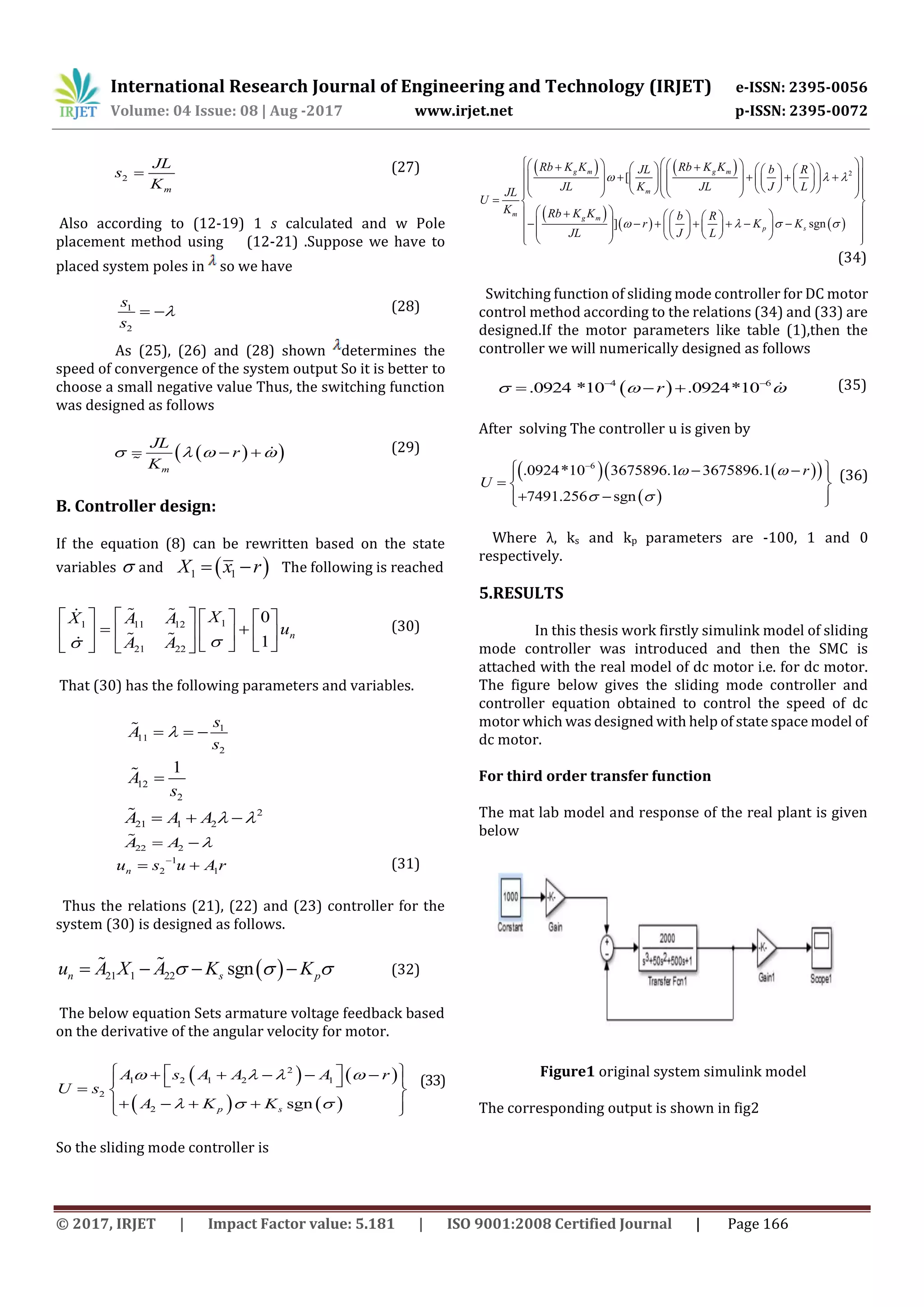 International Research Journal of Engineering and Technology (IRJET) e-ISSN: 2395-0056
Volume: 04 Issue: 08 | Aug -2017 www.irjet.net p-ISSN: 2395-0072
© 2017, IRJET | Impact Factor value: 5.181 | ISO 9001:2008 Certified Journal | Page 166
2
m
JL
s
K
 (27)
Also according to (12-19) 1 s calculated and w Pole
placement method using (12-21) .Suppose we have to
placed system poles in so we have
1
2
s
s
  (28)
As (25), (26) and (28) shown determines the
speed of convergence of the system output So it is better to
choose a small negative value Thus, the switching function
was designed as follows
  
m
JL
r
K
      (29)
B. Controller design:
If the equation (8) can be rewritten based on the state
variables  and  1 1X x r  The following is reached
11 11 12
21 22
0
1
n
XX A A
u
A A 
      
       
      
(30)
That (30) has the following parameters and variables.
1
11
2
s
A
s
  
12
2
1
A
s

2
21 1 2A A A    
22 2A A  
1
2 1nu s u A r
  (31)
Thus the relations (21), (22) and (23) controller for the
system (30) is designed as follows.
 21 1 22 sgnn s pu A X A K K      (32)
The below equation Sets armature voltage feedback based
on the derivative of the angular velocity for motor.
   
   
2
1 2 1 2 1
2
2 sgnp s
A s A A A r
U s
A K K
   
  
          
     
(33)
So the sliding mode controller is
   
 
   
2
[
] sgn
g m g m
m
m
g m
p s
Rb K K Rb K KJL b R
JL K JL J LJL
U
K Rb K K b R
r K K
JL J L
  
   
                                         
  
      
                     
(34)
Switching function of sliding mode controller for DC motor
control method according to the relations (34) and (33) are
designed.If the motor parameters like table (1),then the
controller we will numerically designed as follows
 4 6
.0924 *10 .0924*10r   
   (35)
After solving The controller u is given by
    
 
6
.0924*10 3675896.1 3675896.1
7491.256 sgn
r
U
 
 

   
  
   
(36)
Where λ, ks and kp parameters are -100, 1 and 0
respectively.
5.RESULTS
In this thesis work firstly simulink model of sliding
mode controller was introduced and then the SMC is
attached with the real model of dc motor i.e. for dc motor.
The figure below gives the sliding mode controller and
controller equation obtained to control the speed of dc
motor which was designed with help of state space model of
dc motor.
For third order transfer function
The mat lab model and response of the real plant is given
below
Figure1 original system simulink model
The corresponding output is shown in fig2
 