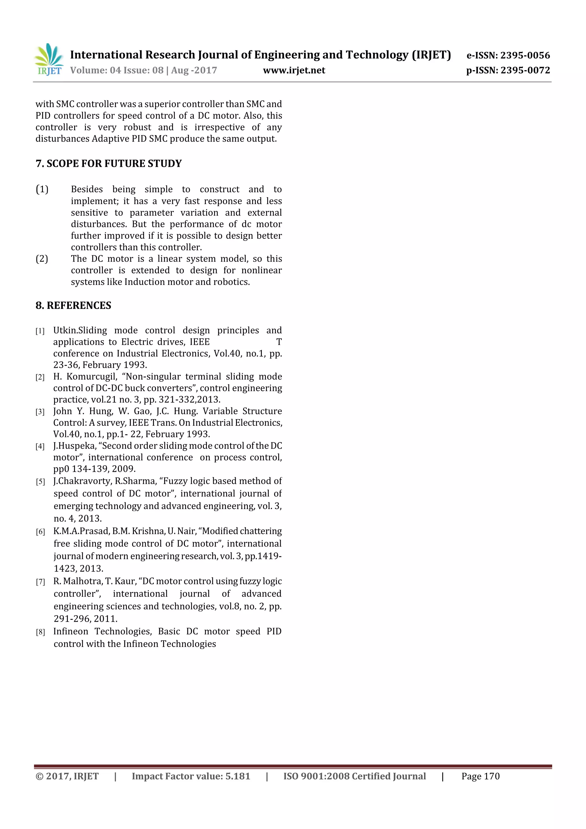 International Research Journal of Engineering and Technology (IRJET) e-ISSN: 2395-0056
Volume: 04 Issue: 08 | Aug -2017 www.irjet.net p-ISSN: 2395-0072
© 2017, IRJET | Impact Factor value: 5.181 | ISO 9001:2008 Certified Journal | Page 170
with SMC controller was a superior controller than SMC and
PID controllers for speed control of a DC motor. Also, this
controller is very robust and is irrespective of any
disturbances Adaptive PID SMC produce the same output.
7. SCOPE FOR FUTURE STUDY
(1) Besides being simple to construct and to
implement; it has a very fast response and less
sensitive to parameter variation and external
disturbances. But the performance of dc motor
further improved if it is possible to design better
controllers than this controller.
(2) The DC motor is a linear system model, so this
controller is extended to design for nonlinear
systems like Induction motor and robotics.
8. REFERENCES
[1] Utkin.Sliding mode control design principles and
applications to Electric drives, IEEE T
conference on Industrial Electronics, Vol.40, no.1, pp.
23-36, February 1993.
[2] H. Komurcugil, “Non-singular terminal sliding mode
control of DC-DC buck converters”, control engineering
practice, vol.21 no. 3, pp. 321-332,2013.
[3] John Y. Hung, W. Gao, J.C. Hung. Variable Structure
Control: A survey, IEEE Trans. On Industrial Electronics,
Vol.40, no.1, pp.1- 22, February 1993.
[4] J.Huspeka, “Second order sliding mode control oftheDC
motor”, international conference on process control,
pp0 134-139, 2009.
[5] J.Chakravorty, R.Sharma, “Fuzzy logic based method of
speed control of DC motor”, international journal of
emerging technology and advanced engineering, vol. 3,
no. 4, 2013.
[6] K.M.A.Prasad, B.M. Krishna,U.Nair,“Modifiedchattering
free sliding mode control of DC motor”, international
journal of modern engineeringresearch,vol.3,pp.1419-
1423, 2013.
[7] R. Malhotra, T. Kaur, “DC motor control usingfuzzylogic
controller”, international journal of advanced
engineering sciences and technologies, vol.8, no. 2, pp.
291-296, 2011.
[8] Infineon Technologies, Basic DC motor speed PID
control with the Infineon Technologies
 