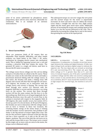 International Research Journal of Engineering and Technology (IRJET) e-ISSN: 2395-0056
Volume: 04 Issue: 09 | Sep -2017 www.irjet.net p-ISSN: 2395-0072
© 2017, IRJET | Impact Factor value: 5.181 | ISO 9001:2008 Certified Journal | Page 177
some of its atoms substituted by phosphorus atoms
(impurities), there will be extra electrons obtainable for
conduction. This is an example of an extrinsic
semiconductor.
Fig-2 LDR
2. Direct Current Motor
There are numerous kinds of DC motors that are
obtainable. Their benefits, difficulties, and other simple
evidence are listed below in the Table 1 .DC motor
mechanism by changing electric power into mechanical
work. This is skilled by imposing current over a coil and
creating a attractive field that rotates the motor. The
greenest DC motor is a single coil device, used here to
discuss the DC motor concept [1].
The voltage source forces voltage over the coil via sliding
contacts or brushes that are allied to the DC source. These
brushes are create on the end of the coil wires and make a
provisional electrical linking with the voltage source. In
this motor, the brushes will make a linking every 180
degrees and current will then flow through the coil wires.
At 0 degrees, the brushes are in interaction with the
voltage source and current is flowing. The current that
flows through wire section C-D interacts with the
magnetic field that is current and the outcome is an rising
force on the section. The current that flows through
section A-B has the same contact, but the force is in the
descending way. Both forces are of equal magnitude, but in
differing directions since the path of current flow in the
sections is inverted with respect to the magnetic field. At
180 degrees, the same wonder occurs, but section A-B is
forced up and C-D is forced down. At 90 and 270-degrees,
the brushes are not in interaction with the voltage source
and no force is formed. In these two locations, the
revolving kinetic energy of the motor keeps it rotating
until the brushes recover interaction. One problem to the
motor is the big amount of torque ripple that it has. The
aim for this excessive ripple is because of the fact that the
coil has a force assertive on it only at the 90 and 270
degree positions. The rest of the time the coil turns on its
own and the torque falls to zero. The torque curve created
by this single coil, as more coils are extra to the motor, the
torque curve is flattened out[1].
The subsequent torque arc not ever ranges the zero point
and the normal torque for the motor is importantly
increased. As more and more coils are added, the torque
curve slants a straight line and has very slight torque
ripple and the motor goes much more easily. Additional
process of increasing the torque and rotating speed of the
motor is to rise the current delivered to the coils. This is
talented by increasing the voltage that is sent to the motor,
thus growing the current at the equal period.
Fig-3 DC Motor
3-IC1 LM339:-
LM339 is a comparator IC with four inherent
comparators. A comparator is a humble circuit that moves
signs between the analog and digital domains. It links two
input voltage levels and gives digital output to indicate the
superior one. The two input pins are termed as inverting
(V-) and non-inverting (V+). The output pin goes high
when voltage at V+ is greater than that at V-, and vice
versa. In mutual requests, one of the pins is provided with
a mention voltage and the other one receives analog input
from a sensor or any outside device. If inverting pin (V-) is
set as mention, then V+ must exceed this mention to result
in high output. For inverted logic, the mention is set at V+
pin.
Fig-4 LM339
 