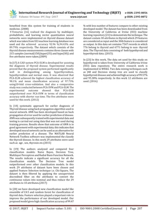 International Research Journal of Engineering and Technology (IRJET) e-ISSN: 2395-0056
Volume: 04 Issue: 09 | Sep -2017 www.irjet.net p-ISSN: 2395-0072
© 2017, IRJET | Impact Factor value: 5.181 | ISO 9001:2008 Certified Journal | Page 207
benefited from this system for training of students in
medicine. (2008)
F.Temurtas [16] realized the diagnosis by multilayer,
probabilistic, and learning vector quantization neural
networks were implemented on thyroid disease dataset
which was taken from UCI machine learning database was
used and the achieved accuracy 92.96 %,94.43% and
89.79% respectively. The dataset which consists of the
thyroid disease measurements contains three classeswith
215 samples (normal(150),hyper(35) and hypo(30)) and
five attributes were taken.(2009)
In [17] A CAD system PCA-ELM is developed for assisting
the diagnosis of thyroid disease. Experimental results
proved that the proposed system performed significantly
well in distinguishing among hyperthyroidism,
hypothyroidism and normal ones. It was observed that
PCA-ELM achieved the highest classification accuracy of
98.1% and mean classification accuracy of 97.73%
using10-fold cross-validation. And also a comparative
study was conducted betweenPCA-SVMandPCA-ELM.The
experimental outcome showed that PCA-ELM
outperformed over PCA-SVM in terms of classification
accuracy with shorter run time. The five attributes were
used for this work. (2012)
In [18] systematic approach for earlier diagnosis of
Thyroid disease using back propagation algorithm used in
neural network. ANN has been developed based on back
propagation of error used for earlier prediction of disease.
ANN was subsequently trainedwithexperimental data and
testing is carried out using data that was not used during
training process. Results show that outcome of ANN is in
good agreement with experimental data;thisindicatesthat
developed neural network can beusedasanalternativefor
earlier prediction of a disease. The MATLAB Neural
Network Toolbox software was implemented the classify
the thyroid disease. In this work 29 attributes were used
such as age , sex, thyroxin etc.(2015)
In [19] The authors analyzed and compared four
classification models: Naive Bayes, Decision Tree,
Multilayer Perceptron and Radial Basis FunctionNetwork.
The results indicate a significant accuracy for all the
classification models. The Decision Tree model
outperformed over other classification models. In this
work 29 attributes of dataset have been chosen and
applied Feature Selection technique i.e. Chi-Square, The
dataset is then filtered by applying the unsupervised
discredited filter on the attributes to convert the
continuous values into nominal and thus reduce the 29
attributes to 10 attributes.(2017)
In [20] we have developed new classification model like
ensemble of C4.5 and random forest for classification of
thyroid data. Feature selection played a important role to
improve the performance of our developed model. Our
proposed model gives high classification accuracyof99.47
% with less number of features compare to other existing
developed model. The dataset has been downloaded from
the University of California at Irvine (UCI) machine
learning repository [21] todemonstratethetechnique.The
dataset contain 30 attributes in thyroid which 29 features
are considered as input and the 30th feature is considered
as output. In this data set contains 7547 records in which
776 belong to thyroid and 6771 belong to non- thyroid
data. The Thyroid data consisting of bothhypothyroidand
hyperthyroid data. (2015).
In [23] In this work, The data set used for this study on
hypothyroid is taken from University of California Irvine
(UCI) data repository. The entire research work is
implemented in WEKA. Two data mining techniques such
as J48 and Decision stump tree are used to classify
hypothyroid disease andachievedhighaccuracyof99.57%
and 95.38% respectively. In this work 12 attributes are
used. (2016)
 