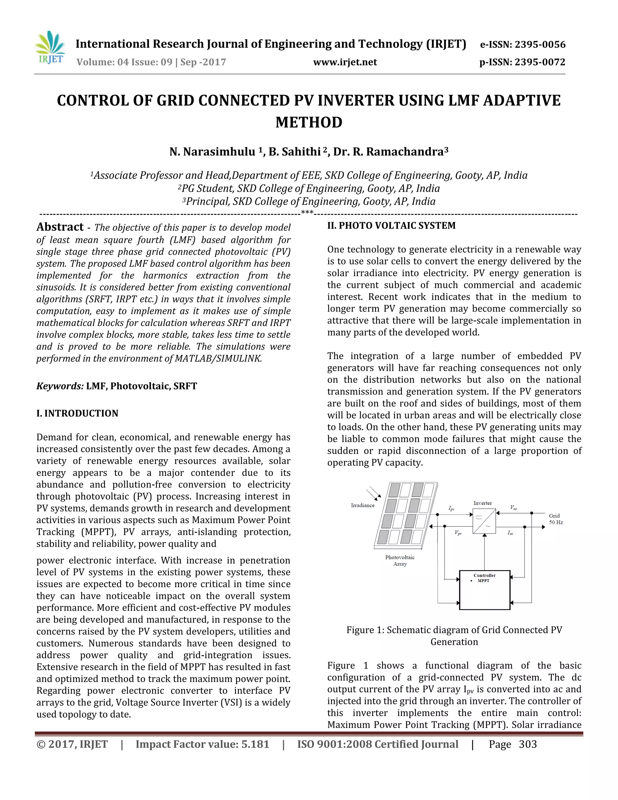 International Research Journal of Engineering and Technology (IRJET) e-ISSN: 2395-0056
Volume: 04 Issue: 09 | Sep -2017 www.irjet.net p-ISSN: 2395-0072
© 2017, IRJET | Impact Factor value: 5.181 | ISO 9001:2008 Certified Journal | Page 303
CONTROL OF GRID CONNECTED PV INVERTER USING LMF ADAPTIVE
METHOD
N. Narasimhulu 1, B. Sahithi2, Dr. R. Ramachandra3
1Associate Professor and Head,Department of EEE, SKD College of Engineering, Gooty, AP, India
2PG Student, SKD College of Engineering, Gooty, AP, India
3Principal, SKD College of Engineering, Gooty, AP, India
------------------------------------------------------------------------------***-------------------------------------------------------------------------------
Abstract - The objective of this paper is to develop model
of least mean square fourth (LMF) based algorithm for
single stage three phase grid connected photovoltaic (PV)
system. The proposed LMF based control algorithm has been
implemented for the harmonics extraction from the
sinusoids. It is considered better from existing conventional
algorithms (SRFT, IRPT etc.) in ways that it involves simple
computation, easy to implement as it makes use of simple
mathematical blocks for calculation whereas SRFT and IRPT
involve complex blocks, more stable, takes less time to settle
and is proved to be more reliable. The simulations were
performed in the environment of MATLAB/SIMULINK.
Keywords: LMF, Photovoltaic, SRFT
I. INTRODUCTION
Demand for clean, economical, and renewable energy has
increased consistently over the past few decades. Among a
variety of renewable energy resources available, solar
energy appears to be a major contender due to its
abundance and pollution-free conversion to electricity
through photovoltaic (PV) process. Increasing interest in
PV systems, demands growth in research and development
activities in various aspects such as Maximum Power Point
Tracking (MPPT), PV arrays, anti-islanding protection,
stability and reliability, power quality and
power electronic interface. With increase in penetration
level of PV systems in the existing power systems, these
issues are expected to become more critical in time since
they can have noticeable impact on the overall system
performance. More efficient and cost-effective PV modules
are being developed and manufactured, in response to the
concerns raised by the PV system developers, utilities and
customers. Numerous standards have been designed to
address power quality and grid-integration issues.
Extensive research in the field of MPPT has resulted in fast
and optimized method to track the maximum power point.
Regarding power electronic converter to interface PV
arrays to the grid, Voltage Source Inverter (VSI) is a widely
used topology to date.
II. PHOTO VOLTAIC SYSTEM
One technology to generate electricity in a renewable way
is to use solar cells to convert the energy delivered by the
solar irradiance into electricity. PV energy generation is
the current subject of much commercial and academic
interest. Recent work indicates that in the medium to
longer term PV generation may become commercially so
attractive that there will be large-scale implementation in
many parts of the developed world.
The integration of a large number of embedded PV
generators will have far reaching consequences not only
on the distribution networks but also on the national
transmission and generation system. If the PV generators
are built on the roof and sides of buildings, most of them
will be located in urban areas and will be electrically close
to loads. On the other hand, these PV generating units may
be liable to common mode failures that might cause the
sudden or rapid disconnection of a large proportion of
operating PV capacity.
Figure 1: Schematic diagram of Grid Connected PV
Generation
Figure 1 shows a functional diagram of the basic
configuration of a grid-connected PV system. The dc
output current of the PV array Ipv is converted into ac and
injected into the grid through an inverter. The controller of
this inverter implements the entire main control:
Maximum Power Point Tracking (MPPT). Solar irradiance
 