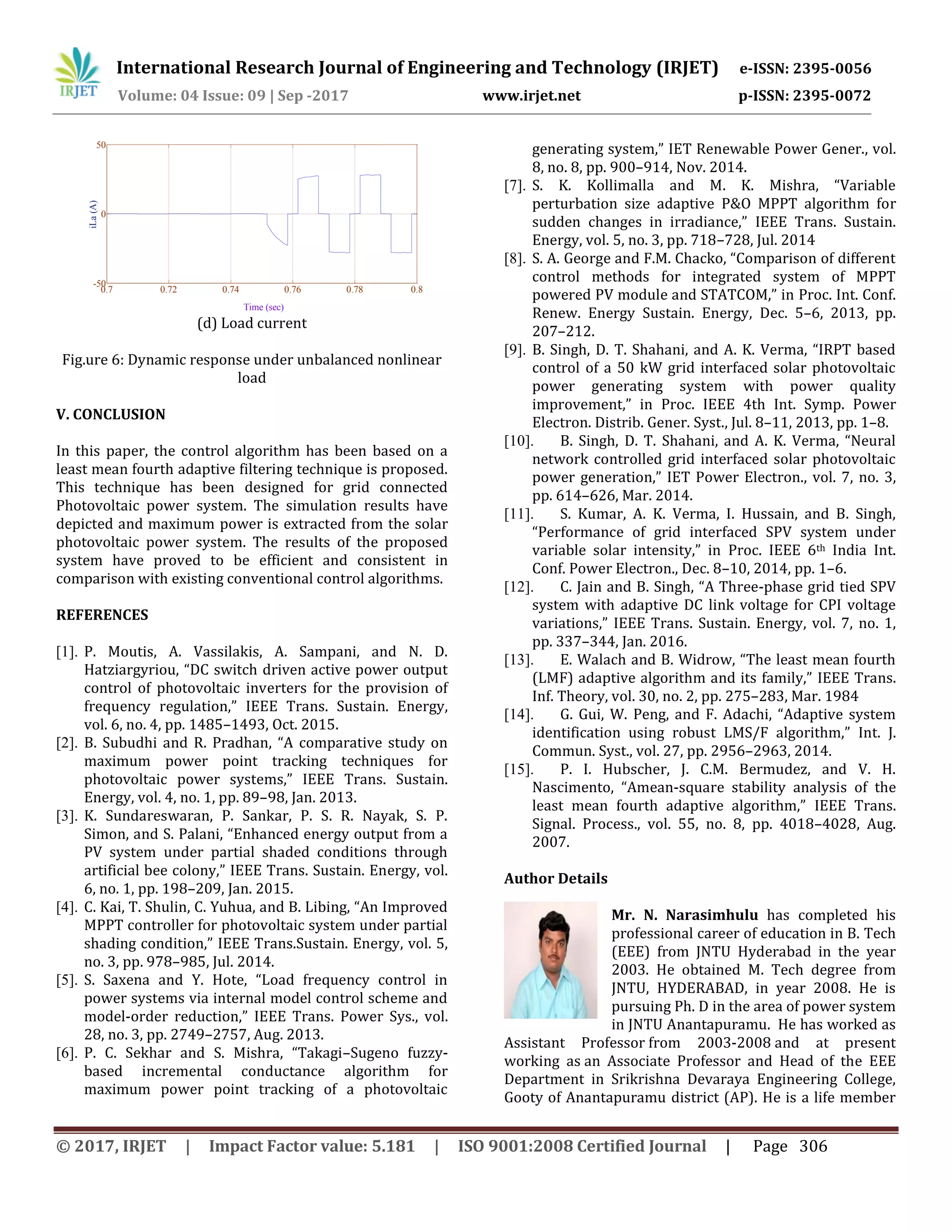 International Research Journal of Engineering and Technology (IRJET) e-ISSN: 2395-0056
Volume: 04 Issue: 09 | Sep -2017 www.irjet.net p-ISSN: 2395-0072
© 2017, IRJET | Impact Factor value: 5.181 | ISO 9001:2008 Certified Journal | Page 306
(d) Load current
Fig.ure 6: Dynamic response under unbalanced nonlinear
load
V. CONCLUSION
In this paper, the control algorithm has been based on a
least mean fourth adaptive filtering technique is proposed.
This technique has been designed for grid connected
Photovoltaic power system. The simulation results have
depicted and maximum power is extracted from the solar
photovoltaic power system. The results of the proposed
system have proved to be efficient and consistent in
comparison with existing conventional control algorithms.
REFERENCES
[1]. P. Moutis, A. Vassilakis, A. Sampani, and N. D.
Hatziargyriou, “DC switch driven active power output
control of photovoltaic inverters for the provision of
frequency regulation,” IEEE Trans. Sustain. Energy,
vol. 6, no. 4, pp. 1485–1493, Oct. 2015.
[2]. B. Subudhi and R. Pradhan, “A comparative study on
maximum power point tracking techniques for
photovoltaic power systems,” IEEE Trans. Sustain.
Energy, vol. 4, no. 1, pp. 89–98, Jan. 2013.
[3]. K. Sundareswaran, P. Sankar, P. S. R. Nayak, S. P.
Simon, and S. Palani, “Enhanced energy output from a
PV system under partial shaded conditions through
artificial bee colony,” IEEE Trans. Sustain. Energy, vol.
6, no. 1, pp. 198–209, Jan. 2015.
[4]. C. Kai, T. Shulin, C. Yuhua, and B. Libing, “An Improved
MPPT controller for photovoltaic system under partial
shading condition,” IEEE Trans.Sustain. Energy, vol. 5,
no. 3, pp. 978–985, Jul. 2014.
[5]. S. Saxena and Y. Hote, “Load frequency control in
power systems via internal model control scheme and
model-order reduction,” IEEE Trans. Power Sys., vol.
28, no. 3, pp. 2749–2757, Aug. 2013.
[6]. P. C. Sekhar and S. Mishra, “Takagi–Sugeno fuzzy-
based incremental conductance algorithm for
maximum power point tracking of a photovoltaic
generating system,” IET Renewable Power Gener., vol.
8, no. 8, pp. 900–914, Nov. 2014.
[7]. S. K. Kollimalla and M. K. Mishra, “Variable
perturbation size adaptive P&O MPPT algorithm for
sudden changes in irradiance,” IEEE Trans. Sustain.
Energy, vol. 5, no. 3, pp. 718–728, Jul. 2014
[8]. S. A. George and F.M. Chacko, “Comparison of different
control methods for integrated system of MPPT
powered PV module and STATCOM,” in Proc. Int. Conf.
Renew. Energy Sustain. Energy, Dec. 5–6, 2013, pp.
207–212.
[9]. B. Singh, D. T. Shahani, and A. K. Verma, “IRPT based
control of a 50 kW grid interfaced solar photovoltaic
power generating system with power quality
improvement,” in Proc. IEEE 4th Int. Symp. Power
Electron. Distrib. Gener. Syst., Jul. 8–11, 2013, pp. 1–8.
[10]. B. Singh, D. T. Shahani, and A. K. Verma, “Neural
network controlled grid interfaced solar photovoltaic
power generation,” IET Power Electron., vol. 7, no. 3,
pp. 614–626, Mar. 2014.
[11]. S. Kumar, A. K. Verma, I. Hussain, and B. Singh,
“Performance of grid interfaced SPV system under
variable solar intensity,” in Proc. IEEE 6th India Int.
Conf. Power Electron., Dec. 8–10, 2014, pp. 1–6.
[12]. C. Jain and B. Singh, “A Three-phase grid tied SPV
system with adaptive DC link voltage for CPI voltage
variations,” IEEE Trans. Sustain. Energy, vol. 7, no. 1,
pp. 337–344, Jan. 2016.
[13]. E. Walach and B. Widrow, “The least mean fourth
(LMF) adaptive algorithm and its family,” IEEE Trans.
Inf. Theory, vol. 30, no. 2, pp. 275–283, Mar. 1984
[14]. G. Gui, W. Peng, and F. Adachi, “Adaptive system
identification using robust LMS/F algorithm,” Int. J.
Commun. Syst., vol. 27, pp. 2956–2963, 2014.
[15]. P. I. Hubscher, J. C.M. Bermudez, and V. H.
Nascimento, “Amean-square stability analysis of the
least mean fourth adaptive algorithm,” IEEE Trans.
Signal. Process., vol. 55, no. 8, pp. 4018–4028, Aug.
2007.
Author Details
Mr. N. Narasimhulu has completed his
professional career of education in B. Tech
(EEE) from JNTU Hyderabad in the year
2003. He obtained M. Tech degree from
JNTU, HYDERABAD, in year 2008. He is
pursuing Ph. D in the area of power system
in JNTU Anantapuramu. He has worked as
Assistant Professor from 2003-2008 and at present
working as an Associate Professor and Head of the EEE
Department in Srikrishna Devaraya Engineering College,
Gooty of Anantapuramu district (AP). He is a life member
0.7 0.72 0.74 0.76 0.78 0.8
-50
0
50
Time (sec)
iLa(A)
 