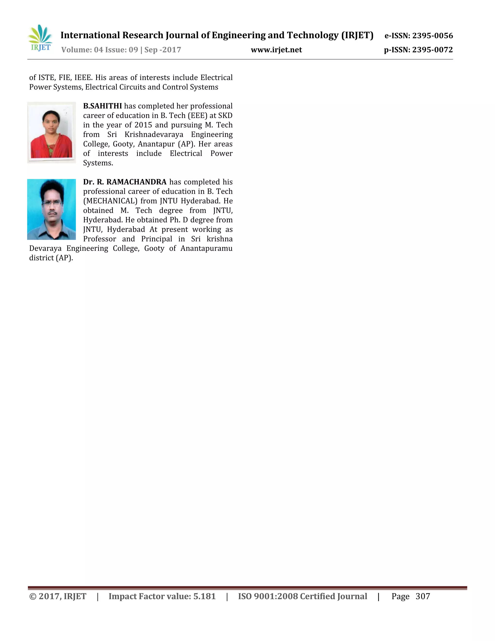 International Research Journal of Engineering and Technology (IRJET) e-ISSN: 2395-0056
Volume: 04 Issue: 09 | Sep -2017 www.irjet.net p-ISSN: 2395-0072
© 2017, IRJET | Impact Factor value: 5.181 | ISO 9001:2008 Certified Journal | Page 307
of ISTE, FIE, IEEE. His areas of interests include Electrical
Power Systems, Electrical Circuits and Control Systems
B.SAHITHI has completed her professional
career of education in B. Tech (EEE) at SKD
in the year of 2015 and pursuing M. Tech
from Sri Krishnadevaraya Engineering
College, Gooty, Anantapur (AP). Her areas
of interests include Electrical Power
Systems.
Dr. R. RAMACHANDRA has completed his
professional career of education in B. Tech
(MECHANICAL) from JNTU Hyderabad. He
obtained M. Tech degree from JNTU,
Hyderabad. He obtained Ph. D degree from
JNTU, Hyderabad At present working as
Professor and Principal in Sri krishna
Devaraya Engineering College, Gooty of Anantapuramu
district (AP).
 