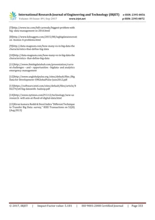 International Research Journal of Engineering and Technology (IRJET) e-ISSN: 2395-0056
Volume: 04 Issue: 09 | Sep-2017 www.irjet.net p-ISSN: 2395-0072
© 2017, IRJET | Impact Factor value: 5.181 | ISO 9001:2008 Certified Journal | Page 333
[7]http://www.inc.com/bill-carmody/biggest-problem-with
big -data-management-in-2016.html
[8]http://www.kdnuggets.com/2015/08/iegbigdatainnovati
on -boston-4-problems.html
[9]http://data-magnum.com/how-many-vs-in-big-data-the
characteristics-that-define-big-data
[10]http://data-magnum.com/how-many-vs-in-big-data-the
characteristics- that-define-big-data
[11]http://www.ibmbigdatahub.com/presentation/curre
nt challenges – and – opportunities - bigdata- and analytics
emergency management
[12]http://www.unglobalpulse.org /sites/default/files/Big
Data for Development–UNGlobalPulse June2012.pdf
[13]https://software.intel.com/sites/default/files/article/4
02274/etl-big-datawith- hadoop.pdf
[14]http://www.nytimes.com29.3.12/technology/new-us
research -will-aim-at-flood-of-digital-data.html
[15]Kiran kumara Reddi&Dnvsl Indira “DifferentTechnique
to Transfer Big Data: survey,” IEEE Transactions on 52(8)
(Aug.2013)
 