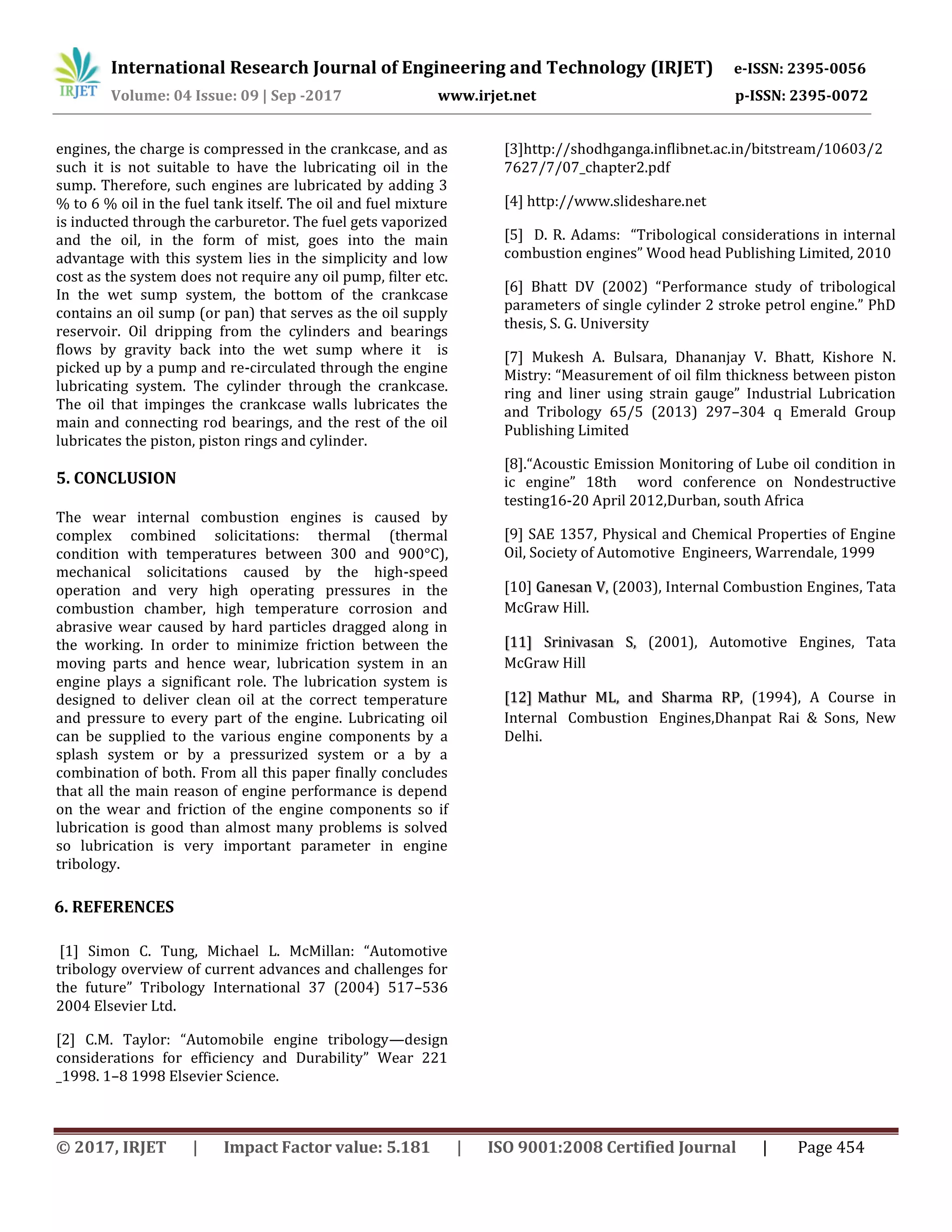 International Research Journal of Engineering and Technology (IRJET) e-ISSN: 2395-0056
Volume: 04 Issue: 09 | Sep -2017 www.irjet.net p-ISSN: 2395-0072
© 2017, IRJET | Impact Factor value: 5.181 | ISO 9001:2008 Certified Journal | Page 454
engines, the charge is compressed in the crankcase, and as
such it is not suitable to have the lubricating oil in the
sump. Therefore, such engines are lubricated by adding 3
% to 6 % oil in the fuel tank itself. The oil and fuel mixture
is inducted through the carburetor. The fuel gets vaporized
and the oil, in the form of mist, goes into the main
advantage with this system lies in the simplicity and low
cost as the system does not require any oil pump, filter etc.
In the wet sump system, the bottom of the crankcase
contains an oil sump (or pan) that serves as the oil supply
reservoir. Oil dripping from the cylinders and bearings
flows by gravity back into the wet sump where it is
picked up by a pump and re-circulated through the engine
lubricating system. The cylinder through the crankcase.
The oil that impinges the crankcase walls lubricates the
main and connecting rod bearings, and the rest of the oil
lubricates the piston, piston rings and cylinder.
5. CONCLUSION
The wear internal combustion engines is caused by
complex combined solicitations: thermal (thermal
condition with temperatures between 300 and 900°C),
mechanical solicitations caused by the high-speed
operation and very high operating pressures in the
combustion chamber, high temperature corrosion and
abrasive wear caused by hard particles dragged along in
the working. In order to minimize friction between the
moving parts and hence wear, lubrication system in an
engine plays a significant role. The lubrication system is
designed to deliver clean oil at the correct temperature
and pressure to every part of the engine. Lubricating oil
can be supplied to the various engine components by a
splash system or by a pressurized system or a by a
combination of both. From all this paper finally concludes
that all the main reason of engine performance is depend
on the wear and friction of the engine components so if
lubrication is good than almost many problems is solved
so lubrication is very important parameter in engine
tribology.
6. REFERENCES
[1] Simon C. Tung, Michael L. McMillan: “Automotive
tribology overview of current advances and challenges for
the future” Tribology International 37 (2004) 517–536
2004 Elsevier Ltd.
[2] C.M. Taylor: “Automobile engine tribology—design
considerations for efficiency and Durability” Wear 221
_1998. 1–8 1998 Elsevier Science.
[3]http://shodhganga.inflibnet.ac.in/bitstream/10603/2
7627/7/07_chapter2.pdf
[4] http://www.slideshare.net
[5] D. R. Adams: “Tribological considerations in internal
combustion engines” Wood head Publishing Limited, 2010
[6] Bhatt DV (2002) “Performance study of tribological
parameters of single cylinder 2 stroke petrol engine.” PhD
thesis, S. G. University
[7] Mukesh A. Bulsara, Dhananjay V. Bhatt, Kishore N.
Mistry: “Measurement of oil film thickness between piston
ring and liner using strain gauge” Industrial Lubrication
and Tribology 65/5 (2013) 297–304 q Emerald Group
Publishing Limited
[8].“Acoustic Emission Monitoring of Lube oil condition in
ic engine” 18th word conference on Nondestructive
testing16-20 April 2012,Durban, south Africa
[9] SAE 1357, Physical and Chemical Properties of Engine
Oil, Society of Automotive Engineers, Warrendale, 1999
[10] (2003), Internal Combustion Engines, TataGanesan V,
McGraw Hill.
(2001), Automotive Engines, Tata[11] Srinivasan S,
McGraw Hill
(1994), A Course in[12] Mathur ML, and Sharma RP,
Internal Combustion Engines,Dhanpat Rai & Sons, New
Delhi.
 
