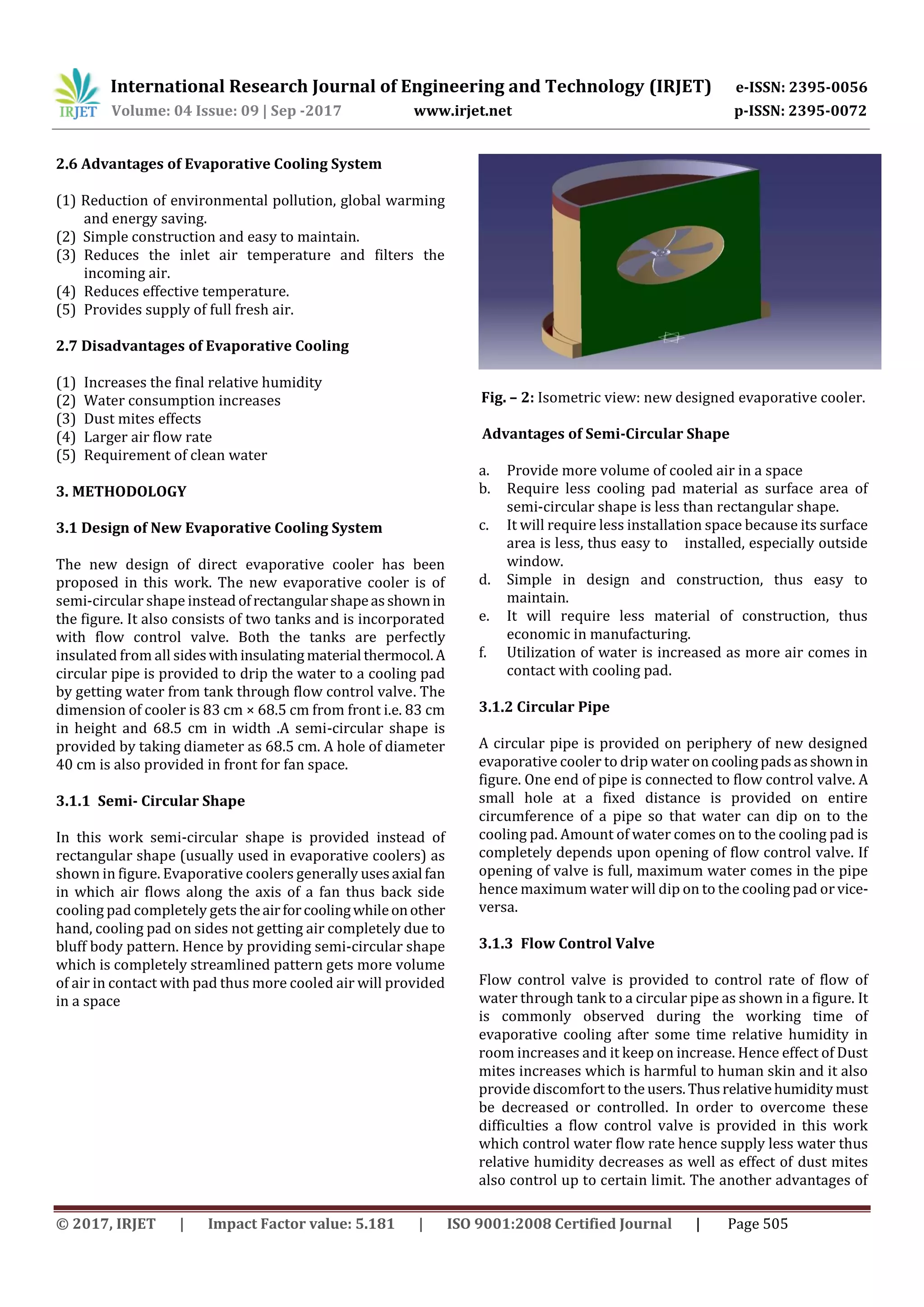 International Research Journal of Engineering and Technology (IRJET) e-ISSN: 2395-0056
Volume: 04 Issue: 09 | Sep -2017 www.irjet.net p-ISSN: 2395-0072
© 2017, IRJET | Impact Factor value: 5.181 | ISO 9001:2008 Certified Journal | Page 505
2.6 Advantages of Evaporative Cooling System
(1) Reduction of environmental pollution, global warming
and energy saving.
(2) Simple construction and easy to maintain.
(3) Reduces the inlet air temperature and filters the
incoming air.
(4) Reduces effective temperature.
(5) Provides supply of full fresh air.
2.7 Disadvantages of Evaporative Cooling
(1) Increases the final relative humidity
(2) Water consumption increases
(3) Dust mites effects
(4) Larger air flow rate
(5) Requirement of clean water
3. METHODOLOGY
3.1 Design of New Evaporative Cooling System
The new design of direct evaporative cooler has been
proposed in this work. The new evaporative cooler is of
semi-circular shape instead ofrectangularshapeasshownin
the figure. It also consists of two tanks and is incorporated
with flow control valve. Both the tanks are perfectly
insulated from all sideswithinsulating material thermocol.A
circular pipe is provided to drip the water to a cooling pad
by getting water from tank through flow control valve. The
dimension of cooler is 83 cm × 68.5 cm from front i.e. 83 cm
in height and 68.5 cm in width .A semi-circular shape is
provided by taking diameter as 68.5 cm. A hole of diameter
40 cm is also provided in front for fan space.
3.1.1 Semi- Circular Shape
In this work semi-circular shape is provided instead of
rectangular shape (usually used in evaporative coolers) as
shown in figure. Evaporative coolers generally usesaxial fan
in which air flows along the axis of a fan thus back side
cooling pad completely gets theairforcoolingwhileonother
hand, cooling pad on sides not getting air completely due to
bluff body pattern. Hence by providing semi-circular shape
which is completely streamlined pattern gets more volume
of air in contact with pad thus more cooled air will provided
in a space
Fig. – 2: Isometric view: new designed evaporative cooler.
Advantages of Semi-Circular Shape
a. Provide more volume of cooled air in a space
b. Require less cooling pad material as surface area of
semi-circular shape is less than rectangular shape.
c. It will require less installation space because its surface
area is less, thus easy to installed, especially outside
window.
d. Simple in design and construction, thus easy to
maintain.
e. It will require less material of construction, thus
economic in manufacturing.
f. Utilization of water is increased as more air comes in
contact with cooling pad.
3.1.2 Circular Pipe
A circular pipe is provided on periphery of new designed
evaporative cooler to drip water on coolingpadsasshownin
figure. One end of pipe is connected to flow control valve. A
small hole at a fixed distance is provided on entire
circumference of a pipe so that water can dip on to the
cooling pad. Amount of water comes on to the cooling pad is
completely depends upon opening of flow control valve. If
opening of valve is full, maximum water comes in the pipe
hence maximum water will dip on to the cooling pad or vice-
versa.
3.1.3 Flow Control Valve
Flow control valve is provided to control rate of flow of
water through tank to a circular pipe as shown in a figure. It
is commonly observed during the working time of
evaporative cooling after some time relative humidity in
room increases and it keep on increase. Hence effect of Dust
mites increases which is harmful to human skin and it also
provide discomfort to the users.Thusrelativehumidity must
be decreased or controlled. In order to overcome these
difficulties a flow control valve is provided in this work
which control water flow rate hence supply less water thus
relative humidity decreases as well as effect of dust mites
also control up to certain limit. The another advantages of
 