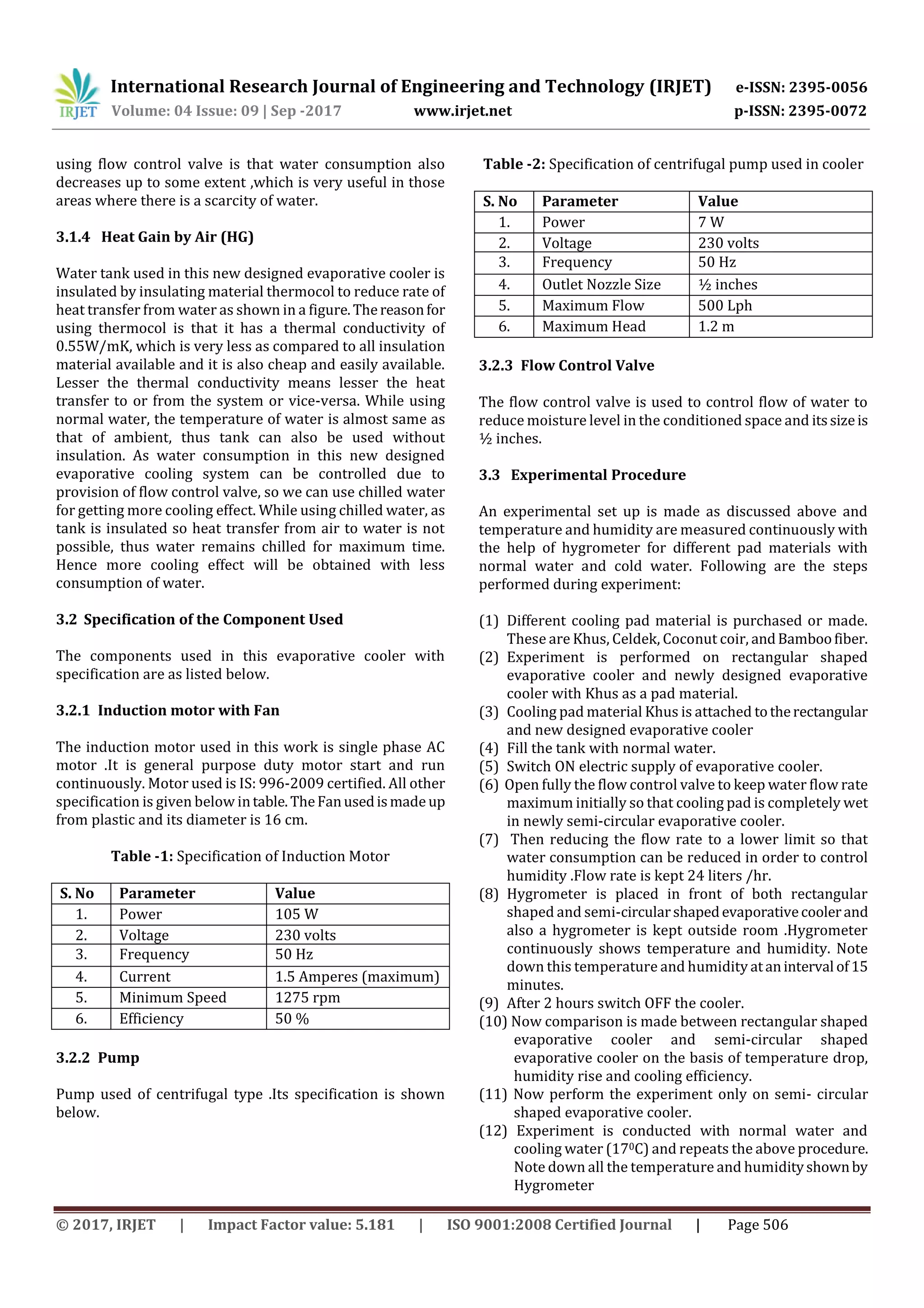 International Research Journal of Engineering and Technology (IRJET) e-ISSN: 2395-0056
Volume: 04 Issue: 09 | Sep -2017 www.irjet.net p-ISSN: 2395-0072
© 2017, IRJET | Impact Factor value: 5.181 | ISO 9001:2008 Certified Journal | Page 506
using flow control valve is that water consumption also
decreases up to some extent ,which is very useful in those
areas where there is a scarcity of water.
3.1.4 Heat Gain by Air (HG)
Water tank used in this new designed evaporative cooler is
insulated by insulating material thermocol to reduce rate of
heat transfer from water as shown in a figure.Thereasonfor
using thermocol is that it has a thermal conductivity of
0.55W/mK, which is very less as compared to all insulation
material available and it is also cheap and easily available.
Lesser the thermal conductivity means lesser the heat
transfer to or from the system or vice-versa. While using
normal water, the temperature of water is almost same as
that of ambient, thus tank can also be used without
insulation. As water consumption in this new designed
evaporative cooling system can be controlled due to
provision of flow control valve, so we can use chilled water
for getting more cooling effect. While using chilled water, as
tank is insulated so heat transfer from air to water is not
possible, thus water remains chilled for maximum time.
Hence more cooling effect will be obtained with less
consumption of water.
3.2 Specification of the Component Used
The components used in this evaporative cooler with
specification are as listed below.
3.2.1 Induction motor with Fan
The induction motor used in this work is single phase AC
motor .It is general purpose duty motor start and run
continuously. Motor used is IS: 996-2009 certified. All other
specification is given below intable.TheFanusedismadeup
from plastic and its diameter is 16 cm.
Table -1: Specification of Induction Motor
S. No Parameter Value
1. Power 105 W
2. Voltage 230 volts
3. Frequency 50 Hz
4. Current 1.5 Amperes (maximum)
5. Minimum Speed 1275 rpm
6. Efficiency 50 %
3.2.2 Pump
Pump used of centrifugal type .Its specification is shown
below.
Table -2: Specification of centrifugal pump used in cooler
S. No Parameter Value
1. Power 7 W
2. Voltage 230 volts
3. Frequency 50 Hz
4. Outlet Nozzle Size ½ inches
5. Maximum Flow 500 Lph
6. Maximum Head 1.2 m
3.2.3 Flow Control Valve
The flow control valve is used to control flow of water to
reduce moisture level in the conditioned space and itssizeis
½ inches.
3.3 Experimental Procedure
An experimental set up is made as discussed above and
temperature and humidity are measured continuously with
the help of hygrometer for different pad materials with
normal water and cold water. Following are the steps
performed during experiment:
(1) Different cooling pad material is purchased or made.
These are Khus, Celdek, Coconut coir, andBamboofiber.
(2) Experiment is performed on rectangular shaped
evaporative cooler and newly designed evaporative
cooler with Khus as a pad material.
(3) Cooling pad material Khus is attached totherectangular
and new designed evaporative cooler
(4) Fill the tank with normal water.
(5) Switch ON electric supply of evaporative cooler.
(6) Open fully the flow control valve to keep water flow rate
maximum initially so that cooling pad is completely wet
in newly semi-circular evaporative cooler.
(7) Then reducing the flow rate to a lower limit so that
water consumption can be reduced in order to control
humidity .Flow rate is kept 24 liters /hr.
(8) Hygrometer is placed in front of both rectangular
shaped and semi-circularshapedevaporativecoolerand
also a hygrometer is kept outside room .Hygrometer
continuously shows temperature and humidity. Note
down this temperature and humidity ataninterval of15
minutes.
(9) After 2 hours switch OFF the cooler.
(10) Now comparison is made between rectangular shaped
evaporative cooler and semi-circular shaped
evaporative cooler on the basis of temperature drop,
humidity rise and cooling efficiency.
(11) Now perform the experiment only on semi- circular
shaped evaporative cooler.
(12) Experiment is conducted with normal water and
cooling water (170C) and repeats the above procedure.
Note down all the temperature and humidityshownby
Hygrometer
 