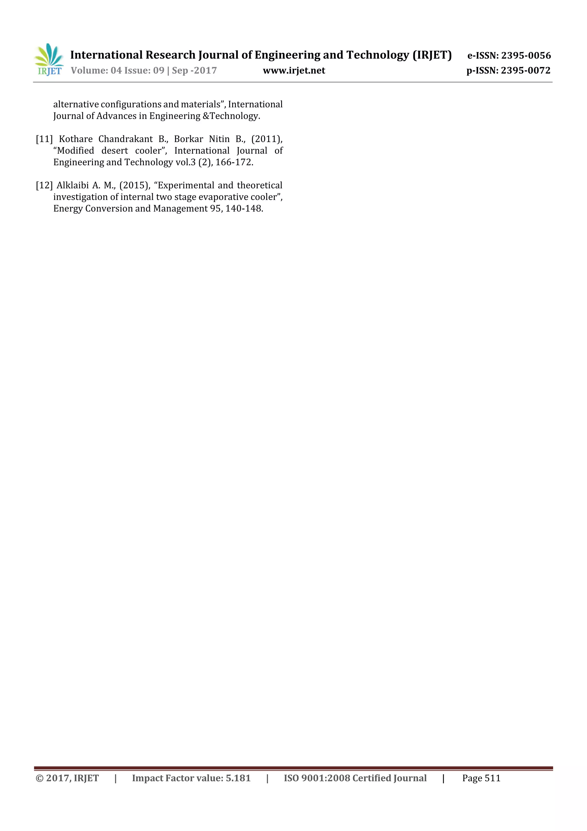 International Research Journal of Engineering and Technology (IRJET) e-ISSN: 2395-0056
Volume: 04 Issue: 09 | Sep -2017 www.irjet.net p-ISSN: 2395-0072
© 2017, IRJET | Impact Factor value: 5.181 | ISO 9001:2008 Certified Journal | Page 511
alternative configurations and materials”, International
Journal of Advances in Engineering &Technology.
[11] Kothare Chandrakant B., Borkar Nitin B., (2011),
“Modified desert cooler”, International Journal of
Engineering and Technology vol.3 (2), 166-172.
[12] Alklaibi A. M., (2015), “Experimental and theoretical
investigation of internal two stage evaporative cooler”,
Energy Conversion and Management 95, 140-148.
 