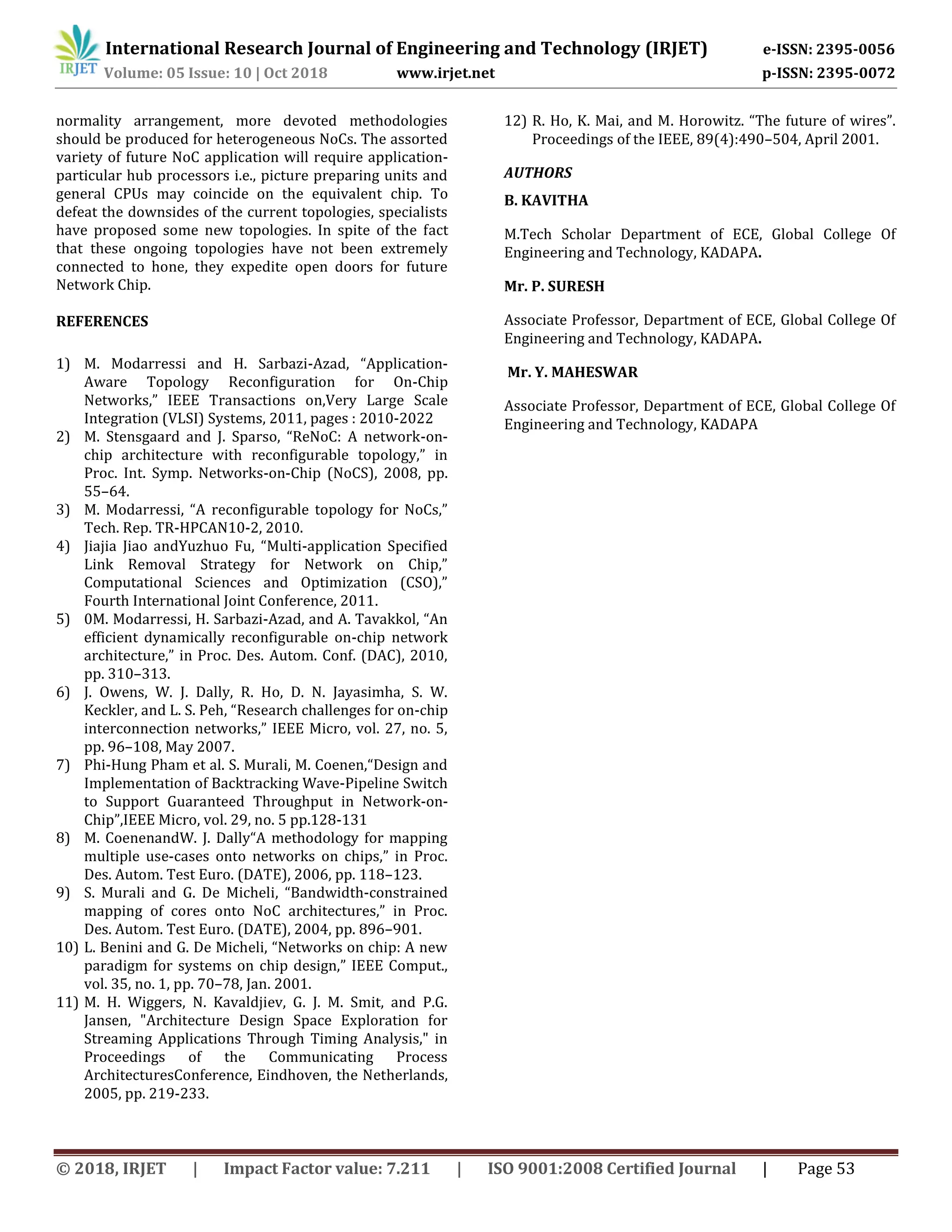 International Research Journal of Engineering and Technology (IRJET) e-ISSN: 2395-0056
Volume: 05 Issue: 10 | Oct 2018 www.irjet.net p-ISSN: 2395-0072
© 2018, IRJET | Impact Factor value: 7.211 | ISO 9001:2008 Certified Journal | Page 53
normality arrangement, more devoted methodologies
should be produced for heterogeneous NoCs. The assorted
variety of future NoC application will require application-
particular hub processors i.e., picture preparing units and
general CPUs may coincide on the equivalent chip. To
defeat the downsides of the current topologies, specialists
have proposed some new topologies. In spite of the fact
that these ongoing topologies have not been extremely
connected to hone, they expedite open doors for future
Network Chip.
REFERENCES
1) M. Modarressi and H. Sarbazi-Azad, “Application-
Aware Topology Reconfiguration for On-Chip
Networks,” IEEE Transactions on,Very Large Scale
Integration (VLSI) Systems, 2011, pages : 2010-2022
2) M. Stensgaard and J. Sparso, “ReNoC: A network-on-
chip architecture with reconfigurable topology,” in
Proc. Int. Symp. Networks-on-Chip (NoCS), 2008, pp.
55–64.
3) M. Modarressi, “A reconfigurable topology for NoCs,”
Tech. Rep. TR-HPCAN10-2, 2010.
4) Jiajia Jiao andYuzhuo Fu, “Multi-application Specified
Link Removal Strategy for Network on Chip,”
Computational Sciences and Optimization (CSO),”
Fourth International Joint Conference, 2011.
5) 0M. Modarressi, H. Sarbazi-Azad, and A. Tavakkol, “An
efficient dynamically reconfigurable on-chip network
architecture,” in Proc. Des. Autom. Conf. (DAC), 2010,
pp. 310–313.
6) J. Owens, W. J. Dally, R. Ho, D. N. Jayasimha, S. W.
Keckler, and L. S. Peh, “Research challenges for on-chip
interconnection networks,” IEEE Micro, vol. 27, no. 5,
pp. 96–108, May 2007.
7) Phi-Hung Pham et al. S. Murali, M. Coenen,“Design and
Implementation of Backtracking Wave-Pipeline Switch
to Support Guaranteed Throughput in Network-on-
Chip”,IEEE Micro, vol. 29, no. 5 pp.128-131
8) M. CoenenandW. J. Dally“A methodology for mapping
multiple use-cases onto networks on chips,” in Proc.
Des. Autom. Test Euro. (DATE), 2006, pp. 118–123.
9) S. Murali and G. De Micheli, “Bandwidth-constrained
mapping of cores onto NoC architectures,” in Proc.
Des. Autom. Test Euro. (DATE), 2004, pp. 896–901.
10) L. Benini and G. De Micheli, “Networks on chip: A new
paradigm for systems on chip design,” IEEE Comput.,
vol. 35, no. 1, pp. 70–78, Jan. 2001.
11) M. H. Wiggers, N. Kavaldjiev, G. J. M. Smit, and P.G.
Jansen, "Architecture Design Space Exploration for
Streaming Applications Through Timing Analysis," in
Proceedings of the Communicating Process
ArchitecturesConference, Eindhoven, the Netherlands,
2005, pp. 219-233.
12) R. Ho, K. Mai, and M. Horowitz. “The future of wires”.
Proceedings of the IEEE, 89(4):490–504, April 2001.
AUTHORS
B. KAVITHA
M.Tech Scholar Department of ECE, Global College Of
Engineering and Technology, KADAPA.
Mr. P. SURESH
Associate Professor, Department of ECE, Global College Of
Engineering and Technology, KADAPA.
Mr. Y. MAHESWAR
Associate Professor, Department of ECE, Global College Of
Engineering and Technology, KADAPA
 